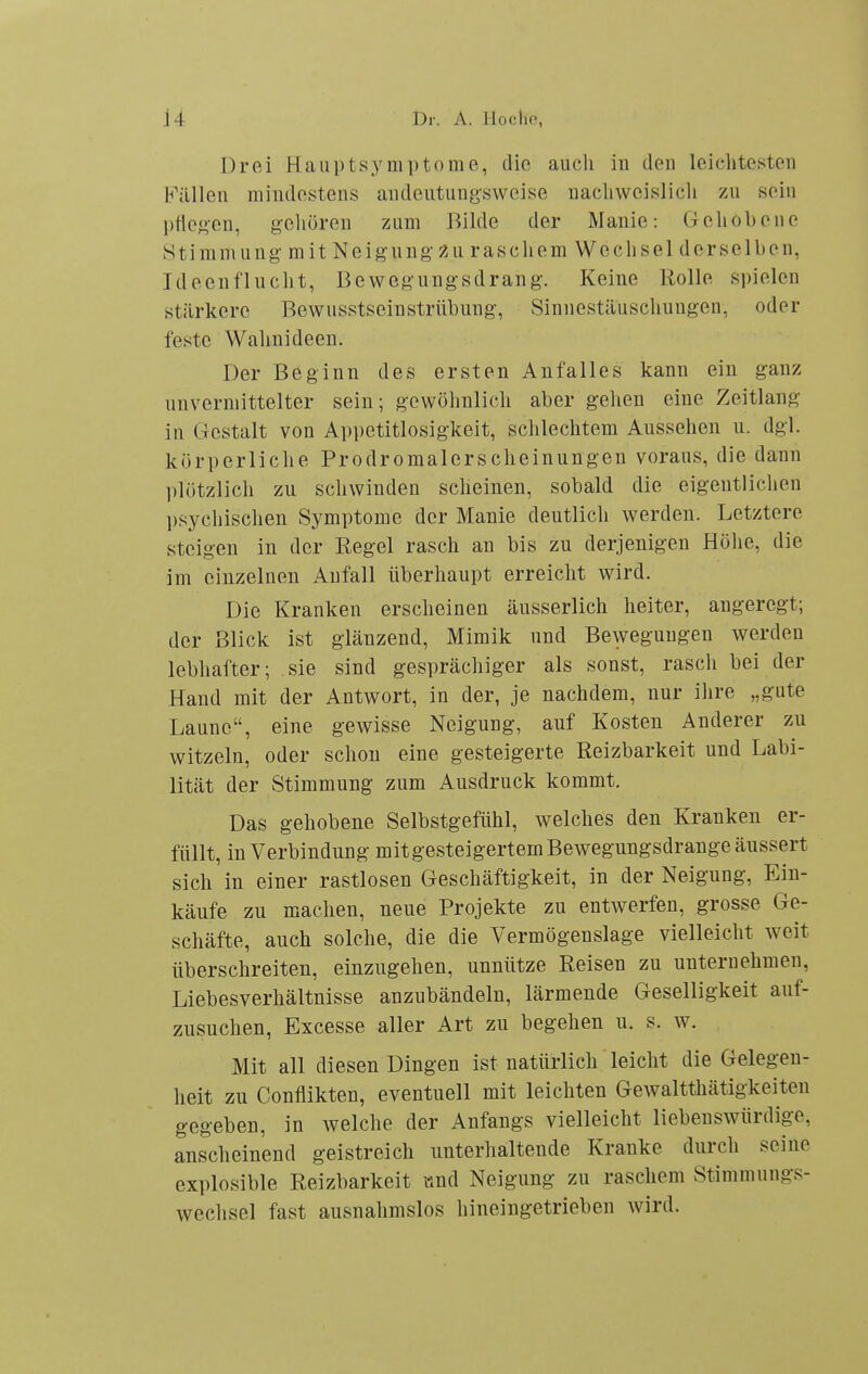 Drei Haiiptsyniptome, die auch in den leiclitesten Füllen mindestens andeutungsweise nacliweislicli zu sein l)Hej>en, gehören zum Bilde der Manie: Gehobene Stimmung mit Neigung 2u raschem Wechsel derselben, Ideenflucht, Bewegungsdrang. Keine Rolle spielen stärkere Bewusstseinstrübung, Sinnestäuschungen, oder feste Wahnideen. Der Beginn des ersten Anfalles kann ein ganz unvermittelter sein; gewöhnlich aber gehen eine Zeitlang in Gestalt von Appetitlosigkeit, schlechtem Aussehen u. dgl. körperliche Prodromalerscheinungen voraus, die dann plötzlich zu schwinden scheinen, sobald die eigentlichen psychischen Symptome der Manie deutlich werden. Letztere steigen in der Regel rasch an bis zu derjenigen Höhe, die im einzelnen Anfall überhaupt erreicht wird. Die Kranken erscheinen äusserlich heiter, angeregt; der Blick ist glänzend, Mimik und Bewegungen werden lebhafter; sie sind gesprächiger als sonst, rasch bei der Hand mit der Antwort, in der, je nachdem, nur ihre „gute Laune, eine gewisse Neigung, auf Kosten Anderer zu witzeln, oder schon eine gesteigerte Reizbarkeit und Labi- lität der Stimmung zum Ausdruck kommt. Das gehobene Selbstgefühl, welches den Kranken er- füllt, in Verbindung mit gesteigertem Bewegungsdrange äussert sich in einer rastlosen Geschäftigkeit, in der Neigung, Ein- käufe zu machen, neue Projekte zu entwerfen, grosse Ge- schäfte, auch solche, die die Vermögenslage vielleicht weit überschreiten, einzugehen, unnütze Reisen zu unternehmen, Liebesverhältnisse anzubändeln, lärmende Geselligkeit auf- zusuchen, Excesse aller Art zu begehen u. s. w. Mit all diesen Dingen ist natürlich leicht die Gelegen- heit zu Conflikten, eventuell mit leichten Gewaltthätigkeiten gegeben, in welche der Anfangs vielleicht liebenswürdige, anscheinend geistreich unterhaltende Kranke durch seine explosible Reizbarkeit iind Neigung zu raschem Stimmungs- wechsel fast ausnahmslos hineingetrieben wird.