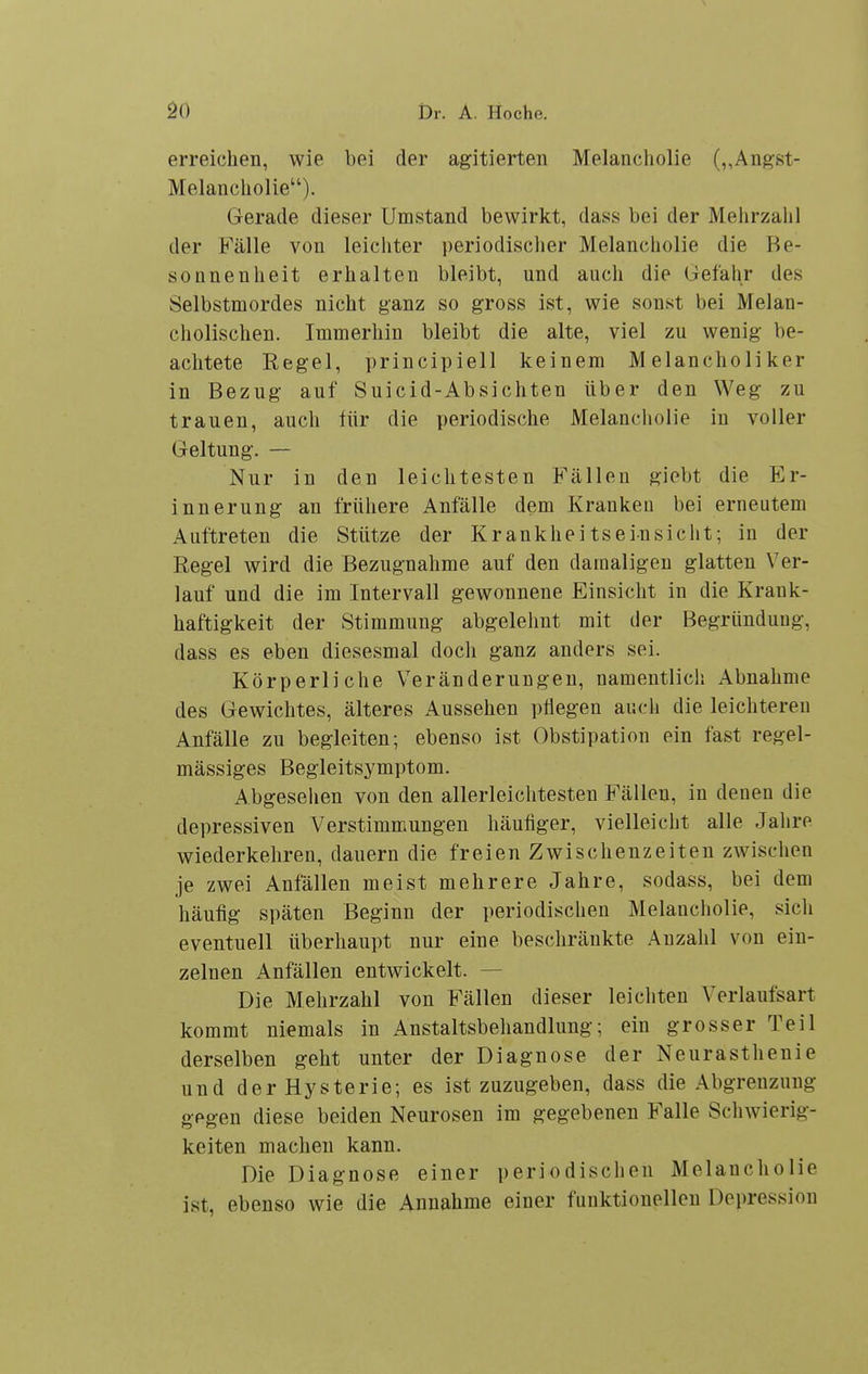 erreichen, wie bei der agitierten Melancholie (,,Angst- Melancholie). Gerade dieser Umstand bewirkt, dass bei der Mehrzahl der Fälle von leichter periodischer Melancholie die Be- sonnenheit erhalten bleibt, und auch die (iefahr des Selbstmordes nicht ganz so gross ist, wie sonst bei Melan- cholischen. Immerhin bleibt die alte, viel zu wenig be- achtete Regel, principiell keinem Melancholiker in Bezug auf Suicid-Absichten über den Weg zu trauen, auch für die periodische Melancholie in voller Geltung. — Nur in den leichtesten Fällen giebt die Er- innerung an frühere Anfälle dem Kranken bei erneutem Auftreten die Stütze der Krankhei ts ein sieht; in der Regel wird die Bezugnahme auf den damaligen glatten Ver- lauf und die im Intervall gewonnene Einsicht in die Krank- haftigkeit der Stimmung abgelehnt mit der Begründung, dass es eben diesesmal doch ganz anders sei. Körperliche Veränderungen, namentlich Abnahme des Gewichtes, älteres Aussehen pflegen auch die leichteren Anfälle zu begleiten; ebenso ist Obstipation ein fast regel- mässiges Begleitsymptom. Abgesehen von den allerleichtesten Fällen, in denen die depressiven Verstimmungen häufiger, vielleicht alle Jahre wiederkehren, dauern die freien Zwischenzeiten zwischen je zwei Anfällen meist mehrere Jahre, sodass, bei dem häufig späten Beginn der periodischen Melancholie, sich eventuell überhaupt nur eine beschränkte Anzahl von ein- zelnen Anfällen entwickelt. — Die Mehrzahl von Fällen dieser leichten Verlaufsart kommt niemals in Anstaltsbehandlung; ein grosser Teil derselben geht unter der Diagnose der Neurasthenie und der Hysterie; es ist zuzugeben, dass die Abgrenzung gegen diese beiden Neurosen im gegebenen Falle Schwierig- keiten machen kann. Die Diagnose einer periodischen Melancholie ist, ebenso wie die Annahme einer funktionellen Depression