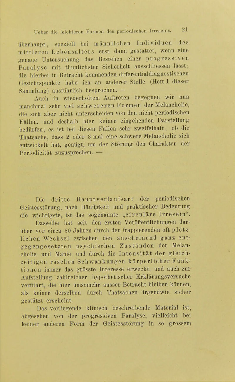 iiborliaiipt, speziell bei männlichen Individuen des mittleren Lebensalters erst dann gestattet, wenn eine genaue Untersuchung das Bestehen einer progressiven Paralyse mit thunlichster Siciierheit ausschliessen lässt; die liierbei in Betracht kommenden ditterentialdiagnostischen Gesiclitspunkte habe ich an anderer Stelle (Heft I dieser Sammlung) ausführlich besprochen. — Auch in wiederholtem Auftreten begegnen wir nun manchmal sehr viel schwereren Formen der Melancholie, die sich aber nicht unterscheiden von den nicht periodischen Fällen, und deshalb hier keiner eingehenden Darstellung bedürfen; es ist bei diesen Fällen sehr zweifelhaft, ob die Thatsache, dass 2 oder 3 mal eine schwere Melancholie sich entwickelt hat, genügt, um der Störung den Charakter der Periodicität zuzusprechen. — Die dritte Haupt verlaufsart der periodischen Geistesstörung, nach Häufigkeit und praktischer Bedeutung die wichtigste, ist das sogenannte „circuläre Irresein. Dasselbe hat seit den ersten Veröffentlichungen dar- über vor circa 50 Jahren durch den frappierenden oft plötz- lichen Wechsel zwischen den anscheinend ganz ent- gegengesetzten psychischen Zuständen der Melan- cholie und Manie und durch die Intensität der gleich- zeitigen raschen Schwankungen körperlicher Funk- tionen immer das grösste Interesse erweckt, und auch zur Aufstellung zahlreicher hypothetischer Erklärungsversuche verführt, die hier umsomehr ausser Betracht bleiben können, als keiner derselben durch Thatsachen irgendwie sicher gestützt erscheint. Das vorliegende klinisch beschreibende Material ist, abgesehen von der progressiven Paralyse, vielleicht bei keiner anderen Form der Geistesstörung in so grosseru