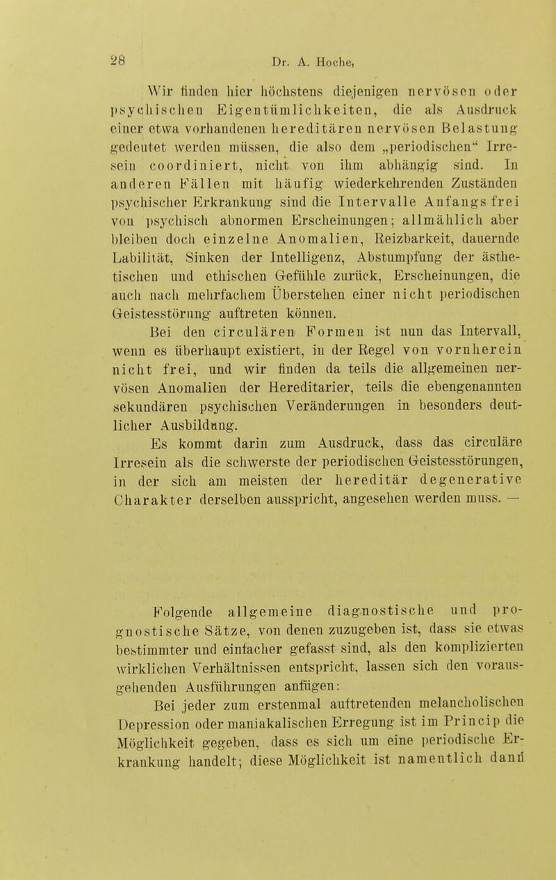 Wir linden hier höchstens diejenigen nervösen oder psychischen Eigentümlichkeiten, die als Ausdruck einer etwa vorhandenen hereditären nervösen Belastung gedeutet werden müssen, die also dem „periodischen Irre- sein coordiniert, nicht von ihm abhängig sind. In anderen Fällen mit häufig wiederkehrenden Zuständen psychischer Erkrankung sind die Intervalle Anfangs frei von psychisch abnormen Erscheinungen; allmählich aber bleiben doch einzelne Anomalien, Reizbarkeit, dauernde Labilität, Sinken der Intelligenz, Abstumpfung der ästhe- tischen und ethischen Gefühle zurück, Erscheinungen, die auch nach mehrfachem Überstehen einer nicht periodischen Greistesstörung auftreten können. Bei den circulären Formen ist nun das Intervall, wenn es überhaupt existiert, in der Regel von vornherein nicht frei, und wir finden da teils die allgemeinen ner- vösen Anomalien der Hereditarier, teils die ebengenannten sekundären psychischen Veränderungen in besonders deut- licher Ausbildung. Es kommt darin zum Ausdruck, dass das circuläre Irresein als die schwerste der periodischen Geistesstörungen, in der sich am meisten der hereditär degenerative Charakter derselben ausspricht, angesehen werden muss. — Folgende allgemeine diagnostische und pro- gnostische Sätze, von denen zuzugeben ist, dass sie etwas bestimmter und einfacher gefasst sind, als den komplizierten wirklichen Verhältnissen entspricht, lassen sich den voraus- gehenden Ausführungen anfügen: Bei jeder zum erstenmal auftretenden melancliolisehen Depression oder maniakalischen Erregung ist im Princip die Möglichkeit gegeben, dass es sich um eine ])eriodische Er- krankung handelt; diese Möglichkeit ist namentlich dann