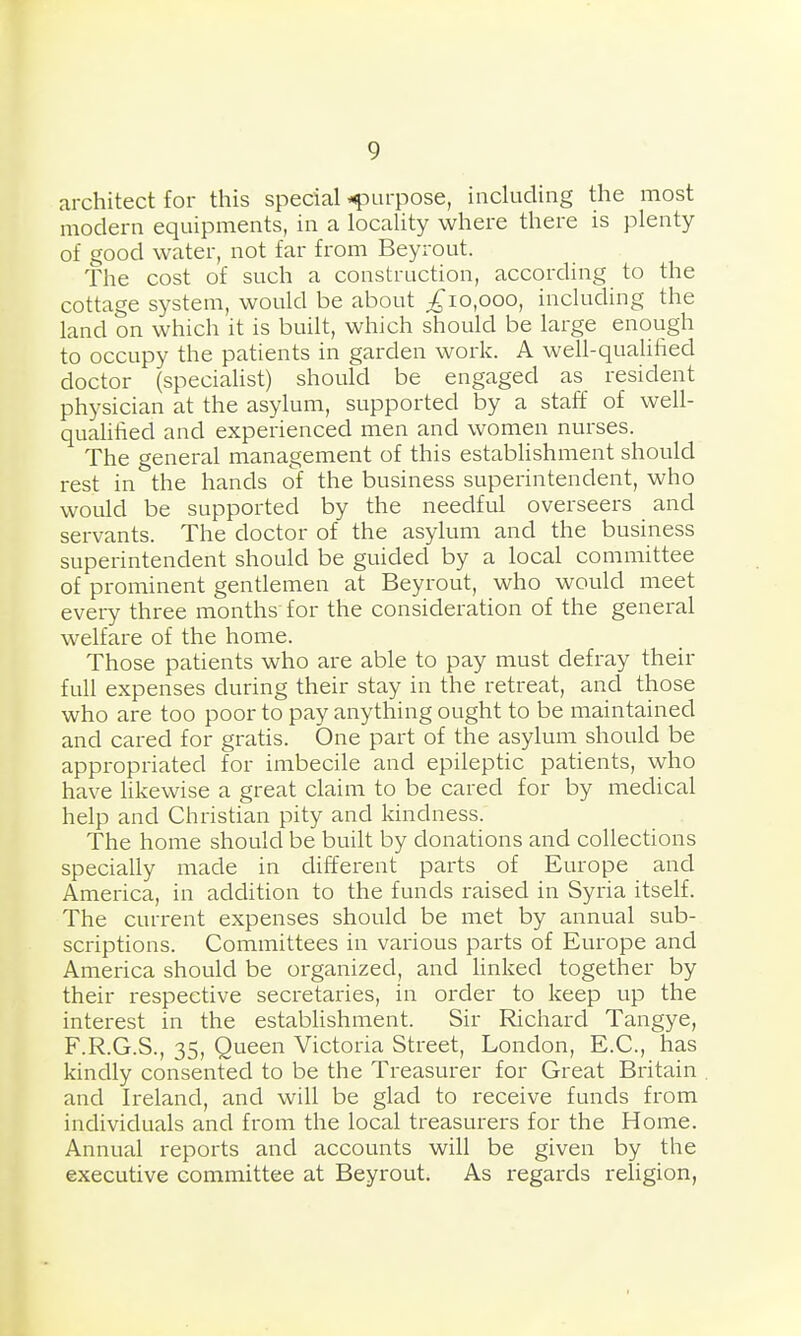 architect for this special *«purpose, inchiding the most modern equipments, in a locality where there is plenty of ^ood water, not far from Beyrout. The cost of such a construction, according to the cottage system, would be about ;^io,ooo, including the land on which it is built, which should be large enough to occupy the patients in garden work. A well-quaUfied doctor (specialist) should be engaged as resident physician at the asylum, supported by a staff of well- qualified and experienced men and women nurses. The general management of this establishment should rest in the hands of the business superintendent, who would be supported by the needful overseers and servants. The doctor of the asylum and the business superintendent should be guided by a local committee of prominent gentlemen at Beyrout, who would meet every three months for the consideration of the general welfare of the home. Those patients who are able to pay must defray their full expenses during their stay in the retreat, and those who are too poor to pay anything ought to be maintained and cared for gratis. One part of the asylum should be appropriated for imbecile and epileptic patients, who have hkewise a great claim to be cared for by medical help and Christian pity and kindness. The home should be built by donations and collections specially made in different parts of Europe and America, in addition to the funds raised in Syria itself. The current expenses should be met by annual sub- scriptions. Committees in various parts of Europe and America should be organized, and hnked together by their respective secretaries, in order to keep up the interest in the establishment. Sir Richard Tangye, F.R.G.S., 35, Queen Victoria Street, London, E.C., has kindly consented to be the Treasurer for Great Britain and Ireland, and will be glad to receive funds from individuals and from the local treasurers for the Home. Annual reports and accounts will be given by the executive committee at Beyrout. As regards religion,