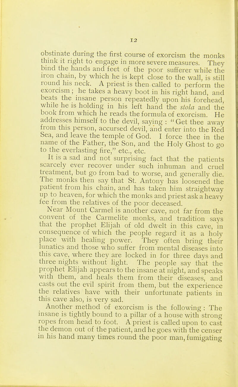 obstinate during the first course of exorcism the monks think it right to engage in more severe measures. They bind the hands and feet of the poor sufferer while the iron chain, by which he is kept dose to the wall, is still round his neck. A priest is then called to perform the exorcism ; he takes a heavy boot in his right hand, and beats the insane person repeatedly upon his forehead while he is holding in his left hand the stola and the book from which he reads the formula of exorcism. He addresses himself to the devil, saying :  Get thee away from this person, accursed devil, and enter into the Red Sea, and leave the temple of God. I force thee in the name of the Father, the Son, and the Holy Ghost to go to the everlasting fire, etc., etc. It is a sad and not surprising fact that the patients scarcely ever recover under such inhuman and cruel treatment, but go from bad to worse, and generally die. The monks then say that St. Antony has loosened the patient from his chain, and has taken him straightway up to heaven, for which the monks and priest ask a heavy fee from the relatives of the poor deceased. Near Mount Carmel is another cave, not far from the convent of the Carmelite monks, and tradition says that the prophet Elijah of old dwelt in this cave, in consequence of which the people regard it as a holy place with heahng power. They often bring their lunatics and those who suffer from mental diseases into this cave, where they are locked in for three days and three nights without light. The people say that the prophet Elijah appears to the insane at night, and speaks with them, and heals them from their diseases, and casts out the evil spirit from them, but the experience the relatives have with their unfortunate patients in this cave also, is very sad. Another method of exorcism is the following : The insane is tightly bound to a pillar of a house with strong ropes from head to foot. A priest is called upon to cast the demon out of the patient, and he goes with the censer in his hand many times round the poor man, fumigating