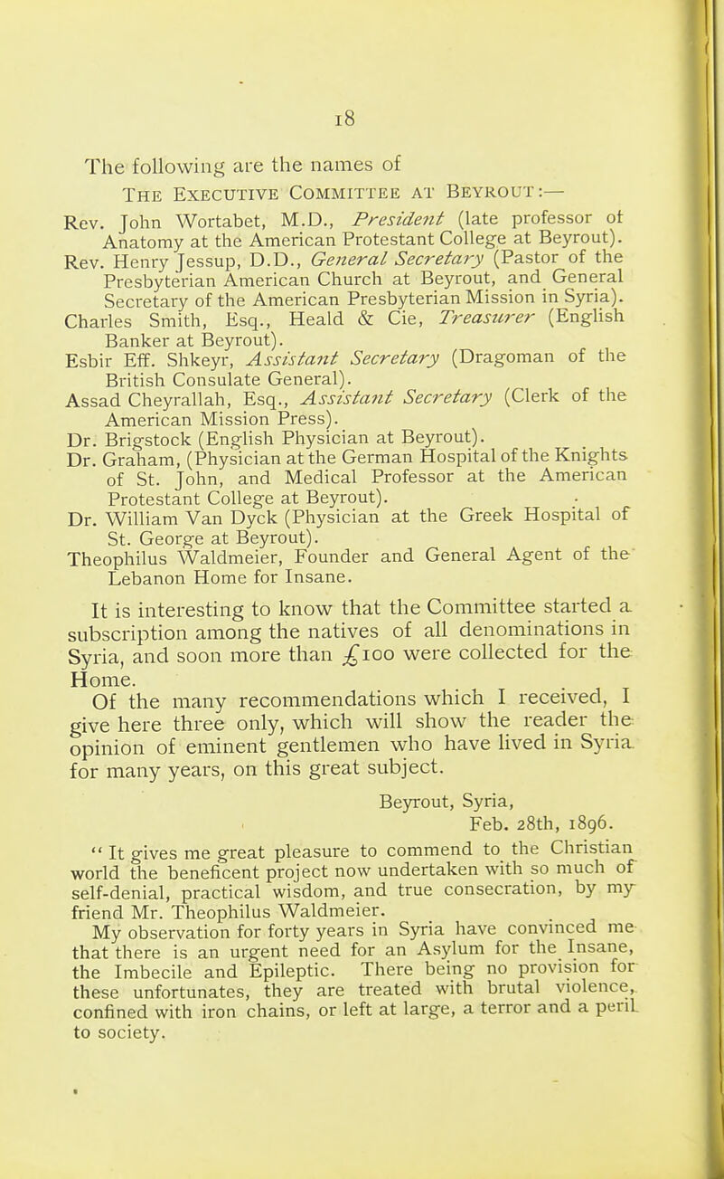 The following are the names of The Executive Committee at Beyrout:— Rev. John Wortabet, M.D., Preside7it (late professor ot Anatomy at the American Protestant CoUege at Beyrout). Rev. Henry Jessup, D.D., General Secreta7'y (Pastor of the Presbyterian American Church at Beyrout, and General Secretary of the American Presbyterian Mission in Syria). Charies Smith, Esq., Heald & Cie, Treasicrer (EngUsh Banker at Beyrout). Esbir Eff. Shkeyr, Assistant Secretary (Dragoman of the British Consulate General). Assad Cheyrallah, Esq., Assistatit Secretary (Clerk of the American Mission Press). Dr. Brigstock (English Physician at Beyrout). Dr. Graham, (Physician at the German Hospital of the Knights of St. John, and Medical Professor at the American Protestant College at Beyrout). Dr. William Van Dyck (Physician at the Greek Hospital of St. George at Beyrout). Theophilus Waldmeier, Founder and General Agent of the' Lebanon Home for Insane. It is interesting to know that the Committee started a subscription among the natives of all denominations in Syria, and soon more than ;^ioo were collected for the Home. Of the many recommendations which I received, I give here three only, which will show the reader the opinion of eminent gentlemen who have Hved in Syria for many years, on this great subject. Be5n:out, Syria, Feb. 28th, 1896.  It gives me great pleasure to commend to the Christian worid the beneficent project now undertaken with so much of self-denial, practical wisdom, and true consecration, by my- friend Mr. Theophilus Waldmeier. My observation for forty years in Syria have convmced me that there is an urgent need for an Asylum for the Insane, the Imbecile and Epilepric. There being no provision for these unfortunates, they are treated with brutal violence, confined with iron chains, or left at large, a terror and a peril to society.