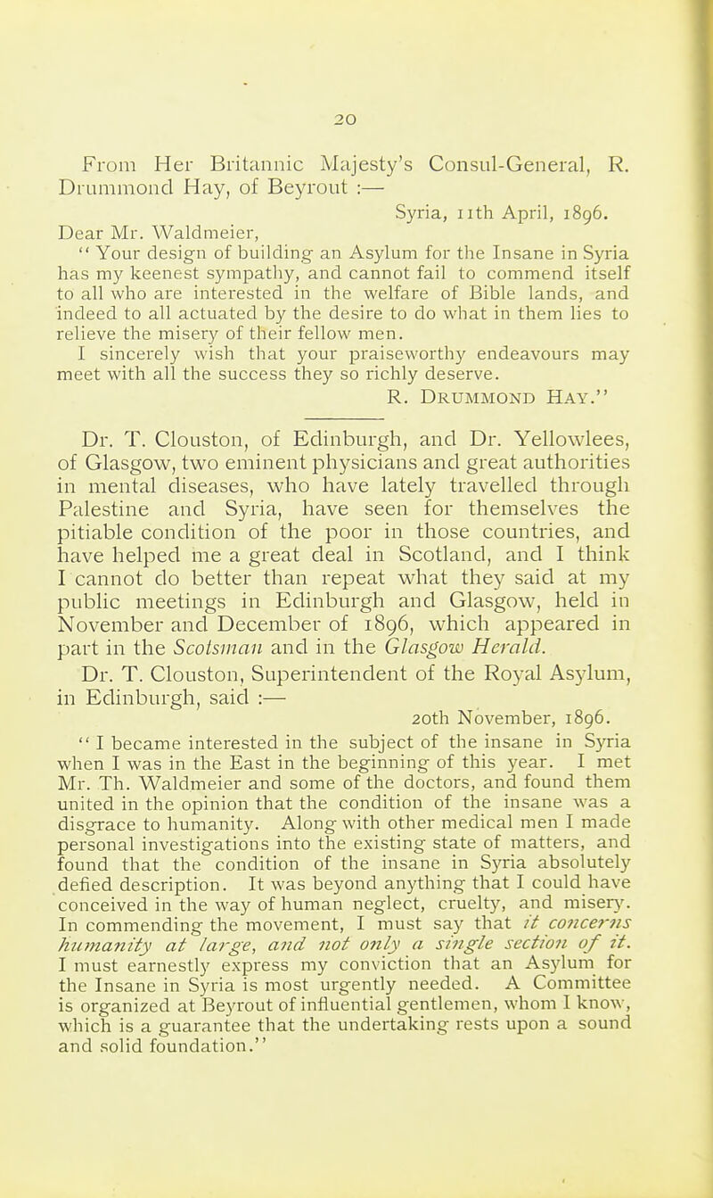 From Her Britannic Majesty's Consul-General, R. Drummond Hay, of Beyrout :— Syria, iith April, 1896. Dear Mr. Waldmeier,  Your design of building an Asylum for the Insane in Syria has my keenest sympathy, and cannot fail to commend itself to all who are interested in the welfare of Bible lands, and indeed to all actuated by the desire to do what in them lies to relieve the misery of their fellow men. I sincerely wish that your jaraiseworthy endeavours may meet with all the success they so richly deserve. R. Drummond Hay. Dr. T. Clouston, of Edinburgh, and Dr. Yellowlees, of Glasgow, two eminent physicians and great authorities in mental diseases, who have lately travelled through Palestine and Syria, have seen for themselves the pitiable condition of the poor in those countries, and have helped me a great deal in Scotland, and I think I cannot do better than repeat what they said at my public meetings in Edinburgh and Glasgow, held in November and December of 1896, which appeared in part in the Scotsman and in the Glasgow Herald. Dr. T. Clouston, Superintendent of the Royal Asylum, in Edinburgh, said :— 20th November, 1896.  I became interested in the subject of the insane in Syria when I was in the East in the beginning of this year. I met Mr. Th. Waldmeier and some of the doctors, and found them united in the opinion that the condition of the insane was a disgrace to humanity. Along with other medical men I made personal investigations into the existing state of matters, and found that the condition of the insane in Syria absolutely defied description. It was beyond anything that I could have conceived in the way of human neglect, cruelty, and mise^^^ In commending the movement, I must say that // concerns htana?zity at large, a7id not o?ily a single section of it. I must earnestly express my conviction that an Asylum for the Insane in Syria is most urgently needed. A Committee is organized at Beyrout of iniluential gentlemen, whom I know, which is a guarantee that the undertaking rests upon a sound and solid foundation.