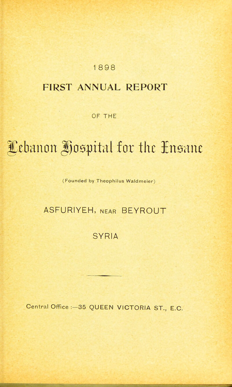 1 898 FIRST ANNUAL REPORT OF THE ^tbanon Doapital for the Ineane (Founded by Theophilus Waldmeier) ASFURIYEH, near BEYROUT SYRIA
