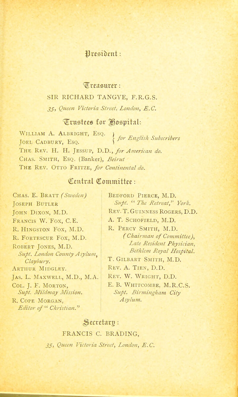 SIR RICHARD TANGYE, F.R.G.S. 3Si Q^ieeit Victoria S/reet, London, E.C. trustees for ^i)S^jit;il: William A. Albright, Esq. i ^, ( for Endtsh Subscribers Joel Cadbury, Esq. ) The Rkv. H. H. Jessup, T>.T)., for American do. Chas. Smith, Esq. (Banker), Beirut The Rev. Otto Fritze, for Continental do. QTeutntl (Eommitttc: Chas. E. Bratt (Sweden) Joseph Butler John Dixon, M.D. Francis W. Fox, C.E. R. Hingston Fox, M.D. R. FoRTESCUE Fox, M.D. Robert Jones, M.D. Supt. London County Asylum^ Clay bury. Arthur Midgley. Jas. L. Maxwell, M.D., M.A. ! Col. J. F. Morton, j Supt. Mildniay Mission, j R. Cope Morgan, Editor of Christian. Bedford Pierce, M.D. Supt. The Retreat, York. Rev. T. Guinness Rogers, D.D. A. T. Schofield, M.D. R. Percy Smith, M.D. (Chairman of Committee), I^ate Resident Physician, Bethlem Royal Hospital. T. Gilbart Smith, M.D. Rev. a. Tien, D.D. Rev. W. Wright, D.D. E. B. Whitcombe, M.R.C.S. Supt. Birmingham City Asylum. FRANCIS C. BRADING, 35i Queen Victoria Street, Lo7idon, E. C.
