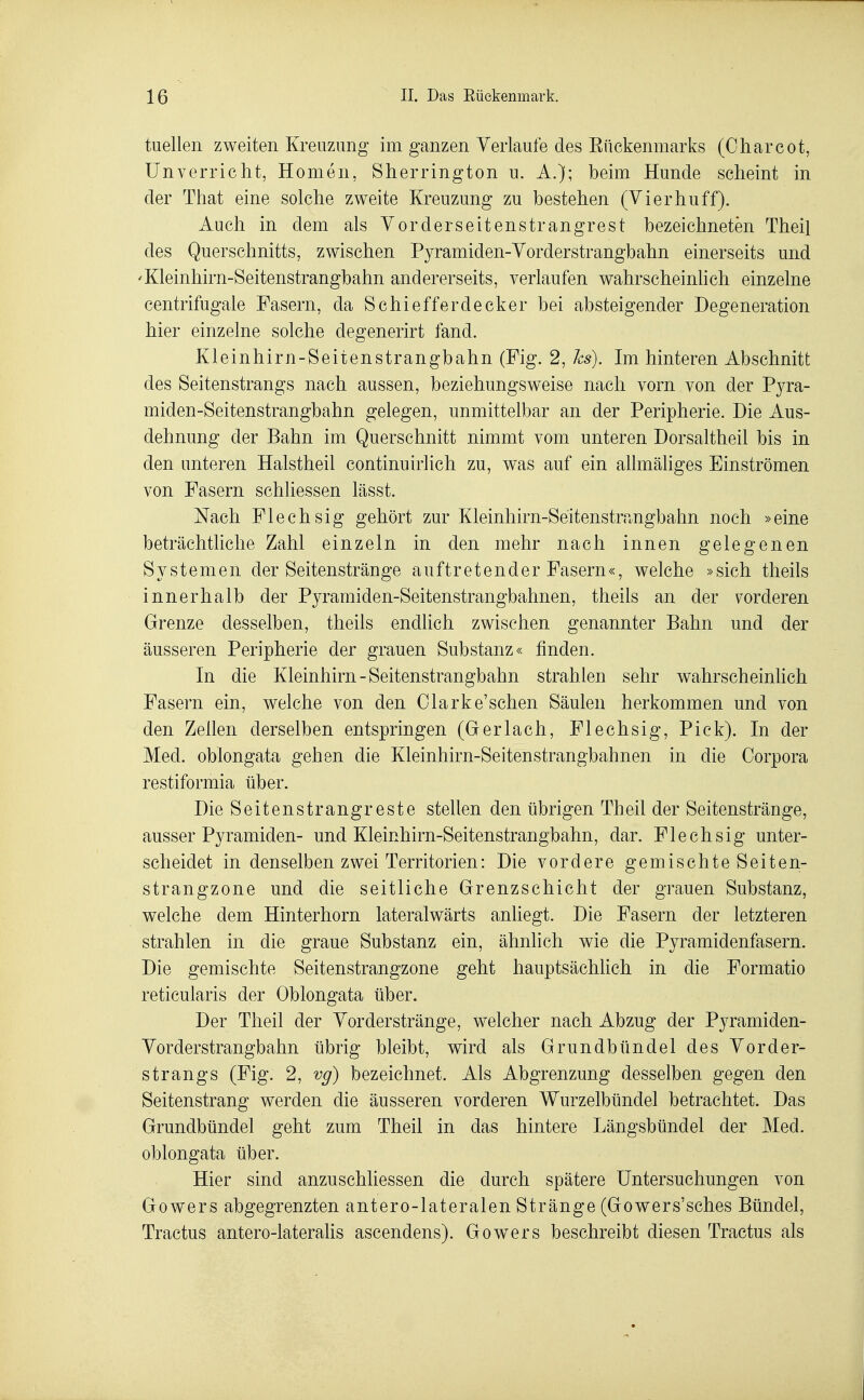 tu eilen zweiten Kreuzung im ganzen Verlaufe des Eückenmarks (Charcot, ünverriebt, Homen, Sherrington u. A.); beim Hunde scheint in der That eine solche zweite Kreuzung zu bestehen (Vi er hu ff). Auch in dem als Vorderseitenstrangrest bezeichneten Theil des Querschnitts, zwischen Pyramiden-Vorderstrangbahn einerseits und 'Kleinhirn-Seitenstrangbahn andererseits, verlaufen wahrscheinhch einzelne eentrifugale Fasern, da Schiefferdecker bei absteigender Degeneration hier einzelne solche degenerirt fand. Kleinhirn-Seitenstrangbahn (Fig. 2, hs). Im hinteren Abschnitt des Seitenstrangs nach aussen, beziehungsweise nach vorn von der Pyra- miden-Seitenstrangbahn gelegen, unmittelbar an der Peripherie. Die Aus- dehnung der Bahn im Querschnitt nimmt vom unteren Dorsaltheil bis in den unteren Halstheil continuIrlich zu, was auf ein allmäliges Einströmen von Fasern schliessen lässt. Nach Flechsig gehört zur Kleinhirn-Seitenstrangbahn noch »eine beträchtliche Zahl einzeln in den mehr nach innen gelegenen Systemen der Seitenstränge auftretender Fasern«, welche »sich theils innerhalb der Pyramiden-Seitenstrangbahnen, theils an der \^orderen Grenze desselben, theils endlich zwischen genannter Bahn und der äusseren Peripherie der grauen Substanz« finden. In die Kleinhirn-Seitenstrangbahn strahlen sehr wahrscheinlich Fasern ein, welche von den Olarke'schen Säulen herkommen und von den Zellen derselben entspringen (Gerlach, Flechsig, Pick). In der Med. oblongata gehen die Kleinhirn-Seitenstrangbahnen in die Corpora restiformia über. Die Seitenstrangreste stellen den übrigen Theil der Seitenstränge, ausser Pyramiden- und Kleinhirn-Seitenstrangbahn, dar. Flechsig unter- scheidet in denselben zwei Territorien: Die vordere gemischteSeiten- strangzone und die seitliche Grenzschicht der grauen Substanz, welche dem Hinterhorn lateralwärts anliegt. Die Fasern der letzteren strahlen in die graue Substanz ein, ähnlich wie die Pyramidenfasern. Die gemischte Seitenstrangzone geht hauptsächlich in die Formatio reticularis der Oblongata über. Der Theil der Vor der stränge, welcher nach Abzug der Pyramiden- Vorderstrangbahn übrig bleibt, wird als Grundbündel des Vorder- strangs (Fig. 2, vg) bezeichnet. Als Abgrenzung desselben gegen den Seitenstrang werden die äusseren vorderen Wurzelbündel betrachtet. Das Grundbündel geht zum Theil in das hintere Längsbündel der Med. oblongata über. Hier sind anzuschliessen die durch spätere Untersuchungen von Gowers abgegrenzten antero-lateralen Stränge (Gowers'sches Bündel, Tractus antero-laterahs ascendens). Gowers beschreibt diesen Tractus als