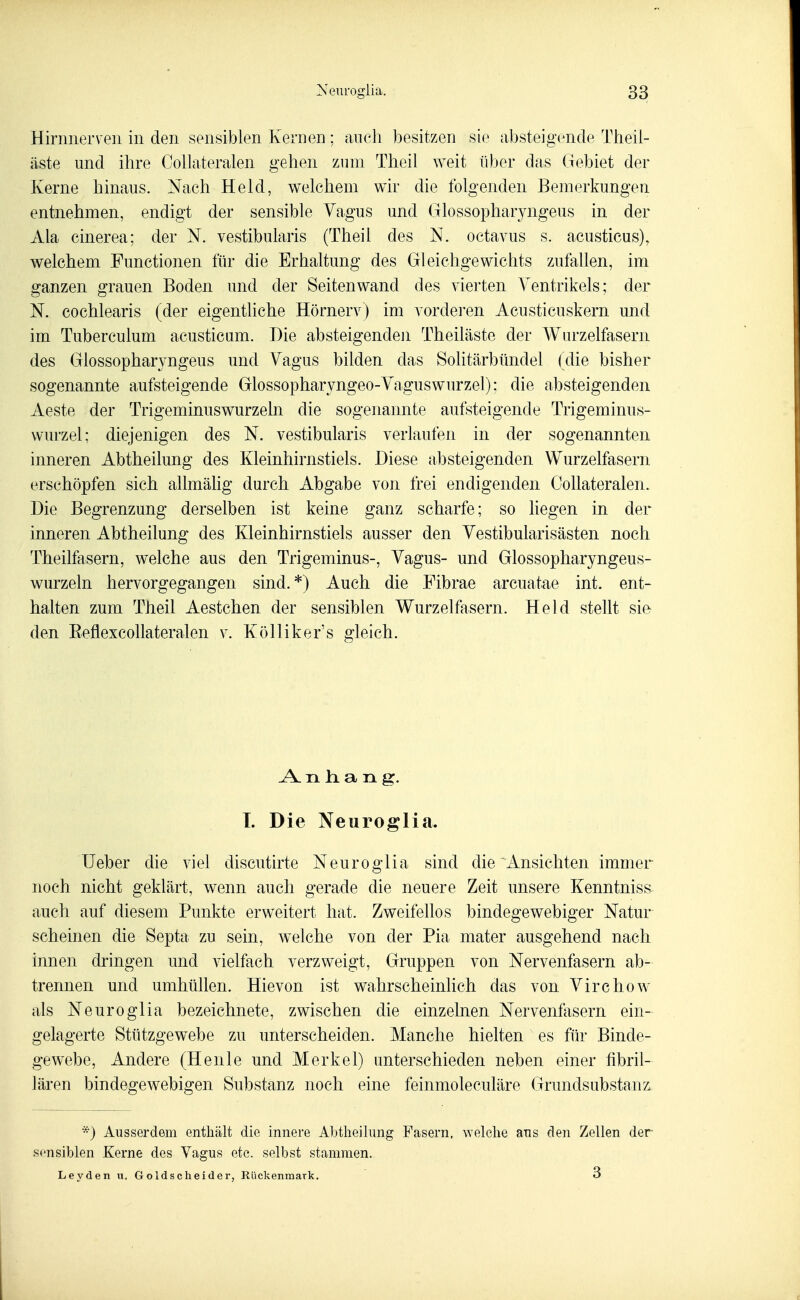 Hirniierveii in den sensiblen Kernen: auch besitzen sie absteigende Theii- äste und ihre Collateralen gehen zum Theil weit über das Gebiet der Kerne hinaus. Nach Held, welchem wir die folgenden Bemerkungen entnehmen, endigt der sensible Vagus und Glossopharyngeus in der Ala cinerea; der N. vestibularis (Theil des N. octavus s. acusticus), welchem Functionen für die Erhaltung des Gleichgewichts zufallen, im ganzen grauen Boden und der Seiten wand des vierten Ventrikels; der N. cochlearis (der eigentliche Hörnerv) im vorderen Aeusticuskern und im Tuberculum acusticum. Die absteigenden Theiläste der Wurzelfasern des Glossopharyngeus und Vagus bilden das Solitärbündel (die bisher sogenannte aufsteigende Glossopharyngeo-Vaguswurzel); die absteigenden Aeste der Trigeminuswurzeln die sogenannte aufsteigende Trigeminus- wurzel; diejenigen des N. vestibularis verlaufen in der sogenannten inneren Abtheilung des Kleinhirnstiels. Diese absteigenden Wurzelfasern erschöpfen sich allmähg durch Abgabe von frei endigenden Collateralen. Die Begrenzung derselben ist keine ganz scharfe; so liegen in der inneren Abtheilung des Kleinhirnstiels ausser den Vestibularisästen noch Theilfasern, welche aus den Trigeminus-, Vagus- und Glossopharyngeus- wurzeln hervorgegangen sind.*) Auch die Fibrae arcuatae int. ent- halten zum Theil Aestchen der sensiblen Wurzelfasern. Held stellt sie den Eeflexcollateralen v. Kölliker's gleich. A n h. a n g. T. Die Neuroglia. Ueher die viel discutirte Neuroglia sind die Ansichten immer noch nicht geklärt, wenn auch gerade die neuere Zeit unsere Kenntniss auch auf diesem Punkte erweitert hat. Zweifellos bindegewebiger Natur scheinen die Septa zu sein, welche von der Pia mater ausgehend nach innen dringen und vielfach verzweigt, Gruppen von Nervenfasern ab- trennen und umhüllen. Hievon ist wahrscheinhch das von Virchow als Neuroglia bezeichnete, zwischen die einzelnen Nervenfasern ein- gelagerte Stützgewebe zu unterscheiden. Manche hielten es für Binde- gewebe, Andere (Henle und Merkel) unterschieden neben einer fibril- lären bindegewehigen Substanz noch eine feinmoleculäre Grundsubstanz. *) Ausserdem enthält die innere Abtheilimg Fasern, welche aus den Zellen der sensiblen Kerne des Vagus etc. selbst stammen. Leyden u, Goldscheider, Rückenraark. 3