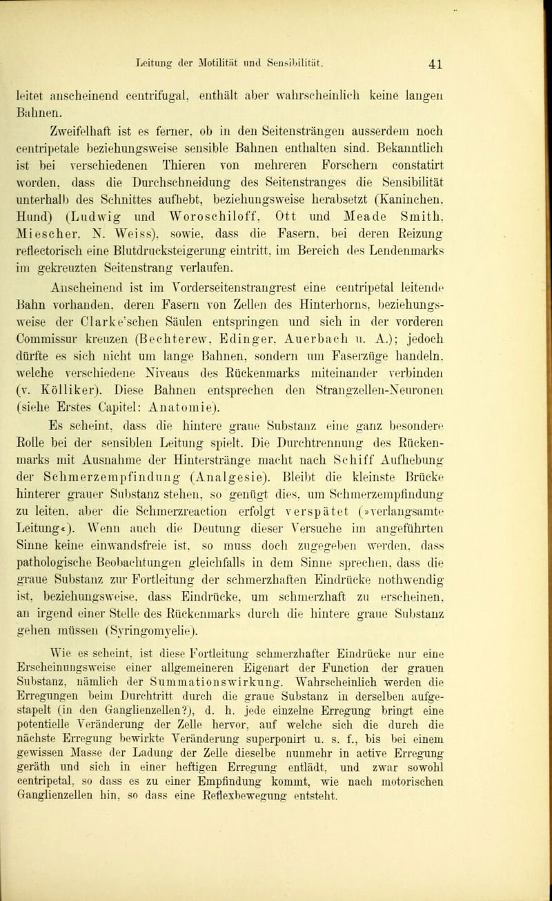 If^itet anscheinend centrifugal, enthält aber wahrscheinKch keine langen Bahnen. Zweifelhaft ist es ferner, ob in den Seitensträngen ausserdem noch centripetale beziehungsweise sensible Bahnen enthalten sind. Bekanntlich ist bei verschiedenen Thieren von mehreren Forschern constatu't worden, dass die Durchschneidung des Seitenstranges die Sensibilität unterhalb des Schnittes aufhebt, beziehungsweise herabsetzt (Kaninchen. Hund) (Ludwig und Woroschiloff, Ott und Meade Smith, Mi escher. N. Weiss), sowie, dass die Fasern, bei deren Eeizung reflectorisch eine Blutdrucksteigerung eintritt, im Bereich des Lendenmarks im gekimizten Seitenstrang verlaufen. Anscheinend ist im Yorderseitenstrangrest eine centripetal leitende Bahn vorhanden, deren Fasern von Zellen des Hinterhorns, beziehungs- weise der Clarke'sehen Säulen entsjoringen und sich in der vorderen Commissur kreuzen (Bechterew, Edinger. Auerbach u. A.); jedoch dürfte es sich nicht um lange Bahnen, sondern um Faserzüge handeln, welche verschiedene Niveaus des Eückenmarks miteinander verbinden (v. KöUiker). Diese Bahnen entsprechen den Strangzellen-Xeuronen (siehe Erstes Capitel: Anatomie). Es scheint, dass che hintere graue Substanz eine ganz besondere Eolle bei der sensiblen Leitung spielt. Die Durchtrennung des Eücken- marks mit Ausnahme der Hinterstränge macht nach Schiff Aufhebung der Schmerzempfindung (Analgesie). Bleibt die kleinste Brücke hinterer grauer Substanz stehen, so genügt dies, um Schmerzempfindung zu leiten, aber die Schmerzreaction erfolgt verspätet (»verlangsamte Leitimg«). Wenn auch die Deutung dieser Versuche im angeführten Sinne keine einwandsfreie ist. so muss doch zugegeben werden, dass pathologische Beobachtungen gleichfalls in dem Sinne sprechen, dass die graue Substanz zur Fortleitung der schmerzhaften Eindrücke nothwendig ist, beziehungsweise, dass Eindrücke, um schmerzhaft zu erscheinen, an irgend einer Stelle des Eückenmarks durch die hintere graue Substanz gehen müssen (SyringomyelieJ. Wie es scheint, ist diese Fortleituiig schmerzhafter Eindrücke nm- eine Erscheimmgsweise einer allgemeineren Eigenart der Function der grauen Substanz, nämlioh der Summationswirkung. Wahrscheinhch Vierden die Erregungen beim Durchtritt durch die graue Substanz in derselben aufge- stapelt (in den Ganglienzellen?), d. h. jede einzelne Erregung bringt eine potentielle Yeränderung der Zelle hervor, auf welche sich die durch die nächste Erregung bewirkte Yeränderung superponirt u. s. f., bis bei einem gewissen IMasse der Ladung der Zelle dieselbe nunmehr in active Erregung geräth und sich in einer heftigen Erregung entlädt, und zwar sowohl centripetal, so dass es zu einer Empfindung kommt, wie nach motorischen Ganglienzellen hin, so dass eine Eeüexbewegung entsteht.