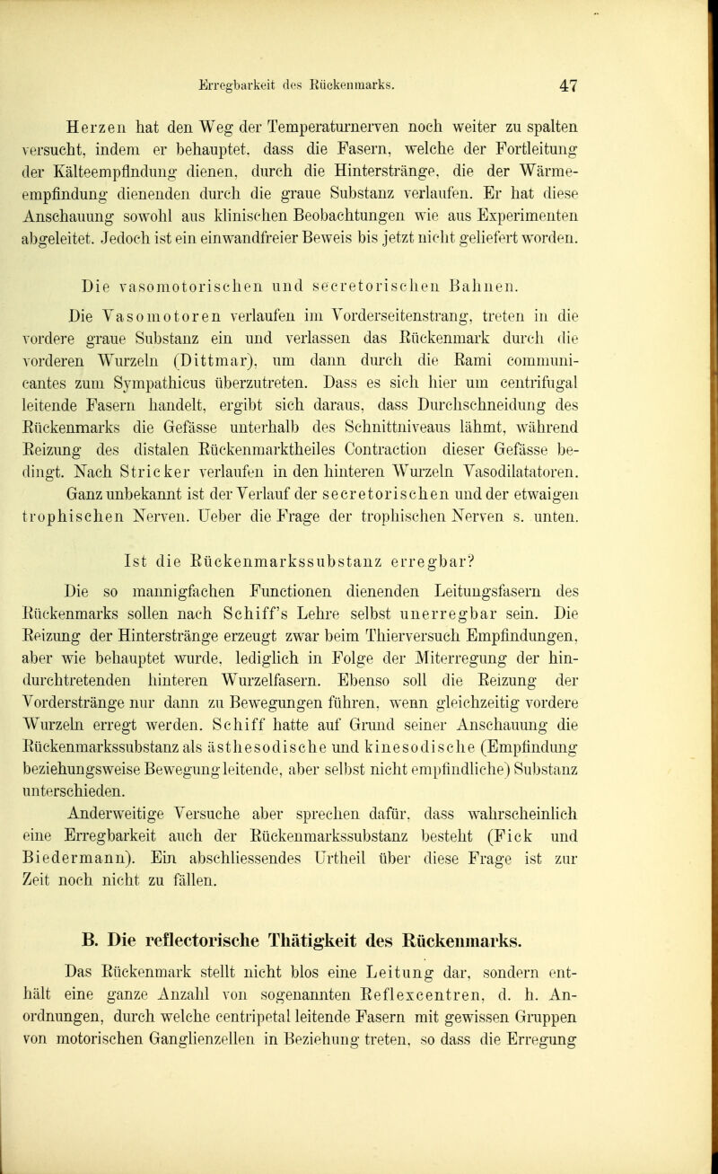 Herzen hat den Weg der Temperaturnerven noch weiter zu spalten versucht, indem er behauptet, dass die Fasern, welche der Fortleitung der Kälteempflndung dienen, durch die Hinterstränge, die der Wärme- empfindung dienenden durch die graue Substanz verlaufen. Er hat diese Anschauung sow^ohl aus klinischen Beobachtungen wie aus Experimenten abgeleitet. Jedoch ist ein einwandfreier Beweis bis jetzt nicht geliefert worden. Die vasomotorischen und secretorischen Bahnen. Die Vasomotoren verlaufen im Yorderseitenstrang, treten in die vordere graue Substanz ein und verlassen das Eückenmark durch die vorderen W^urzeln (Dittmar), um dann durch die Eami communi- cantes zum Sympathicus überzutreten. Dass es sich hier um centrifugal leitende Fasern handelt, ergibt sich daraus, dass Durclischneidung des Eüekenmarks die Gefässe unterhalb des Schnittniveaus lähmt, während Eeizung des distalen Eückenmarktheiles Contraction dieser Gefässe be- dingt. Nach Stricker verlaufen in den hinteren Wurzeln Yasodilatatoren. Ganz unbekannt ist der Verlauf der secretorischen und der etwaigen trophisehen Nerven. lieber die Frage der trophischen Nerven s. unten. Ist die Eückenmarkssubstanz erregbar? Die so mannigfachen Functionen dienenden Leitungsfasern des Eüekenmarks sollen nach Schiffs Lehre selbst unerregbar sein. Die Eeizung der Hinterstränge erzeugt zwar beim Thierversuch Empfindungen, aber wie behauptet wurde, lediglich in Folge der Miterregung der hin- durchtretenden hinteren Wurzelfasern. Ebenso soll die Eeizung der Vorderstränge nur dann zu Bewegungen führen, wenn gleichzeitig vordere Wurzeln erregt werden. Schiff hatte auf Grund seiner Anschauung die Eückenmarkssubstanz als ästhesodische und kinesodische (Empfindung beziehungsweise Bewegung leitende, aber selbst nicht empfindliche) Substanz unterschieden. Anderw^eitige Versuche aber sprechen dafür, dass w^ahrscheinUch eine Erregbarkeit auch der Eückenmarkssubstanz besteht (Fick und Biedermann). Ein abschliessendes ürtheil über diese Frage ist zur Zeit noch nicht zu fällen. B. Die reflectorische Thätigkeit des Rückenmarks. Das Eückenmark stellt nicht blos eine Leitung dar, sondern ent- hält eine ganze Anzahl A'on sogenannten Eeflexcentren, d. h. An- ordnungen, durch welche centripetal leitende Fasern mit gewissen Gruppen von motorischen Ganglienzellen in Beziehung treten, so dass die Erregung