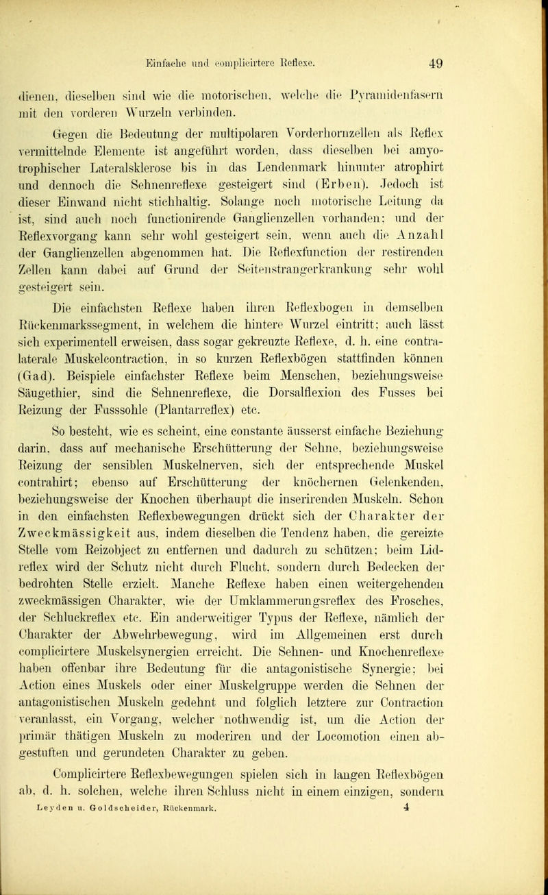 dienen, dieselben sind wie die motorischen, welelie die Pjramidenfasem mit den vorderen Wurzeln verbinden. Gegen die Bedeutung der multipolaren Yorderhornzellen als Keflex vermittelnde Elemente ist angeführt worden, dass dieselben bei amyo- trophischer Lateralsklerose bis in das Lendenmark hinunter atrophirt und dennoch die Sehnenrefiexe gesteigert sind (Erben). Jedoch ist dieser Einwand nicht stichhaltig. Solange noch motorische Leitung da ist, sind auch noch functionirende Ganglienzehen vorhanden: und der Eeflexvorgang kann sehr wohl gesteigert sein, wenn auch die Anzahl der Ganglienzellen abgenommen hat. Die Eeflexfunction der restirenden Zellen kann dabei auf Grund der Seitenstrangerkrankung sehr wohl gesteigert sein. Die einfachsten Eefiexe haben ihren EeÜexbogen in demselben Eückenmarkssegment, in welchem die hintere Wurzel eintritt; auch lässt sich experimentell erweisen, dass sogar gekreuzte Eetlexe, d. h. eine contra- laterale Muskelcontraction, in so kurzen Eeflexbögen stattfinden können (Gad). Beispiele einfachster Eefiexe beim Menschen, beziehungsweise Säugethier, sind die Sehnenrefiexe, die Dorsalflexion des Fusses bei Eeizung der Fusssohle (Plantarrefiex) etc. So besteht, wie es scheint, eine constante äusserst einfache Beziehung darin, dass auf mechanische Erschütterung der Sehne, beziehungsweise Eeizung der sensiblen Muskelnerven, sich der entsprechende Muskel contrahirt; ebenso auf Erschütterung der knöchernen Gelenkenden, beziehungsweise der Knochen überhaupt die inserirenden Muskeln. Schon in den einfachsten Eefiexbewegungen drückt sich der Charakter der Zweckmässigkeit aus, indem dieselben die Tendenz haben, die gereizte Stelle vom Eeizobject zu entfernen und dadurch zu schützen; beim Lid- refiex wird der Schutz nicht durch Flucht, sondern durch Bedecken der bedrohten Stelle erzielt. Manche Eefiexe haben einen weitergehenden zweckmässigen Charakter, wie der ümklammerungsrefiex des Frosches, der Schluckrefiex etc. Ein anderweitiger Typus der Eefiexe, nämlich der Charakter der Abwehrbewegung, wird im Allgemeinen erst durch eomplicirtere Muskelsynergien erreicht. Die Sehnen- und Knochenrefiexe haben offenbar ihre Bedeutung für die antagonistische Synergie; ]3ei Action eines Muskels oder einer Muskelgruppe werden die Sehnen der antagonistischen Muskeln gedehnt und folglich letztere zur Contractioii veranlasst, ein Vorgang, welcher nothwendig ist, um die Action der primär thätigen Muskeln zu moderiren und der Locomotion einen ab- gestuften und gerundeten Charakter zu geben. eomplicirtere Eefiexbewegungen spielen sich in langen Eefiexbögen ab, d. h. solchen, welche ihren Schluss nicht in einem einzigen, sondern Leyden u. Go 1 dscheider, Rückenmark. 4
