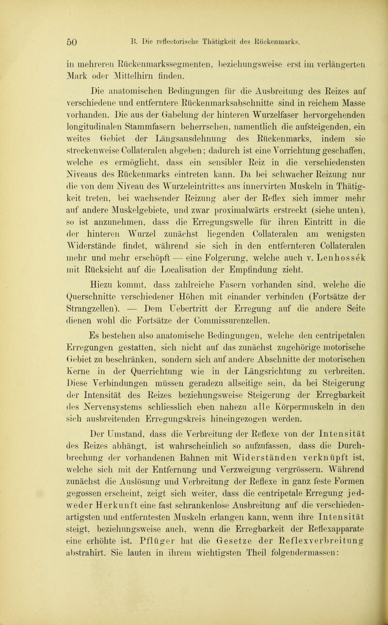 in mehreren Eückenmarkssegmenten, ])eziehungsweise erst im verlängerten Mark oder Mittelhirn finden. Die anatomischen Bedingungen für die Ausbreitmig des Eeizes auf verschiedene und entferntere Eückenmarksabschnitte sind in reichem Masse vorhanden. Die aus der Gabelung der hinteren Wurzelfaser hervorgehenden longitudinalen Stammfasern beherrschen, namenthch die aufsteigenden, ein weites Gebiet der Längsausdehnung des Eückenmarks, indem sie streckenweise Collateralen al^geben; dadurch ist eine Vorrichtung geschaffen, welche es ermöglicht, dass ein sensibler Eeiz in die verschiedensten Niveaus des Eückenmarks eintreten kann. Da bei schwacher Eeizung nur die von dem Niveau des Wurzeleintrittes aus innervirten Muskeln in Thätig- keit treten, bei wachsender Eeizung aber der Eeflex sich immer mehr auf andere Muskelgebiete, und zwar proximalwärts erstreckt (siehe unten), so ist anzunehmen, dass die Erregungswelle für ihren Eintritt in die der hinteren Wurzel zunächst liegenden Collateralen am wenigsten Widerstände findet, während sie sich in den entfernteren Collateralen mehr und mehr erschöpft — eine Folgerung, welche auch v. Lenhossek mit Eücksicht auf die Localisation der Empfindung zieht. Hiezu kommt, dass zahlreiche Fasern vorhanden sind, welche die Querschnitte verschiedener Höhen mit einander verbinden (Fortsätze der Strangzellen). — Dem Uebertritt der Erregung auf die andere Seite dienen wohl die Fortsätze der Commissurenzellen. Es bestehen also anatomische Bedingungen, welche den centripetalen Erregungen gestatten, sich nicht auf das zunächst zugehörige motorische Gebiet zu beschränken, sondern sich auf andere Abschnitte der motorischen Kerne in der Querrichtung wie in der Längsrichtung zu verbreiten. Diese Verbindungen müssen geradezu allseitige sein, da bei Steigerung der Intensität des Eeizes beziehungsweise Steigerung der Erregbarkeit des Nervensystems schliesslich eben nahezu alle Körpermuskeln, in den sich ausbreitenden Erregungskreis hineingezogen werden. Der Umstand, dass die Verbreitung der Eeflexe von der Intensität des Eeizes abhängt, ist wahrscheinlich so aufzufassen, dass die Durch- brechung der vorhandenen Bahnen mit Widerständen verknüpft ist, welche sich mit der Entfernung und Verzweigung vergrössern. Während zunächst die Auslösung und Verbreitung der Eeflexe in ganz feste Formen gegossen erscheint, zeigt sich weiter, dass die centripetale Erregung jed- weder Herkunft eine fast schrankenlose Ausbreitung auf die verschieden- artigsten und entferntesten Muskeln erlangen kann, wenn ihre Intensität steigt, beziehungsweise auch, wenn die Erregbarkeit der Eeflexapparate eine erhöhte ist. Pflüger hat die Gesetze der Eeflexverbreitung abstrahirt. Sie lauten in ihrem wichtigsten Theil folgendermassen: