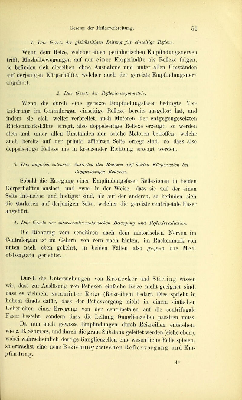 1. Das Gesetz der gleichseitigen Leitung für einseitige Reflexe. Wenn dem Eeize, welcher einen peripherischen Empfindiingsnerven trifft, Miiskelbewegungen auf nur einer Körperhälfte als Eeflexe folgen, so befinden sich dieselben ohne Ausnahme und unter allen Umständen auf derjenigen Körperhälfte, welcher auch der gereizte Empfindungsnerv angehört. 2. Das Gesetz der Reflexionssymmetrie. Wenn die durch eine gereizte Empfindungsfaser bedingte Ver- änderung im Centraiorgan einseitige Eeflexe bereits ausgelöst hat, und indem sie sich weiter verbreitet, auch Motoren der entgegengesetzten Eüekenmarkshälfte erregt, also doppelseitige Eeflexe erzeugt, so werden stets und unter allen Umständen nur solche Motoren betroffen, welche auch bereits auf der primär afficirten Seite erregt sind, so dass also doppelseitige Eeflexe nie in kreuzender Eichtung erzeugt werden. 3. Das ungleich intensive Auftreteri des Reflexes auf Leiden Kürperseiten hei ^ doppelseitigen Reflexen. Sobald die Erregung einer Empfindungsfaser Eeflexionen in ])eiden Körperhälften auslöst, und zwar in der Weise, dass sie auf der einen Seite intensiver und heftiger sind, als auf der anderen, so befinden sich die stärkeren auf derjenigen Seite, welcher die gereizte centripetale Faser angehört. 4. Das Gesetz der intersensitiv-motorischen Bewegung und Reflexirradiation. Die Eichtung vom sensitiven nach dem motorischen Nerven im Oentralorgan ist im Gehirn von vorn nach hinten, im Eückenmark von unten nach oben gekehrt, in beiden Fällen also gegen die Med. oblongata gerichtet. Durch die Untersuchungen von Kronecker und Stirling wissen wir, dass zur Auslösung von Eeflexen einfache Eeize nicht geeignet sind, dass es vielmehr summirter Eeize (Eeizreihen) bedarf. Dies spricht in hohem Grade dafür, dass der Eeflexvorgang nicht in einem einfachen Ueberleiten einer Erregung von der centripetalen auf die centrifugale Faser besteht, sondern dass die Leitung Ganglienzellen passiren muss. Da nun auch gewisse Empfindungen durch Eeizreihen entstehen, wie z. B. Schmerz, und durch die graue Substanz geleitet werden (siehe oben), wobei wahrscheinlich dortige Ganglienzellen eine wesentliche Eolle spielen, so erwächst eine neue Beziehung zwischen Eeflexvorgang und Em- pfindung. 4*