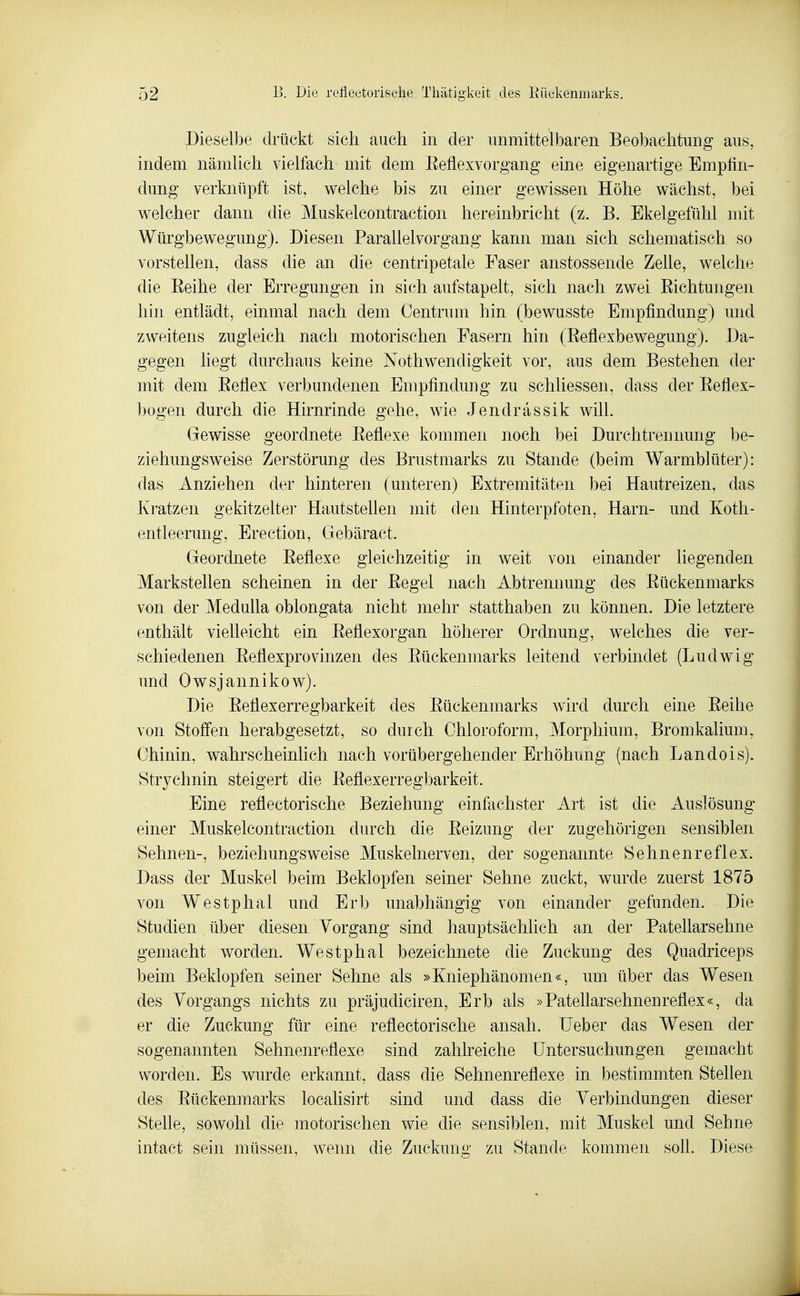 Dieselbe drückt sich auch in der unmittelbaren Beobachtung aus, indem nämUch vielfach mit dem. Eeflexvorgang eine eigenartige Empfin- dung verknüpft ist, welche bis zu einer gewissen Höhe wächst, bei welcher dann die Muskelcontraction hereinbricht (z. B. Ekelgefühl mit Würgbewegung). Diesen Parallelvorgang kann man sich schematisch so vorstellen, dass die an die centripetale Faser anstossende Zelle, welche die Eeihe der Erregungen in sich aufstapelt, sich nach zwei Eichtungen hin entlädt, einmal nach dem Centrum hin (bewusste Empfindung) und zweitens zugleich nach motorischen Fasern hin (Eeflexbewegung). Da- gegen liegt durchaus keine Nothwendigkeit vor, aus dem Bestehen der mit dem Eeflex verbundenen Empfindung zu schliessen, dass der Eeflex- bogen durch die Hirnrinde gehe, wie Jendrassik will. Gewisse geordnete Eeflexe kommen noch bei Durchtrennung be- ziehungsweise Zerstörung des Brustmarks zu Stande (beim Warmblüter): das Anziehen der hinteren (unteren) Extremitäten bei Hautreizen, das Kratzen gekitzelter Hautstellen mit den Hinterpfoten, Harn- und Koth- entleerung, Erection, Gebäract. Geordnete Eeflexe gleichzeitig in weit von einander liegenden Markstellen scheinen in der Eegel nach Abtrennung des Eückenmarks von der Medulla oblongata nicht mehr statthaben zu können. Die letztere enthält vielleicht ein Eeflexorgan höherer Ordnung, welches die ver- schiedenen Eeflexprovinzen des Eückenmarks leitend verbindet (Ludwig und Owsjannikow). Die Eeflexerregbarkeit des Eückenmarks wird durch eine Eeihe von Stoffen herabgesetzt, so durch Chloroform, Morphium, Bromkalium, Chinin, wahrscheinlich nach vorübergehender Erhöhung (nach Landois). Strychnin steigert die Eeflexerregbarkeit. Eine reflectorische Beziehung einfachster Art ist die Auslösung einer Muskelcontraction durch die Eeizimg der zugehörigen sensiblen Sehnen-, beziehungsweise Muskelnerven, der sogenannte Sehnenreflex. Dass der Muskel beim Beklopfen seiner Sehne zuckt, wurde zuerst 1875 von Westphal und Erb unabhängig von einander gefunden. Die Studien über diesen Vorgang sind hauptsächlich an der Patellarsehne gemacht worden. Westphal bezeichnete die Zuckung des Quadriceps beim Beklopfen seiner Sehne als »Kniephänomen«, um über das Wesen des Vorgangs nichts zu präjudiciren, Erb als »Patellarsehnenreflex«, da er die Zuckung für eine reflectorische ansah. lieber das Wesen der sogenannten Sehnenreflexe sind zahlreiche Untersuchungen gemacht worden. Es wurde erkannt, dass die Sehnenreflexe in bestimmten Stellen des Eückenmarks localisirt sind und dass die Verbindungen dieser Stelle, sowohl die motorischen wie die sensiblen, mit Muskel und Sehne intact sein müssen, wenn die Zuckung zu Stande kommen soU. Diese