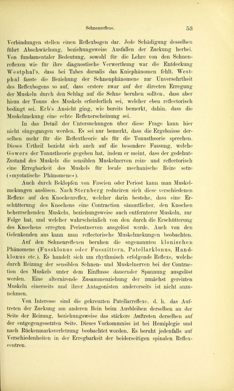 Sehnenreflexe. 58 Verbindungen stellen einen Eeflexbogen dar. Jede Schädigung desselben führt Abschwächung, beziehungsweise Ausfallen der Zuckung herbei. Yon fundamentaler Bedeutung, sowohl für die Lehre von den Sehnen- reflexen wie für ihre diagnostische Yerwerthung war die Entdeckung Westphal's, dass bei Tabes dorsalis das Kniephänomen fehlt. West- phal fasste die Beziehung der Sehnenphänomene zur Unversehrtheit des Eeflexbogens so auf, dass erstere zwar auf der directen Erregung der Muskeln durch den Schlag auf die Sehne beruhen sohten, dass aber hiezu der Tonus des Muskels erforderlich sei, welcher eben reflectorisch bedingt sei. Erb's Ansicht ging, wie bereits bemerkt, dahin, dass die Muskelzuckung eine echte Eeflexerscheinung sei. In das Detail der Untersuchungen über diese Frage kann hier nicht eingegangen werden. Es sei nur bemerkt, dass die Ergebnisse der- selben mehr für die Eeüextheorie als für die Tonustheorie sprechen. Dieses Urtheil bezieht sich auch auf die besondere Fassung, welche Gowers der Tonustheorie gegeben hat, indem er meint, dass der gedehnte Zustand des Muskels die sensiblen Muskelnerven reize und reflectorisch eine Erregbarkeit des Muskels für locale mechanische Eeize setze (»myotatische Phänomene«). Auch durch Beklopfen von Fascien oder Periost kann man Muskel- zuckungen auslösen. Nach Sternberg reduciren sieh diese verschiedenen Eeflexe auf den Knochenreflex, welcher darin bestehe, dass eine Er- schütterung des Knochens eine Oontraction sämmtlicher. den Knochen beherrschenden Muskeln, beziehungsweise auch entfernterer Muskeln, zur Folge hat, und welcher wahrscheinlich von den durch die Erschütterimg des Knochens erregten Periostnerven ausgelöst werde. Auch von den Gelenkenden aus kann man reflectorische Muskelzuckungen beobachten. Auf den Sehnenreflexen beruhen die sogenannten klonischen Phänomene (Fussklonus oder Fusszittern, Patellarklonus, Hand- klonus etc.). Es handelt sich am rhythmisch erfolgende Eeflexe, welche durch Eeizung der sensiblen Sehnen- und Muskelnerven bei der Oontrac- tion des Muskels unter dem Einflüsse dauernder Spannung ausgelöst werden. Eine alternirende Zusammenziehung der zunächst gereizten Muskeln einerseits und ihrer Antagonisten andererseits ist nicht anzu- nehmen. Von Interesse sind die gekreuzten Patellarreflexe, d. h. das Auf- treten der Zuckung am anderen Bein beim Ausbleiben derselben an der Seite der Eeizung, beziehungsweise das stärkere Auftreten derselben auf der entgegengesetzten Seite. Dieses Vorkommniss ist bei Hemiplegie und nach Eückenmarksverletzung beobachtet w^orden. Es beruht jedenfaüs auf Verschiedenheiten in der Erregbarkeit der beiderseitigen spinalen Eeflex- centren.