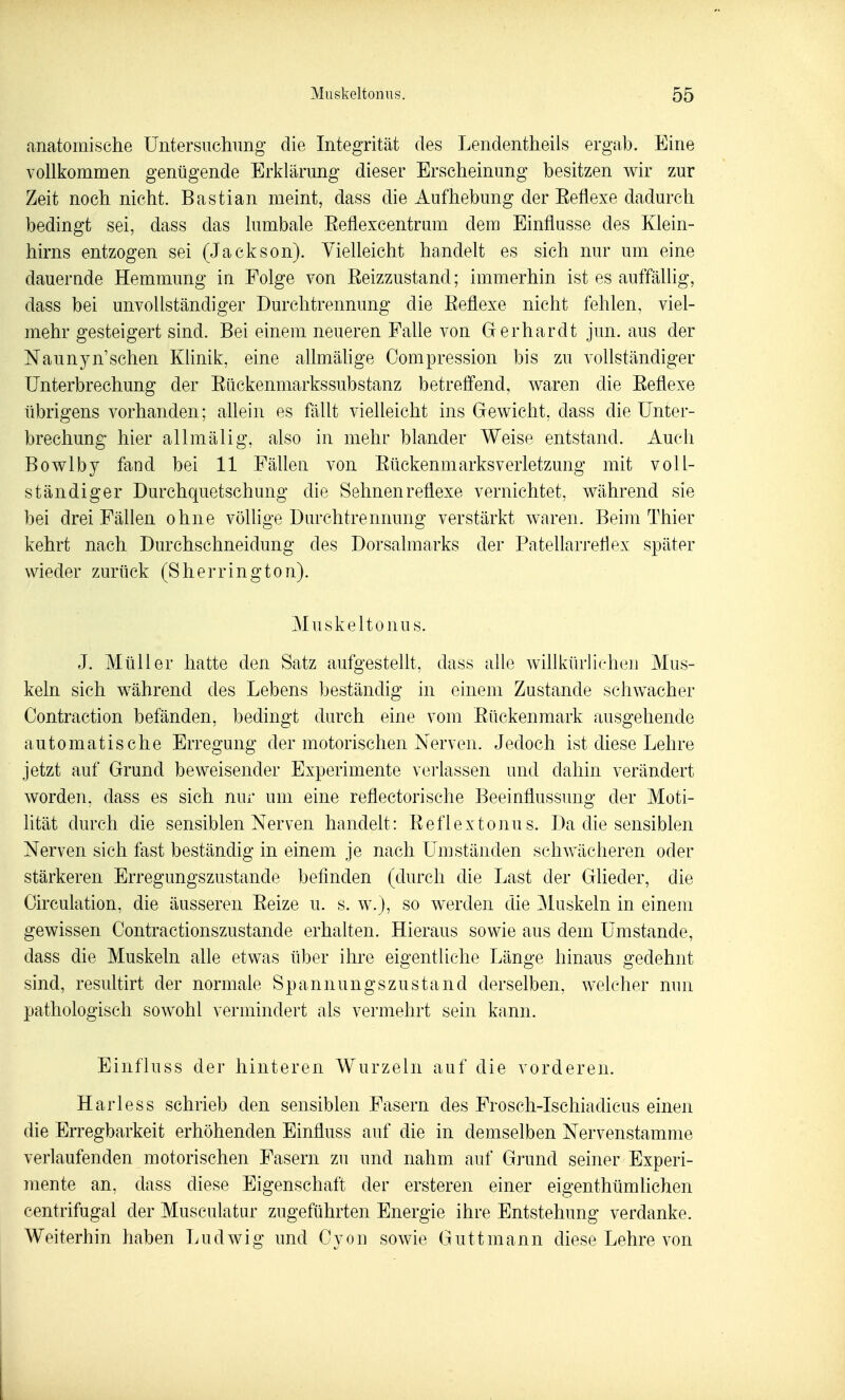 anatomische Untersuchung die Integrität des Lendentheils ergab. Eine vollkommen genügende Erklärung dieser Erscheinung besitzen wir zur Zeit noch nicht. Bastian meint, dass die Aufhebung der Eeflexe dadurch bedingt sei, dass das lumbale Eeflexcentrum dem Einflüsse des Klein- hirns entzogen sei (Jackson). Vielleicht handelt es sich nur um eine dauernde Hemmung in Folge von ßeizzustand; immerhin ist es auffällig, dass bei unvollständiger Durchtrennung die Eeflexe nicht fehlen, viel- mehr gesteigert sind. Bei einem neueren Falle von Gerhardt jun. aus der Naunyn'sehen Klinik, eine allmähge Oompression bis zu vollständiger Unterbrechung der Eückenmarkssubstanz betreffend, waren die Eeflexe übrigens vorhanden; allein es fällt vielleicht ins Gewicht, dass die Unter- brechung hier allmälig, also in mehr blander Weise entstand. Auch Bowlby fand bei 11 Fällen von EückenmarksVerletzung mit voll- ständiger Durchquetschung die Sehnen reflexe vernichtet, während sie bei drei Fällen ohne vöUige Durchtrennung verstärkt waren. Beim Thier kehrt nach Durchschneidung des Dorsalmarks der Patellarreflex später wieder zurück (Sherrington). Muskeltonus. J. Müller hatte den Satz aufgestellt, dass alle willkürliehen Mus- keln sich während des Lebens beständig in einem Zustande schwacher Contraction befänden, bedingt durch eine vom Eückenmark ausgehende automatische Erregung der motorischen Nerven. Jedoch ist diese Lehre jetzt auf Grund beweisender Experimente verlassen und dahin verändert worden, dass es sich nur um eine reflectorische Beeinflussung der Moti- lität durch die sensiblen Nerven handelt: Eeflextonus. Da die sensiblen Nerven sich fast beständig in einem je nach LTmständen schwächeren oder stärkeren Erregungszustande befinden (durch die Last der Glieder, die Oirculation, die äusseren Eeize u. s. w.j, so werden die Muskeln in einem gewissen Contractionszustande erhalten. Hieraus sowie aus dem Umstände, dass die Muskeln alle etwas über ihre eigentliche Länge hinaus gedehnt sind, resultirt der normale Spannungszustand derselben, welcher nun pathologisch sowohl vermindert als vermehrt sein kann. Einfluss der hinteren Wurzeln auf die vorderen. Harless schrieb den sensiblen Fasern des Frosch-Ischiadicus einen die Erregbarkeit erhöhenden Einfluss auf die in demselben Nervenstamme verlaufenden motorischen Fasern zu und nahm auf Grund seiner Experi- mente an, dass diese Eigenschaft der ersteren einer eigenthümlichen centrifugal der Musculatiir zugeführten Energie ihre Entstehung verdanke. Weiterhin haben Ludwig und Cyon sowie Guttmann diese Lehre von