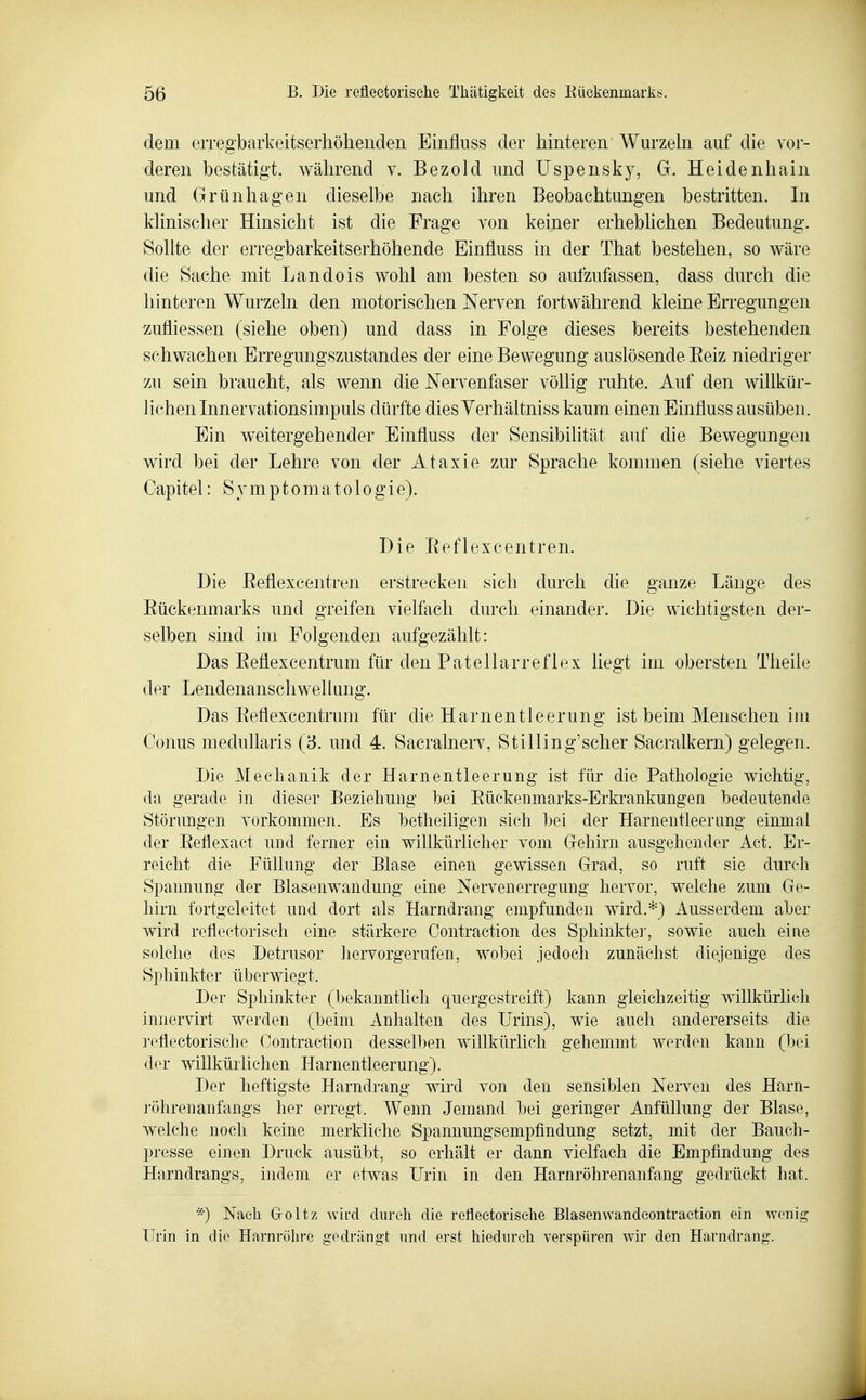 dem eiTegbarkeitserhöheiiden Einfluss der hinteren Wurzeln auf die vor- deren bestätigt, während v. Bezold und Uspensky, G. Heidenhain und Grünhagen dieselbe nach ihren Beobachtungen bestritten. In klinischer Hinsicht ist die Frage von keiner erheblichen Bedeutung. Sollte der erregbarkeitserhöhende Einfluss in der That bestehen, so wäre die Sache mit Landois wohl am besten so aufzufassen, dass durch die hinteren Wurzeln den motorischen Nerven fortwährend kleine Erregungen zufliessen (siehe oben) und dass in Folge dieses bereits bestehenden schwachen Erregungszustandes der eine Bewegung auslösende Eeiz niedriger zu sein braucht, als wenn die Nervenfaser völlig ruhte. Auf den willkür- lichen Innervationsimpuls dürfte dies Yerhältniss kaum einen Einfluss ausüben. Ein weitergehender Einfluss der Sensibilität auf die Bewegungen wird bei der Lehre von der Ataxie zur Sprache kommen (siehe viertes Capitel: S^^mptomatologie). Die Eeflexcentren. Die Eeflexcentren erstrecken sich durch die ganze Länge des Eückenmarks und greifen vielfach durch einander. Die wichtigsten der- selben sind im Folgenden aufgezählt: Das Eeflexcentrum für den Patellarreflex liegt im obersten Theile der Lendenanschwellung. Das Eeflexcentrum für die Harnentleerung ist beim Menschen im Conus medullaris (3. und 4. Sacralnerv, Stilling'scher Sacralkern) gelegen. Die Mechanik der Harnentleerung ist für die Pathologie wichtig, da gerade in dieser Beziehung bei Eiickenmarks-Erkrankungen bedeutende Störungen vorkommen. Es betheiligen sich bei der Harnentleerung einmal der Eeflexact und ferner ein willkürlicher vom Gehirn ausgehender Act. Er- reicht die Füllung der Blase einen gewissen Grad, so ruft sie durch Spannung der Blasenwandung eine Nervenerregung hervor, welche zum Ge- hirn fortgeleitet und dort als Harndrang empfunden wird.*} Ausserdem aber wird reflectorisch eine stärkere Contraction des Sphinkter, sowie auch eine solche des Detrusor hervorgerufen, wobei jedoch zunächst die^jenige des Sphinkter überwiegt. Der Sphinkter (bekanntlich quergestreift) kann gleichzeitig willkürlich innervirt werden (beim. Anhalten des Urins), wie auch andererseits die refleetorisehe Contraction desselben willkürlich gehemmt werden kann (bei der willkürlichen Harnentleerung). Der heftigste Harndrang wird von den sensiblen Nerven des Harn- röhrenanfangs her erregt. Wenn Jemand bei geringer Anfüllung der Blase, welche noch keine merkliehe Spannungsempfindung setzt, mit der Bauch- presse einen Druck ausübt, so erhält er dann vielfach die Empfindung des Harndrangs, indem er etwas Urin in den Harnröhrenanfang gedrückt hat. *) Naeli Groltz wird durch die refleetorisehe Blasenwandeontraction ein wenig Urin in die Harnröhre gedrängt und erst hiedurcli verspüren wir den Harndrang.