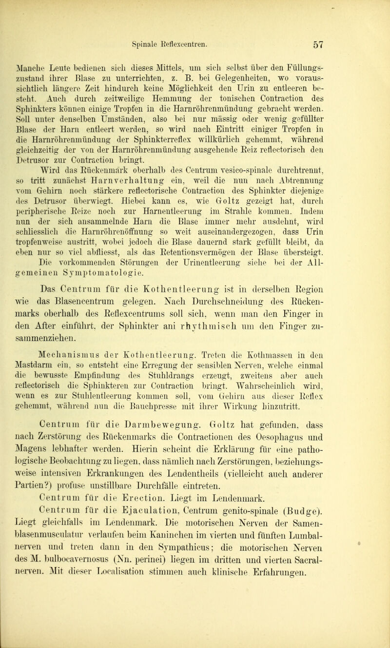 Manche Leute bedienen sieh dieses Mittels, um sich seihst über den Füllungs- zustand ihrer Blase zu unterrichten, z. B. hei Grelegenheiten, wo voraus- sichtlich längere Zeit hindurch keine Möglichkeit den Urin zu entleeren be- steht. Auch durch zeitweilige Hemmung der tonischen Gontraction des Sphinkters können einige Tropfen in die Harnröhrenmündung gebracht werden. Soll unter denselben Umständen, also bei nur mässig oder wenig gefüllter Blase der Harn entleert werden, so wird nach Eintritt einiger Tropfen in die Harnröhrenmündung der Sphinkterreflex willküiiich gehemmt, während gleichzeitig der von der Harnröhrenmündung ausgehende Eeiz refiectorisch den Detrusor zur Gontraction bringt. Wird das Eückenmark oberhalb des Gentrum vesico-spinale durchtrennt, so tritt zunächst Harnverhaltung ein, weil die nun nach Abtrennung vom Gehirn noch stärkere reflectorische Gontraction des Sphinkter diejenige des Detrusor überwiegt. Hiebet kann es, wie Goltz gezeigt hat, durch peripherische Eeize noch zur Harnentleerung im Strahle kommen. Indem nun der sich ansammelnde Harn die Blase immer mehr ausdehnt, wird schliesslich die Harnröhrenötfnung so weit auseinandergezogen, dass Urin tropfenweise austritt, wobei jedoch die Blase dauernd stark gefüllt bleibt, da eben nur so viel abfliesst, als das Eetentionsvermögen der Blase übersteigt. Die vorkommenden Störungen der Urinentleerung siehe l)ei der All- gemeinen Symptomatologie. Das Ceiitrum für die Kothentleerono; ist in derselben Eeorion wie das Blaseneentrum gelegen. Nach Durchschneidung des Eücken- marks oberhalb des Eeflexcentrums soll sich, wenn man den Finger in den After einführt, der Sphinkter ani rhythmisch um den Finger zu- sammenziehen. Mechanismus der Kothentleerung. Treten die Kothmassen in den Mastdarm ein, so entsteht eine Erregung der sensiblen Nerven, welche einmal die bewusste Empfindung des Stuhldrangs erzeugt, zweitens aber auch retiectorisch die Sphinkteren zur Gontraction bringt. Wahrscheinlich wird, wenn es zur Stuhlentleerung kommen soll, vom Gehirn aus dieser Eeflex gehemmt, während nun die Bauchpresse mit ihrer Wirkung hinzutritt. Centrum für die Darmbewegung. Goltz hat gefunden, dass nach Zerstörmig des Eückenmarks die Contractionen des Oesophagus und Magens lebhafter werden. Hierin scheint die Erklärung für eine patho- logische Beobachtung zu liegen, dass nämlich nach Zerstörungen, beziehungs- weise intensiven Erkrankungen des Lendentheils (vielleicht auch anderer Partien?) profuse unstillbare Durchfälle eintreten. Centrum für die Erection. Liegt im Lendenmark. Centrum für die Ejaculation, Centrum genito-spinale (Budge). Liegt gleichfalls im Lendenmark. Die motorischen Nerven der Samen- blasenmuseulatur verlaufen beim Kaninchen im vierten und fünften Lumbal- nerven und treten dann in den Sympathicus: die motorischen Nerven des M. bulboeavernosus (Nn. perinei) liegen im dritten und vierten Sacral- nerven. Mit dieser Localisation stimmen auch klinische Erfahruno-en.