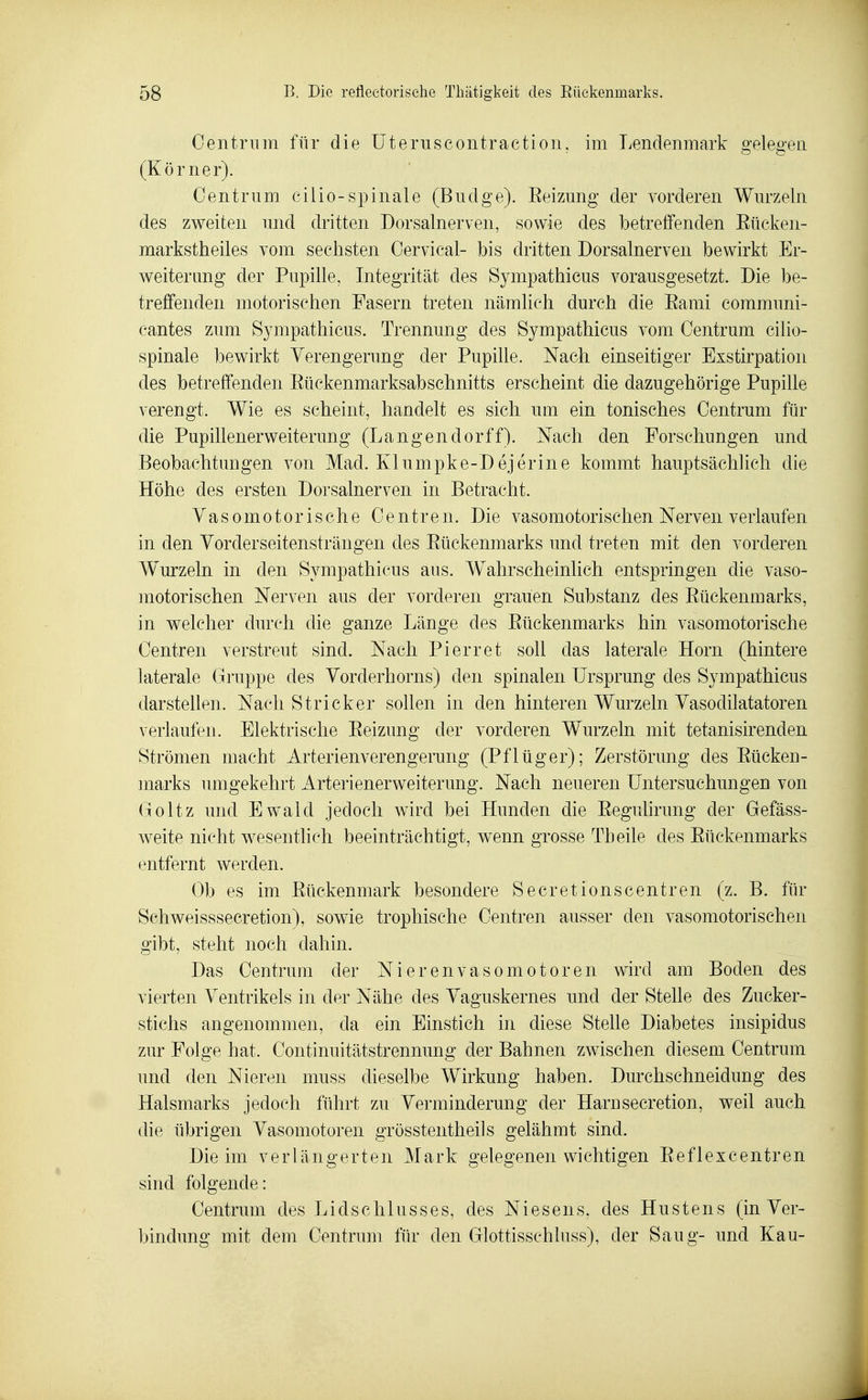 Oentriim für die üteruseontraetion, im Lendenmark o-elep-en (Körner). Oentrum eilio-spinale (Budge). Eeizung der vorderen Wm'zeln des zweiten imd dritten Dorsalnerven, sowie des betreffenden Eücken- markstheiles vom sechsten Cervical- bis dritten Dorsalnerven bewirkt Er- weiter mig der Pupille, Integrität des Sympathicus vorausgesetzt. Die be- treffenden motorischen Fasern treten nämlich durch die Eami communi- cantes zum Sympathicus. Trennung des Sympathicus vom Centrum cilio- spinale bewirkt Verengerung der Pupille. Nach einseitiger Exstirpation des betreffenden Eückenmarksabschnitts erscheint die dazugehörige Pupille verengt. Wie es scheint, handelt es sich um ein tonisches Centrum für die Pupillenerweiterung (Langendorff). Nach den Forschungen und Beobachtungen von Mad. Klumpke-Dejerine kommt hauptsächlich die Höhe des ersten Dorsalnerven in Betracht. Vasomotorische Centren. Die vasomotorischen Nerven verlaufen in den Vorderseitensträngen des Eüekenmarks und treten mit den vorderen Wurzeln in den Sympathicus aus. Wahrscheinlich entspringen die vaso- motorischen Nerven aus der vorderen grauen Substanz des Eüekenmarks, in welcher durch die ganze Länge des Eüekenmarks hin vasomotorische Centren verstreut sind. Nach Pierret soll das laterale Horn (hintere laterale Gruppe des Vorderhorns) den spinalen Ursprung des Sympathicus darstellen. Nach Stricker sollen in den hinteren Wurzeln Vasodilatatoren verlaufen. Elektrische Eeizung der vorderen Wurzeln mit tetanisirenden Strömen macht Arterien Verengerung (Pflüg er); Zerstörung des Eüeken- marks miigekehrt Arterienerweiterung. Nach neueren Untersuchungen von (joltz und Ewald jedoch wird bei Hunden die Eegulirung der Gefäss- weite nicht wesentlich beeinträchtigt, wenn grosse Theile des Eüekenmarks entfernt werden. Ob es im Eückenmark besondere Secretionscentren (z. B. für Schweisssecretion), sowie trophische Centren ausser den vasomotorischen gibt, steht noch dahin. Das Centrum der Nierenvasomotoren wird am Boden des vierten Ventrikels in der Nähe des Vaguskernes und der Stelle des Zucker- stichs angenommen, da ein Einstich in diese Stelle Diabetes insipidus zur Folge hat. Continuitätstrennung der Bahnen zwischen diesem Centrum und den Nieren muss dieselbe Wirkung haben. Durchschneidung des Halsmarks jedoch führt zu Verminderung der Harnsecretion, weil auch die übrigen Vasomotoren grösstentheils gelähmt sind. Die im verlängerten Mark gelegenen wichtigen Eeflexcentren sind folgende: Centrum des Lidschlusses, des Niesens, des Hustens (in Ver- bindung mit dem Centrum für den Glottisschluss), der Saug- und Kau-