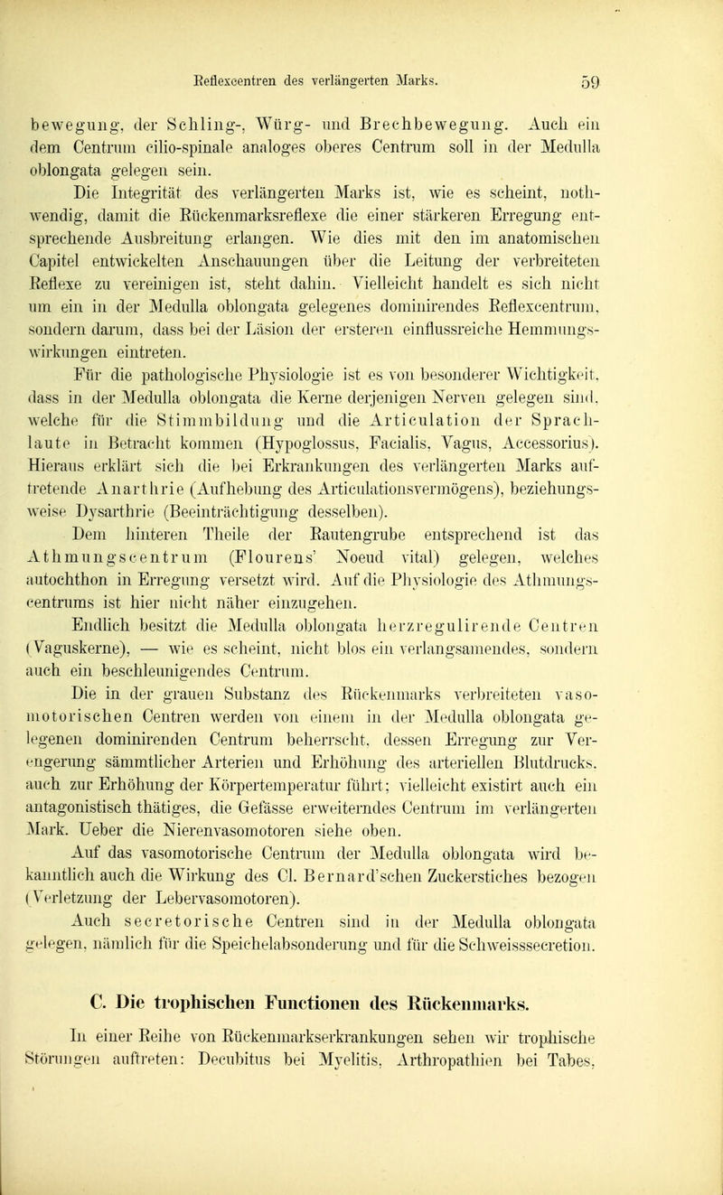 beweguiig, der Schling-, Würg- und Brechbewegung. Auch ein dem Centrum ciHo-spinale analoges oberes Centrum soll in der Medulla oblongata gelegen sein. Die Integrität des verlängerten Marks ist, wie es scheint, noth- wendig, damit die Eückenmarksreflexe die einer stärkeren Erregung ent- sprechende Ausbreitung erlangen. Wie dies mit den im anatomischen Capitel entwickelten Anschauungen über die Leitung der verbreiteten Eetiexe zu vereinigen ist, steht dahin. Yieneicht handelt es sich nicht um ein in der Medulla oblongata gelegenes dominirendes Eeflexcentrum, sondern darum, dass bei der Läsion der ersteren einflussreiche Hemmungs- wirkungen eintreten. Für die pathologische Physiologie ist es von besonderer W^ichtigkeit, dass in der Medulla oblongata die Kerne derjenigen Nerven gelegen sind, welche für die Stimmbildung und die Articulation der Sprach- laute in Betracht kommen (Hypoglossus, Facialis, Yagus, Accessorius). Hieraus erklärt sich die bei Erkrankungen des verlängerten Marks auf- tretende Anarthrie (Aufhebung des Articulationsvermögens), beziehungs- weise Dysarthrie (Beeinträchtigung desselben). Dem hinteren Theile der Eautengrube entsprechend ist das Athmungscentr um (Flourens' Noeud vital) gelegen, welches autochthon in Erregung versetzt wird. Auf die Physiologie des Athmungs- centrums ist hier nicht näher einzugehen. Endlich besitzt die Medulla oblongata herzregulirende Centren {Vaguskerne), — wie es scheint, nicht blos ein verlangsamendes, sondern auch ein beschleunigendes Centrum. Die in der grauen Substanz des Eückenmarks verbreiteten vaso- motorischen Centren werden von einem in der Medulla oblongata ge- legenen dominirenden Centrum beherrscht, dessen Erregung zur Ver- engerung sämmtlicher Arterien und Erhöhung des arteriellen Blutdrucks, auch zur Erhöhung der Körpertemperatur führt; vielleicht existirt auch ein antagonistisch thätiges, die Gefässe erweiterndes Centrum im verlängerten Mark. Ueber die Nierenvasomotoren siehe oben. Auf das vasomotorische Centrum der Medulla oblongata wird be- kanntlich auch die Wirkung des Cl. Bernard'sehen Zuckerstiches bezogen (Verletzung der Lebervasomotoren). Auch secretorische Centren sind in der Medulla oblongata gelegen, nämlich für die Speichelabsonderung und für die Schweisssecretion. C. Die trophischen Functionen des Rückenmarks. Li einer Eeihe von Eückenmarkserkrankungen sehen wir trophische Störungen auftreten: Decubitus bei Myelitis, Arthropathien bei Tabas,