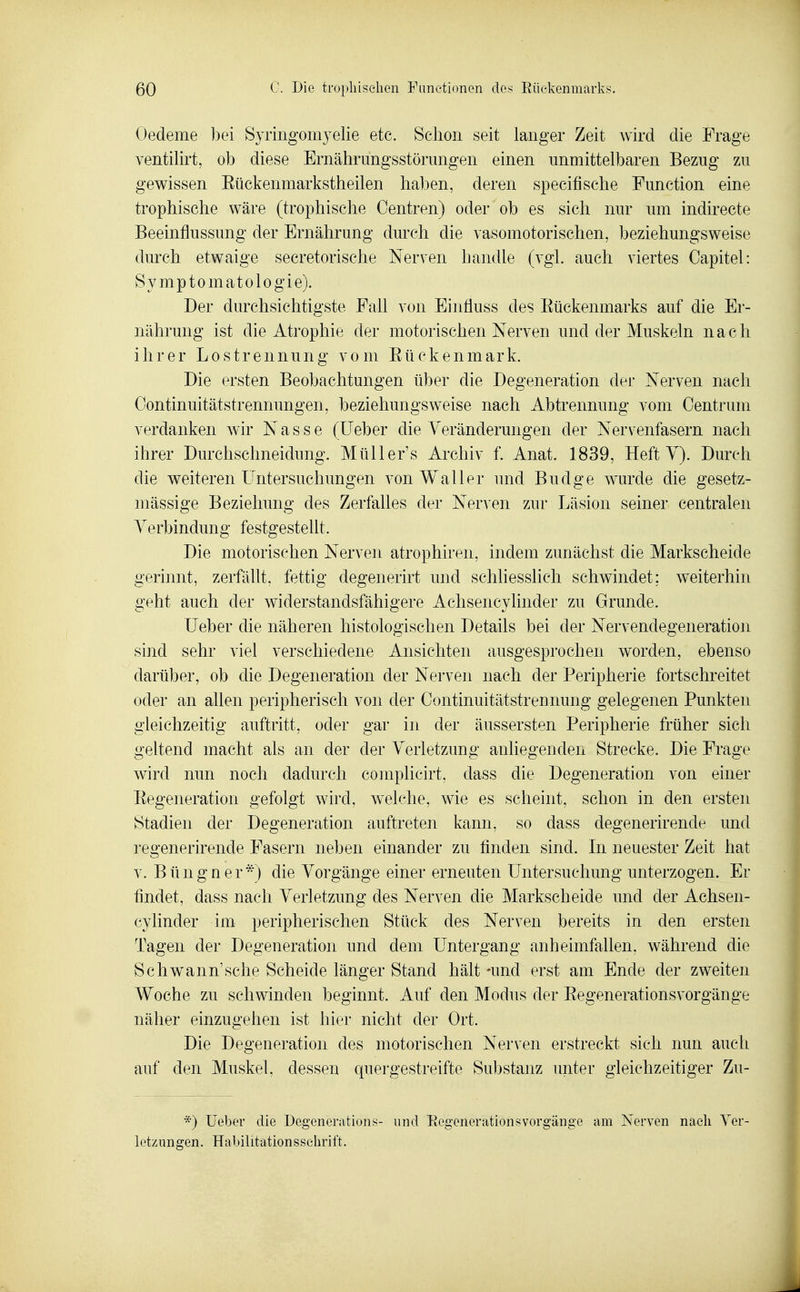 Oedeme bei Syringomyelie etc. Schon seit langer Zeit wird die Frage ventilirt, ob diese Ernährungsstörungen einen unmittelbaren Bezug zu gewissen Eückenmarkstheilen haben, deren specifische Function eine trophische wäre (trophische Oentren) oder ob es sich nur um indirecte Beeinflussung der Ernährung durch die vasomotorischen, beziehungsweise durch etwaige secretorische Nerven handle (vgl. auch viertes Capitel: Symptomatologie). Der durchsichtigste Fall von Einfluss des Eüekenmarks auf die Er- nährung ist die Atrophie der motorischen Nerven und der Muskeln nach ihrer Lostrennung vom Eückenmark. Die ersten Beobachtungen über die Degeneration der Nerven nach Oontinuitätstrennungen, beziehungsweise nach Abtrennung vom Oentrum verdanken wir Nasse (lieber die Yeränderungen der Nervenfasern nach ihrer Durchschneidung. Müller's Archiv f. Anat. 1839, Heft V). Durch die weiteren Untersuchungen von Waller und Budge wurde die gesetz- mässige Beziehung des Zerfalles der Nerven zur Läsion seiner centralen Verbindung festgesteüt. Die motorischen Nerven atrophiren, indem zunächst die Markscheide gerinnt, zerfällt, fettig degenerirt und schliesslich schwindet; weiterhin geht auch der widerstandsfähigere Achsencylinder zu Grunde. lieber die näheren histologischen Details bei der Nervendegeneration sind sehr viel verschiedene Ansichten ausgesprochen worden, ebenso darüber, ob die Degeneration der Nerven nach der Peripherie fortschreitet oder an allen peripherisch von der Continuitätstrennung gelegenen Punkten gleichzeitig auftritt, oder gar in der äussersten Peripherie früher sich geltend macht als an der der Verletzung anliegenden Strecke. Die Frage wird nun noch dadurch complicirt, dass die Degeneration von einer Eegeneration gefolgt wird, welche, wie es scheint, schon in den ersten Stadien der Degeneration auftreten kann, so dass degenerirende und regenerirende Fasern neben einander zu finden sind. In neuester Zeit hat V. Büngner*) die Vorgänge einer erneuten Untersuchung unterzogen. Er findet, dass nach Verletzung des Nerven die Markscheide und der Achsen- cylinder im peripherischen Stück des Nerven bereits in den ersten Tagen der Degeneration und dem Untergang anheimfallen, während die Schwann'sehe Scheide länger Stand hält -und erst am Ende der zweiten Woche zu schwinden beginnt. Auf den Modus der Eegenerationsvorgänge näher einzugehen ist hier nicht der Ort. Die Degeneration des motorischen Nerven erstreckt sich nun auch auf den Muskel, dessen quergestreifte Substanz unter gleichzeitiger Zu- *) üeber die Degenemtions- und Eegenerationsvorgänge am Nerven nach Ver- letzungen. Habilitationsselirift.