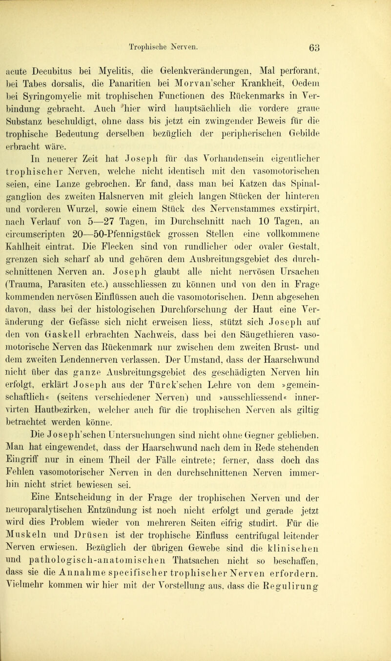 acute Decubitus bei Myelitis, die Gelenkveräiiderungeii, Mal perforant, bei Tabes dorsalis, die Panaritieii bei Morvaii'scher Krankheit, Oedein bei Syringomyelie mit tropliischen Functionen des Eückenmarks in Ver- bindung gebracht. Auch 'hier wird hauptsächlich die vordere graue Substanz beschuldigt, ohne dass bis jetzt ein zwingender Beweis für die trophische Bedeutung derselben bezüglich der peripherischen Gebilde erbracht wäre. In neuerer Zeit hat Joseph für das Vorhandensein eigentUcher trophischer Nerven, welche nicht identisch mit den vasomotorischen seien, eine Lanze gebrochen. Er fand, dass man bei Katzen das Spinal- ganglion des zweiten Halsnerven mit gleich langen Stücken der hinteren und vorderen Wurzel, sowie einem Stück des Nervenstammes exstirpirt, nach Verlauf von 5—27 Tagen, im Durchschnitt nach 10 Tagen, an circumscripten 20—50-Pfennigstück grossen Stellen eine voükommene Kahlheit eintrat. Die Flecken sind von rundlicher oder ovaler Gestalt, grenzen sich scharf ab und gehören dem Ausbreitungsgebiet des durch- schnittenen Nerven an. Joseph glaubt aUe nicht nervösen Ursachen (Trauma, Parasiten etc.) ausschliessen zu können und von den in Frage kommenden nervösen Einflüssen auch die vasomotorischen. Denn abgesehen davon, dass bei der histologischen Durchforschung der Haut eine Ver- änderung der Gefässe sich nicht erweisen liess, stützt sich Joseph auf den von Gas kell erbrachten Nachweis, dass bei den Säugethieren vaso- ]notorische Nerven das Eückenmark nur zwischen dem zweiten Brust- und dem zweiten Lendennerven verlassen. Der Umstand, dass der Haarschwund nicht über das ganze Ausbreitungsgebiet des geschädigten Nerven hin erfolgt, erklärt Joseph aus der Türck'schen Lehre von dem »gemein- schaftlich« (seitens verschiedener Nerven) und »ausschliessend« inner- virten Hautbezirken, welcher auch für die tropliischen Nerven als giltig betrachtet werden könne. Die Joseph'schen Untersuchungen sind nicht ohne Gegner gebheben. Man hat eingewendet, dass der Haarschwund nach dem in Eede stehenden Eingriff nur in einem Theil der Fähe eintrete; ferner, dass doch das Fehlen vasomotorischer Nerven in den durchschnittenen Nerven immer- hin nicht strict bewiesen sei. Eine Entscheidung in der Frage der tropliischen Nerven und der neuroparalytischen Entzündung ist noch nicht erfolgt und gerade jetzt wird dies Problem wieder von mehreren Seiten eifrig studirt. Für die Muskeln und Drüsen ist der trophische Einfluss centrifugal leitender Nerven erwiesen. Bezüglich der übrigen Gewebe sind die klinischen und pathologisch-anatomischen Thatsachen nicht so beschaffen, dass sie die Annahme specifischer trophischer Nerven erfordern. Vielmehr kommen wir hier mit der Vorstellung aus. dass die Regulirung