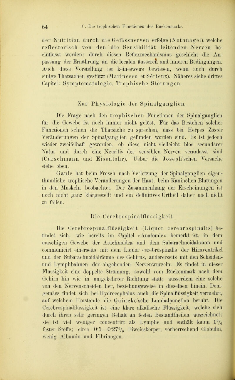 der Niitrition durch die Gefässnerven erfolge (Nothnagel), welche reflectorisch von den die Sensibilität leitenden Nerven be- eintlusst vi^erden; durch diesen Eeflexmechanismus geschieht die An- passung der Ernährung an die localen äusseret und inneren Bedingungen. Auch diese Vorstellung ist keineswegs bewiesen, wenn auch durch einige Thatsachen gestützt (Marinesco et Serieux). Näheres siehe drittes Capitel: Symptomatologie, Trophische Störungen. Zur Physiologie der Spinalganglien. Die Frage nach den trophischen Functionen der Spinalganghen für die Gewebe ist noch immer nicht gelöst. Für das Bestehen solcher Functionen schien die Thatsache zu sprechen, dass bei Herpes Zoster Veränderungen der Spinalganglien gefunden worden sind. Es ist jedoch wieder zweifelhaft geworden, ob diese nicht vielleicht blos secundärer Natur und durch eine Neuritis der sensiblen Nerven veranlasst sind (Ourschmann und Eisenlohr). lieber die Joseph'sehen Versuche siehe oben. Gaule hat beim Frosch nach Verletzung der Spinalganglien eigen- thümliche trophische Veränderungen der Haut, beim Kaninchen Blutungen in den Muskeln beobachtet. Der Zusammenhang der Erscheinungen ist noch nicht ganz klargestellt und ein definitives ürtheil daher noch nicht zu fällen. Die Oer ehr 0 Spinalflüssigkeit. Die Oerebrospinalflüssigkeit (Liquor cerebrospinalis) be- findet sich, wie bereits im Oapitel »Anatomie« bemerkt ist, in dem maschigen Gewebe der Arachnoidea und dem Subarachnoidalraum und communicirt einerseits mit dem Liquor cerebrospinalis der Hirnventrikel und der Subarachnoidalräume des Gehirns, andererseits mit den Scheiden- und Lymphbahnen der abgehenden Nervenwurzeln. Es findet in dieser Flüssigkeit eine doppelte Strömung, sowohl vom Eückenmark nach dem Gehirn hin wie in umgekehrter Eichtung statt; ausserdem eine solche von den Nervenscheiden her, beziehungsweise in dieselben hinein. Dem- gemäss findet sich bei Hydrocephalus auch die Spinalflüssigkeit vermehrt, auf welchem Umstände die Quincke'sche Lumbalpunction beruht. Die Oerebrospinalflüssigkeit ist eine klare alkalische Flüssigkeit, welche sich durch ihren sehr geringen Gehalt an festen Bestandtheilen auszeichnet; sie ist viel weniger concentrirt als Lymphe und enthält kaum 17o fester Stoße; circa 0-5—0'27Vo Eiweisskörper, vorherrschend Globuhn, wenig Albumin und Fibrinogen.