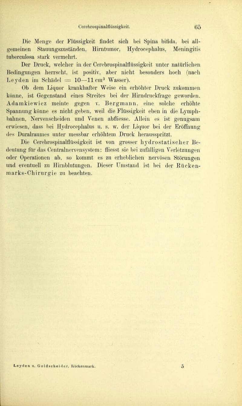 Die Menge der Flüssigkeit findet sich bei Spina bifida, bei all- gemeinen Staiumgszuständen. Hirntumor, Hydrocephalus, Meningitis tuberculosa stark vermehrt. Der Druck, welcher in der Cerebrospinalfiüssigkeit unter natürlichen Bedingungen herrscht, ist positiv, aber nicht besonders hoch (nach Leyden im Schädel = 10—11 cm^ Wasser). Ob dem Liquor krankhafter Weise ein erhöhter Druck zukommen küime, ist Gegenstand eines Streites bei der Hirndruckfrage geworden. Adamkiewicz meinte gegen v. Bergmann, eine solche erhöhte Spannung könne es nicht geben, weil die Flüssigkeit eben in die Lymph- bahnen, Nervenscheiden und Venen abfliesse. Allein es ist genugsam erwiesen, dass ])ei Hydrocephalus u. s. w. der Liquor bei der Eröffimng des Duralraumes unter messbar erhöhtem Druck herausspritzt. Die Cerebrospinalfiüssigkeit ist von grosser hydrostatischer Be- deutung für das Centrainervensystem: fiiesst sie bei zufälligen Verletzungen oder Operationen ab. so kommt es zu erheblichen nervösen Störungen und eventuell zu Hirnblutungen. Dieser LTmstand ist bei der Rücken- marks-Chirurgie zu beachten. Leyden u. G o 1 d s ch e i fl e r, Rückenmark, 5