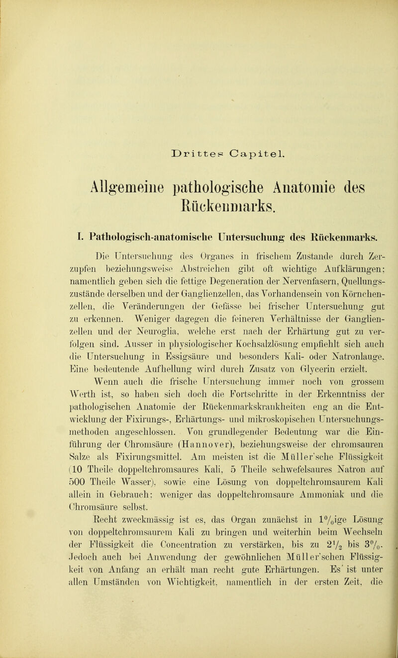 Drittes Capitel. Allgemeine pathologische Anatomie des Rückenmarks. I. Patliologiseh-anatomisclie Uiitersuclmiig des Rückenmarks. Die Untersuchung des Organes in frischem Zustande durch Zer- zupfen beziehungsweise Abstreichen gibt oft wichtige Aufklärungen: namenthch geben sich die fettige Degeneration der Nervenfasern, QueUungs- zustände derselben und der Ganglienzellen, das Vorhandensein von Körnclien- zellen, die Veränderungen der Gefässe bei frischer Untersuchung gut zu erkennen. Weniger dagegen die feineren Verhältnisse der Ganglien- zellen und der Neurogha, welche erst nach der Erhärtung gut zu ver- folgen sind. Ausser in physiologischer Kochsalzlösung empfiehlt sich auch die Untersuchung in Essigsäure und besonders Kali- oder Natronlauge. Eine bedeutende Aufhellung wird durch Zusatz von Glycerin erzielt. Wenn auch die frische Untersuchung immer noch von grossem AVerth ist, so haben sich doch die Fortschritte in der Erkenntniss der pathologischen Anatomie der Eückenmarkskrankheiten eng an die Ent- wicklung der Fixirungs-, Erliärtungs- und mikroskopischen Untersuchungs- methoden angeschlossen. Von grundlegender Bedeutung war die Ein- führung der Chromsäure (Hannover), beziehungsweise der chromsauren Salze als Fixirungsmittel. Am meisten ist die Müller'sehe Flüssigkeit (10 Theile doppeltchromsaures Kali, 5 Theile schwefelsaures Natron auf 500 Theile Wasser), sowie eine Lösung von doppeltchromsaurem Kali allein in Gebrauch; weniger das doppeltchromsaure Ammoniak und die Ohromsäure selbst. Eecht zweckmässig ist es, das Organ zunächst in l^/ßige Lösung^ von doppeltchromsaurem Kali zu bringen und weiterhin beim Wechseln der Flüssigkeit die Concentration zu verstärken, bis zu 2V2 bis 37o- Jedoch auch bei Anwendung der gewöhnlichen Müll er'sehen Flüssig- keit von Anfang an erhält man recht gute Erhärtungen. Es' ist unter allen Umständen von Wichtigkeit, namentlich in der ersten Zeit, die