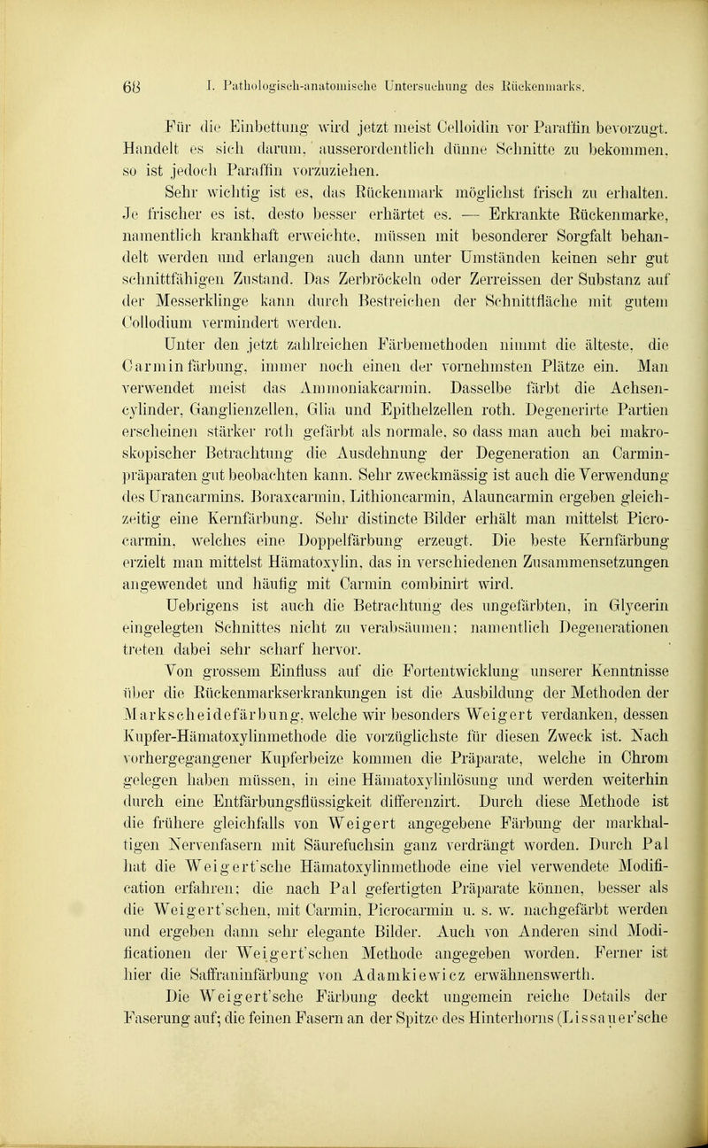 Für die Einbettung wird jetzt meist Celloidin vor Pai-aflin bevorzugt. Handelt es sich darum, ausserordentlich dünne Schnitte zu bekommen, so ist jedoch Paraffin vorzuziehen. Sehr wichtig ist es, das Eückenmark möglichst frisch zu erhalten. Je frischer es ist, desto besser erhärtet es. — Erkrankte Eückenmarke, namentlich krankhaft erweichte, müssen mit besonderer Sorgfalt behan- delt werden und erlangen auch dann unter Umständen keinen sehr gut schnittfähigen Zustand. Das Zerbröckeln oder Zerreissen der Substanz auf der Messerklinge kann durch Bestreichen der Schnittfläche mit gutem Oollodium vermindert Averden. Unter den jetzt zahlreichen Färbemethoden ninnnt die älteste, die Carmin färbung, innner noch einen der vornehmsten Plätze ein. Man verwendet meist das Ammoniakcarjnin. Dasselbe färbt die Achsen- cylinder, Ganglienzellen, Glia und Epithelzellen roth. Degenerirte Partien erscheinen stärker roth gefärbt als normale, so dass man auch bei makro- skopischer Betrachtung die Ausdehnung der Degeneration an Carmin- präparaten gut beobachten kann. Sehr zweckmässig ist auch die Verwendung des Urancarmins. Boraxcarmin, Lithioncarmin, Alauncarmin ergeben gleich- zeitig eine Kernfärbung. Sehr distincte Bilder erhält man mittelst Picro- carmin, welches eine Doppelfärbung erzeugt. Die beste Kernfärbung erzielt man mittelst Hämatoxylin, das in verschiedenen Zusammensetzungen angewendet und häufig mit Oarmin combinirt wird. üebrigens ist auch die Betrachtung des ungefärbten, in Glycerin eingelegten Schnittes nicht zu verabsäumen; namentlich Degenerationen treten dabei sehr scharf hervor. Von grossem Einfluss auf die Fortentwicklung unserer Kenntnisse über die Eückenmarkserkrankungen ist die Ausbildung der Methoden der Markscheidefärbung, welche wir besonders Weigert verdanken, dessen Kupfer-Hämatoxylinmethode die vorzüglichste für diesen Zweck ist. Nach vorhergegangener Kupferbeize kommen die Präparate, welche in Chrom gelegen haben müssen, in eine Hämatoxylinlösung und werden weiterhin durch eine Entfärbungsflüssigkeit differenzirt. Durch diese Methode ist die frühere gleichfalls von Weigert angegebene Färbung der markhal- tigen Nervenfasern mit Säurefuchsin ganz verdrängt worden. Durch Pal hat die Weigertsehe Hämatoxyhnmethode eine viel verwendete Modifi- cation erfahren; die nach Pal gefertigten Präparate können, besser als die Weig er tischen, mit Carmin, Picrocarmin u. s. w. nachgefärbt werden und ergeben dann sehr elegante Bilder. Auch von Anderen sind Modi- ficationen der Weigert'sehen Methode angegeben worden. Ferner ist hier die Saffraninfärbung von Adamkiewicz erwähnenswerth. Die Weigert'sche Färbung deckt ungemein reiche Details der Faserung auf; die feinen Fasern an der Spitze des Hinterhorns (Lissauer'sche