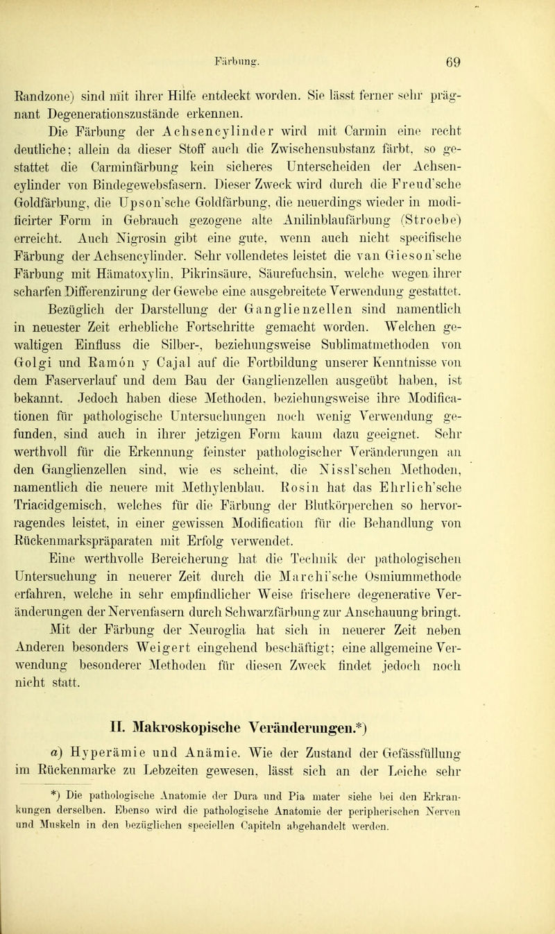 Eandzone) sind mit ihrer Hilfe entdeckt worden. Sie lässt ferner sehr präg- nant Degenerationszustände erkennen. Die Färbung der Achsencylinder wird mit Carmin eine recht deuthche; aUein da dieser Stoff auch die Zwischensubstanz färbt, so ge- stattet die Oarminfärbung kein sicheres Unterscheiden der Achsen- cyhnder von Bindegewebsfasern. Dieser Zweck wird durch die Freud^sche Goldfärbung, die üpson'sche Goldfärbung, die neuerdings wieder in modi- fieirter Form in Gebrauch gezogene alte Anilinblaufärbung (Stroebe) erreicht. Auch Nigrosin gibt eine gute, wenn auch nicht specifische Färbung der Achsencylinder. Sehr vollendetes leistet die van Gieson sehe Färbung mit Hämatoxylin, Pikrinsäure, Säurefuchsin, welche wegen ihrer scharfen Dififerenzirung der Gewebe eine ausgebreitete Verwendung gestattet. Bezüglich der Darstellung der Ganglienzellen sind namentlich in neuester Zeit erhebliche Fortschritte gemacht worden. Welchen ge- waltigen Einfluss die Silber-, beziehungsweise Subhmatmethoden von Golgi und Eamon y Cajal auf die Fortbildung unserer Kenntnisse von dem Faserverlauf und dem Bau der Ganglienzellen ausgeübt haben, ist bekannt. Jedoch haben diese Methoden, beziehungsweise ihre Modifica- tionen für pathologische Untersuchungen noch wenig Verwendung ge- funden, sind auch in ihrer jetzigen Form kaum dazu geeignet. Sehr werthvoll für die Erkennung feinster pathologischer Veränderungen an den Ganglienzellen sind, wie es scheint, die Nissl'schen Methoden, namenthch die neuere mit Methylenblau. Eosin hat das Ehr lieh'sehe Triacidgemisch, welches für die Färbung der Blutkörperchen so hervor- ragendes leistet, in einer gewissen Modification für die Behandlung von Eückenmarkspräparaten mit Erfolg verwendet. Eine werthvolle Bereicherung hat die Technik der pathologischen Untersuchung in neuerer Zeit durch die Marchi'sche Osmiummethode erfahren, welche in sehr empfindlicher Weise frischere degenerative Ver- änderungen der Nervenfasern durch Schwarzfärbung zur Anschauung bringt. Mit der Färbung der Neuroo'lia hat sich in neuerer Zeit neben Anderen besonders Weigert eingehend beschäftigt; eine allgemeine Ver- Avendung besonderer Methoden für diesen Zweck findet jedoch noch nicht statt. II. Makroskopische Veränderungen.'^) a) Hyperämie und Anämie. Wie der Zustand der Gefässfüllung im Eückenmarke zu Lebzeiten gewesen, lässt sich an der Leiche sehr *) Die pathologische Anatomie der Dura und Pia mater siehe bei den Erkran- kungen derselben. Ebenso wird die pathologische Anatomie der peripherischen Nerven und Muskeln in den bezüglichen speeiellen Capiteln abgehandelt werden.