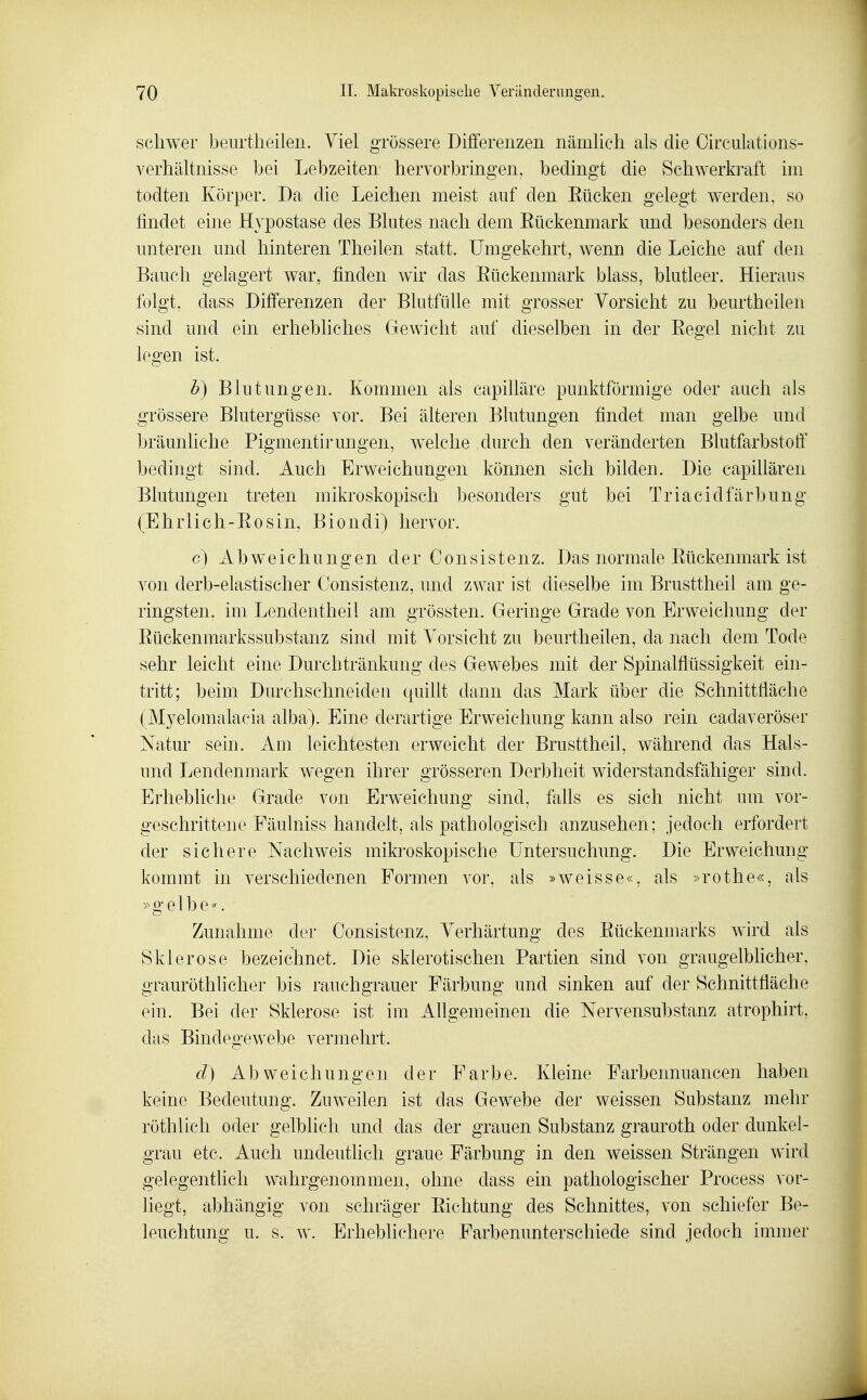 schwer beurtheilen. Viel grössere Differenzen nämlich als die Circulations- verhältnisse bei Lebzeiten hervorbringen, bedingt die Schwerkraft im todten Körper. Da die Leichen meist auf den Eücken gelegt werden, so findet eine Hypostase des Blutes nach dem Eückenmark und besonders den unteren und hinteren Theilen statt. Umgekehrt, wenn die Leiche auf den Bauch gelagert war, finden wir das Eückenmark blass, blutleer. Hieraus folgt, dass Differenzen der Blutfiüle mit grosser Vorsicht zu beurtheilen sind und ein erhebliches Gewicht auf dieselben in der Eegel nicht zu legen ist. b) Blutungen. Kommen als capilläre punktförmige oder auch als grössere Blutergüsse vor. Bei älteren Blutungen findet man gelbe und bräunliche Pigmentirungen, w^elche durch den veränderten Blutfarbstoff bedingt sind. Auch Erweichungen können sich bilden. Die capillären Blutungen treten mikroskopisch besonders gut bei Tr ia cid färb ung (Ehrlicli-Eosin, Biondi) hervor. c) Abweichungen der Oonsistenz. Das normale Eückenmark ist von derb-elastischer Consistenz, und zwar ist dieselbe im Brusttheil am ge- ringsten, im Lendentheil am grössten. Geringe Grade von Erweichung der Eückenmarkssubstanz sind mit Vorsicht zu beurtheilen, da nach dem Tode sehr leicht eine Durchtränkung des Gewebes mit der Spinalflüssigkeit ein- tritt; beim Durchschneiden quillt dann das Mark über die Schnittfläche (Myelomalacia alba). Eine derartige Erweichung kann also rein cadaveröser Natur sein. Am leichtesten erweicht der Brusttheil, während das Hais- und Lendenmark wegen ihrer grösseren Derbheit widerstandsfähiger sind. Erhebliche Grade von Erweichung sind, falls es sich nicht um vor- geschrittene Fäulniss handelt, als pathologisch anzusehen; jedoch erfordert der sichere Nachweis mikroskopische Untersuchung. Die Erweichung kommt in verschiedenen Formen vor, als »weisse«, als »rothe«, als »gelbe«. Zunahme der Consistenz, Verhärtung des Eückenmarks wird als Sklerose bezeichnet. Die sklerotischen Partien sind von graugelblicher, grauröthlicher bis rauchgrauer Färbung und sinken auf der Schnittfläche ein. Bei der Sklerose ist im A-Ugemeinen die Nervensubstanz atrophirt, das Bindegewebe vermehrt. d) Abweichungen der Farbe. Kleine Farbennuancen haben keine Bedeutung. Zuweilen ist das Gewebe der weissen Substanz mehr röthlich oder gelblich und das der grauen Substanz grauroth oder dunkel- grau etc. Auch undeutlich graue Färbung in den weissen Strängen wird gelegentlich wahrgenommen, ohne dass ein pathologischer Process vor- liegt, abhängig von schräger Eichtung des Schnittes, von schiefer Be- leuchtung u. s. w. Erheblichere Farbenunterschiede sind jedoch immer