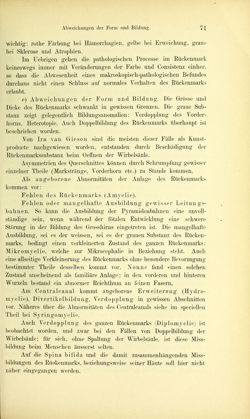 wichtig: rothe Färbung bei Hiimoniiagien, gelbe bei Erweichimg, graue bei Sklerose und Atrophien. Im üebrigen gehen die pathologischen Processe im Eückenmark keineswegs immer mit Veränderungen der Farbe und Consistenz einher, so dass die Abwesenheit eines makroskopisch-pathologischen Befundes durchaus nicht einen Schluss auf normales Verhalten des Eückenmarks erlaubt. e) xibweichungen der Form und Bildung. Die Grösse und Dicke des Eückenmarks schwankt in gewissen Grenzen. Die graue Sub- stanz zeigt gelegenthch Bildungsanomahen: Verdopplung des Vorder- horns, Heterotopie. Auch Doppelbildung des Eückenmarks überhaupt ist beschrieben worden. Von Ira van Gieson sind die meisten dieser Fälle als Kunst- producte nachgewiesen worden, entstanden durch Beschädigung der Eückenmarkssubstanz beim Oeffnen der Wirbelsäule. Asymmetrien des Querschnittes können durch Schrumpfung gewisser einzelner Theile (Markstränge, Vorderhorn etc.) zu Stande kommen. Als angeborene Abnormitäten der Anlage des Eückenmarks kommen vor: Fehlen des Eückenmarks (Amyelie). Fehlen oder mangelhafte Ausbildung gewisser Leitungs- bahnen. So kann die Ausbildung der Pyramidenbahnen eine unvoll- ständige sein, wenn während der fötalen Entwicklung eine schwere Störung in der Bildung des Grosshirns eingetreten ist. Die mangelhafte Ausbildung, sei es der weissen, sei es der grauen Substanz des Eücken- marks, bedingt einen verkleinerten Zustand des ganzen Eückenmarks: Mikromyelie, welche zur Mikrocephalie in Beziehung steht. Auch eine allseitige Verkleinerung des Eückenmarks ohne besondere Bevorzugung- bestimmter Theile desselben kommt vor. Nonne fand einen solchen Zustand anscheinend als familiäre Anlage; in den vorderen und hinteren Wurzeln bestand ein abnormer Eeichthum an feinen Fasern. Am Centralcanal kommt angeborene Erweiterung (Hydro- myelie), Divertikelbildung, Verdopplung in gewissen Abschnitten vor. Näheres über die Abnormitäten des Oentralcanals siehe im speciellen Theil bei Syringomyelie. Auch Verdopplung des ganzen Eückenmarks (Diplomyelie) ist beobachtet worden, und zwar bei den Fällen von Doppelbildung der Wirbelsäule; für sich, ohne Spaltung der AVirbelsäule, ist diese Miss- bildung beim Menschen äusserst selten. Auf die Spina bifida und die damit zusammenhängenden Miss- biidungen des Eückenmarks, beziehungsweise seiner Häute soll hier nicht näher eingegangen werden.