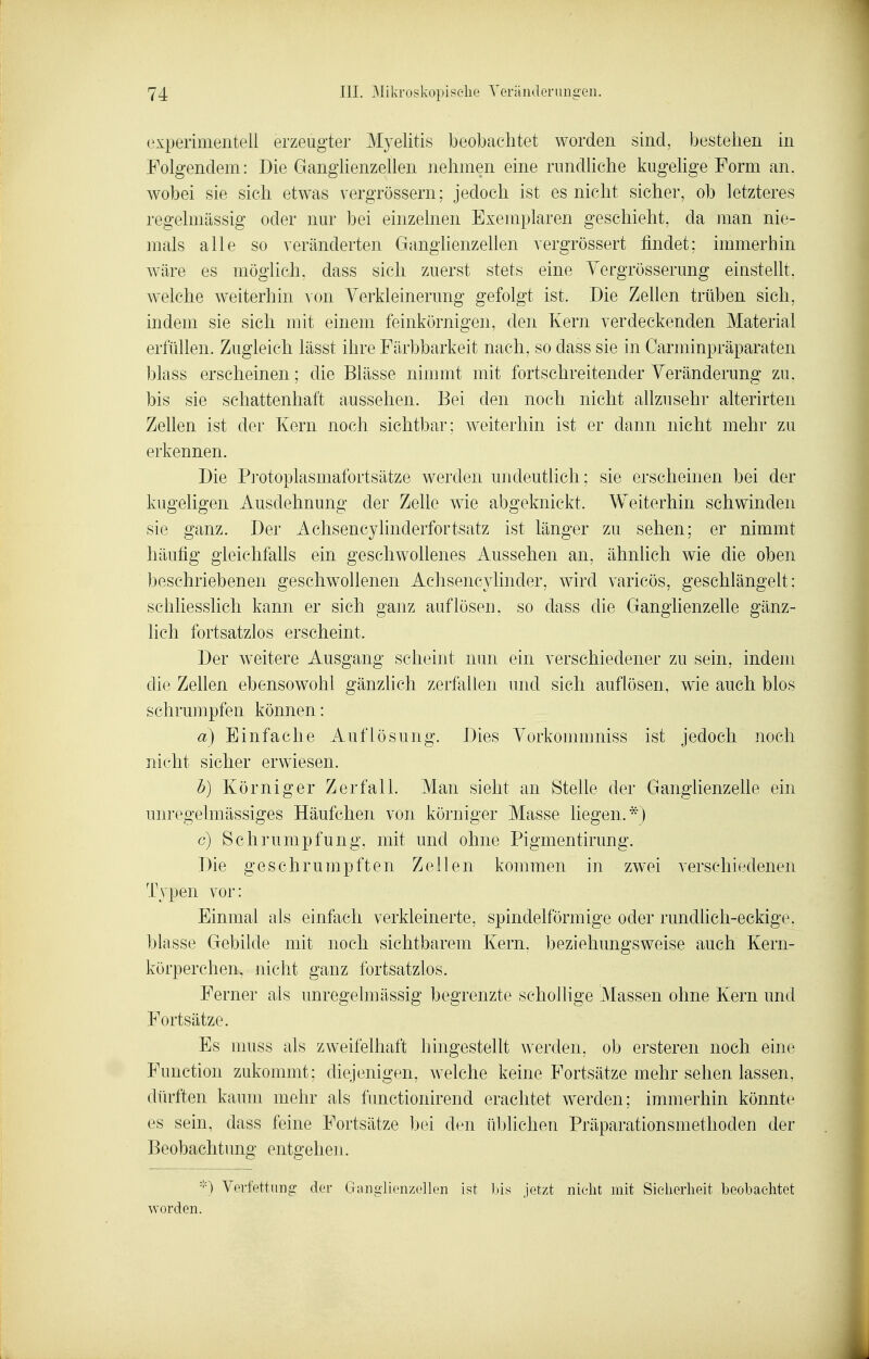 experimentell erzeugter Myelitis beobachtet worden sind, bestellen in Folgendem: Die Ganglienzellen iiehmen eine rundliche kugehge Form an. wobei sie sich etwas vergrössern; jedoch ist es nicht sicher, ob letzteres regelmässig oder nur bei einzelnen Exemplaren geschieht, da ]nan nie- mals alle so veränderten Ganglienzellen vergrössert findet; immerhin wäre es möglich, dass sich zuerst stets eine Yergrösserung einstellt, welche weiterhin von Verkleinerung gefolgt ist. Die Zellen trüben sich, indem sie sich mit einem feinkörnigen, den Kern verdeckenden Material erfüllen. Zugleich lässt ihre Färbbarkeit nach, so dass sie in Carminpräparaten blass erscheinen; die Blässe nimmt mit fortschreitender Veränderung zu, bis sie schattenhaft aussehen. Bei den noch nicht allzusehr alterirten Zellen ist der Kern noch sichtbar; weiterhin ist er dann nicht mehr zu erkennen. Die Protoplasmafortsätze werden undeutlich; sie erscheinen bei der kugeligen Ausdehnung der Zelle wie abgeknickt. Weiterhin schwinden sie ganz. Der Achsencylinderfortsatz ist länger zu sehen; er nimmt häufig gieichfahs ein geschwollenes Aussehen an, ähnlich wie die oben beschriebenen geschwollenen Achsencylinder, wird varicös, geschlängelt: schliesslich kann er sich ganz auflösen, so dass die Gangiienzelle gänz- lich fortsatzlos erscheint. Der weitere Ausgang scheint nun ein verschiedener zu sein, indem die Zellen ebensowohl gänzlich zerfallen und sich auflösen, wie auch blos schrumpfen können: a) Einfache Auflösung. Dies Vorkommniss ist jedoch noch nicht sicher erwiesen. b) Körniger Zerfall. Man sieht an Stelle der Ganglienzelle ein unregelmässiges Häufchen von körniger Masse liegen..*) c) Schrumpfung, mit und ohne Pigmentirung. Die geschrumpften Zellen kommen in zwei verschiedenen Typen vor: Einmal als einfach verkleinerte, spindelförmige oder rundhcli-eckige. blasse Gebilde mit noch sichtbarem Kern, beziehungsweise auch Kern- körperchen, nicht ganz fortsatzlos. Ferner als unregelmässig begrenzte schollige Massen ohne Kern und Fortsätze. Es imiss als zweifelhaft hingestellt werden, ob ersteren noch eine Function zukommt; diejenigen, welche keine Fortsätze mehr sehen lassen, dürften kaum mehr als functionirend erachtet werden; immerhin könnte es sein, dass feine Fortsätze bei den üblichen Präparationsmethoden der Beobachtung entgehen. -'0 Verfettung der Ganglienzellen ist bis jetzt nicht mit Sicherheit beobachtet ^vorden.