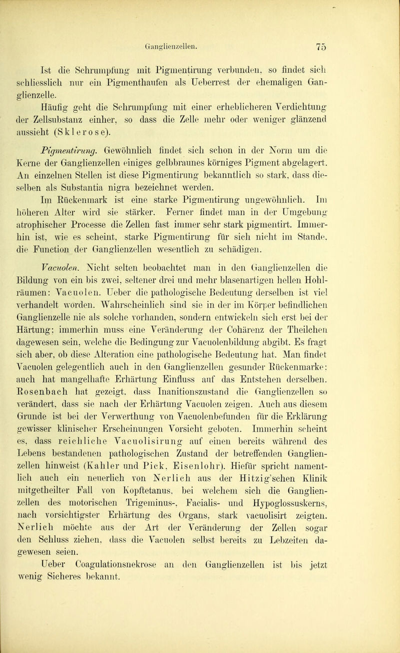 Ist die Schrumpfung- mit Pigmentirung verbunden, so findet sich schhesshch nur ein Pigmenthaufen als üeljerrest der ehemahgen Gan- glienzelle. Häufig geht die Schrumpfung mit einer erheblicheren Verdichtung der Zellsubstanz einher, so dass die Zelle mehr oder weniger glänzend aussieht (Sklerose). Pigmentirimg. Gewöhnlieh findet sich schon in der Norm um die Kerne der Ganglienzellen einiges gelbbraunes körniges Pigment abgelagert. An einzelnen Stellen ist diese Pigmentirung bekanntlich so stark, dass die- selben als Substantia nigra bezeichnet werden. Im Eückenmark ist eine starke Pigmentirung ungewöhnlich. Im höheren Alter wird sie stärker. Ferner findet man in der Umgebung atrophischer Processe die Zellen fast immer sehr stark pigmentirt. Immer- hin ist, wie es scheint, starke Pigmentirung für sich nicht im Stande, die Function der Ganglienzellen wesentlich zu schädigen. Vacuolen. Nicht selten beobachtet man in den Gano'lienzellen die Bildung von ein bis zwei, seltener drei und mehr blasenartigen hellen Hohl- räumen: Yacuolen. Ueber die pathologische Bedeutung derselben ist viel verhandelt worden. Wahrscheinlich sind sie in der im Körper befindlichen Ganglienzehe nie als solche vorhanden, sondern entwickeln sich erst bei der Härtung; immerhin muss eine Yeränderung der Cohärenz der Theilchen dagewesen sein, welche die Bedingung zur Vacuolen1)ildung abgibt. Es fragt sich aber, ob diese Alteration eine pathologische Bedeutung hat. Man findet Yacuolen gelegentlich auch in den Ganglienzellen gesunder Eückenmarke; auch hat mangelhafte Erhärtung Einfluss auf das Entstehen derselben. Bosenbach hat gezeigt, dass Inanitionszustand die GangUenzellen so verändert, dass sie nach der Erhärtung Yacuolen zeigen. Auch aus diesem Grunde ist bei der Yerwerthung von Yacuolenbefunden für die Erklärung o-ewisser klinischer Erscheinuno-en Vorsicht geboten. Immerhin scheint es, dass reichliche Yacuolisirung auf einen bereits während des Lebens bestandenen pathologischen Zustand der betreffenden Ganglien- zellen hinweist (Kahler und Pick, Eisenlolir). Hiefür spricht nament- hch auch ein neuerlich von Neri ich aus der Hitzig'sehen Klinik mitgetheilter Fall von Kopftetanus, bei welchem sich die Ganghen- zellen des motorischen Trigeminus-, Faciahs- und Hypoglossuskerns, nach vorsichtigster Erhärtung des Organs, stark vacuolisirt zeigten. Neri ich möchte aus der Art der Yeränderung der Zellen sogar den Schluss ziehen, dass die Yacuolen selbst bereits zu Lebzeiten da- gewesen seien. lieber Coagulationsnekrose an den GanghenzeUen ist bis jetzt wenig Sicheres bekannt.