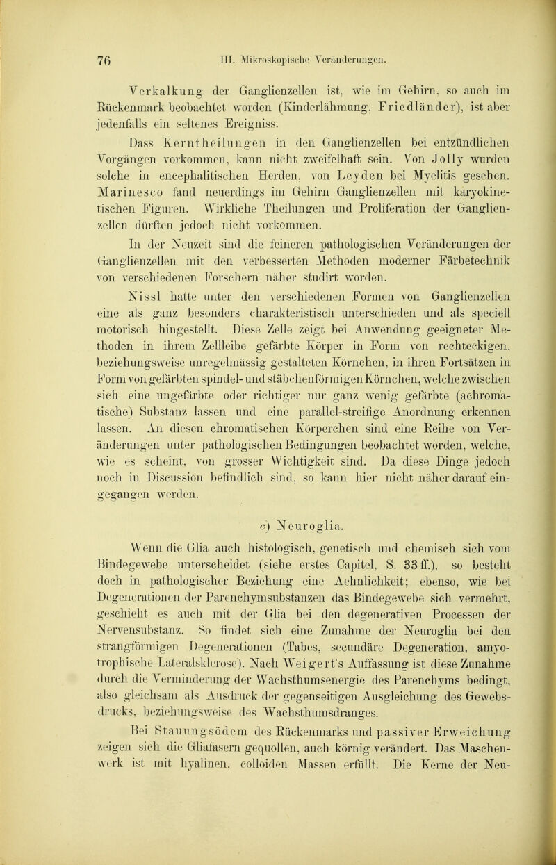 Verkalkung der Ganglienzellen ist, wie im Gehirn, so anch im Etickenmark beobachtet worden (Kinderlähmung, Friedländer), ist aber jedenfalls ein seltenes Ereigniss. Dass Kerntheilungen in den Ganglienzellen bei entzündhchen Vorgängen vorkommen, kann nicht zweifelhaft sein. Von Jelly wurden solche in encephahtischen Herden, von Leyden bei Myelitis gesehen. Marine SCO fand neuerdings im Gehirn Ganglienzellen mit karyokine- tischen Figuren. Wirkliche Theilungen und Proliferation der Ganglien- zellen dürften jedoch nicht vorkommen. In der Neuzeit sind die feineren pathologischen Veränderungen der Ganglienzellen mit den verbesserten Methoden moderner Färbetechnik von verschiedenen Forschern näher studirt worden. Nissl hatte unter den verschiedenen Formen von Ganglienzellen eine als ganz besonders charakteristisch unterschieden und als speciell motorisch hingesteUt. Diese Zehe zeigt bei Anwendung geeigneter Me- thoden in ihrem Zellleibe gefärbte Körper in Form von rechteckigen, beziehungsweise unregelmässig gestalteten Körnchen, in ihren Fortsätzen in Form von gefärbten spindel- und stäbchenförmigen Körnchen, welche zwischen sich eine ungefärbte oder richtiger nur ganz wenig gefärbte (achroma- tische) Substanz lassen und eine parallel-streifige Anordnung erkennen lassen. An diesen chromatischen Körperchen sind eine Eeihe von Ver- änderungen unter pathologischen Bedingungen beobachtet worden, welche, wie es scheint, von grosser Wichtigkeit sind. Da diese Dinge jedoch noch in Discussion befindlich sind, so kann hier nicht näher darauf ein- gegangen werden. c) Neuroglia. Wenn die Gha auch histologisch, genetisch und chemisch sich vom Bindegewebe unterscheidet (siehe erstes Capitel, S. 33 ff.), so besteht doch in pathologischer Beziehung eine Aehnlichkeit; ebenso, wie bei Degenerationen der ParenchymSubstanzen das Bindegewebe sich vermehrt, geschieht es auch mit der Glia bei den degenerativen Processen der Nervensubstanz. So findet sich eine Zunahme der Neuroglia bei den strangförniigen Degenerationen (Tabes, secundäre Degeneration, amyo- trophische Lateralsklerose). Nach Weigert's Auffassung ist diese Zunahme durch die Verminderung der Wachsthumsenergie des Parenchyms bedingt, also gleichsam als xiusdruck der gegenseitigen Ausgleichung des Gewebs- drucks, beziehungsweise des Wachsthumsdranges. Bei S t au u n g s ö d e m des Eückenm arks und p a s s i v e r E r w e i c h un g zeigen sich die Gliafasern gequollen, auch körnig verändert. Das Maschen- werk ist mit hyalinen, colloiden Massen erfüllt. Die Kerne der Neu-