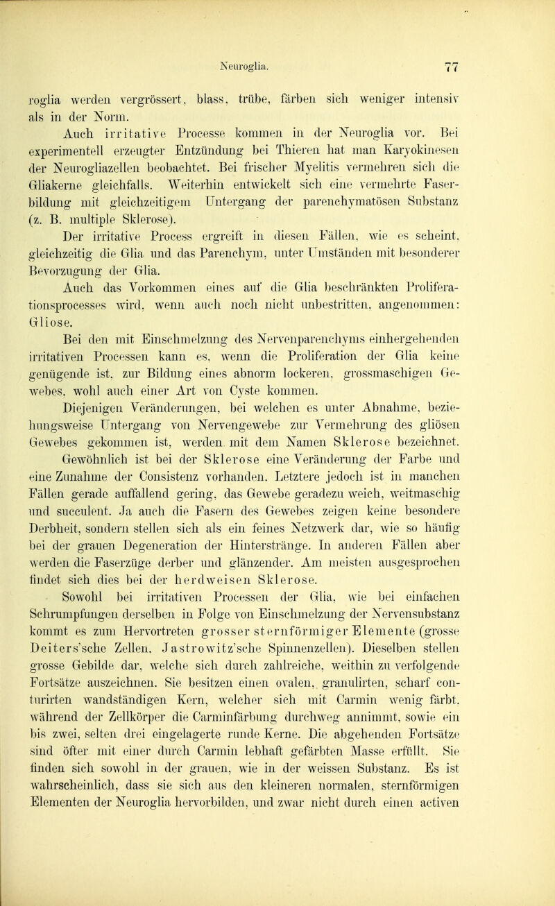 roglia werden vergrössert, blass, trübe, färben sich weniger intensiv als in der Norm. Auch, irritative Processe kommen in der Nem*ogHa vor. Bei experimentell erzeugter Entzündung bei Thieren hat man Karyokinesen der Neurogliazellen beobachtet. Bei frischer Myelitis vermehren sich die Gliakerne gleichfalls. Weiterhin entwickelt sich eine vermehrte Faser- bildung mit gleichzeitigem Untergang der parenchymatösen Substanz (z. B. multiple Sklerose). Der irritative Process ergreift in diesen Fällen, wie es scheint, gleichzeitig die Glia und das Parenchym, unter Umständen mit besonderer Bevorzugung der Glia. Auch das Vorkommen eines auf die Glia beschränkten Prolifera- tionsprocesses wird, wenn auch noch nicht unbestritten, angenonmien: Gliose. Bei den mit Einschmelzung des Nervenparenchyms einhergehenden irritativen Processen kann es, wenn die Proliferation der Glia keine genügende ist, zur Bildung eines abnorm lockeren, grossmaschigen Ge- webes, wohl auch einer Art von Cyste kommen. Diejenigen Veränderungen, bei welchen es unter Abnahme, bezie- hungsweise Untergang von Nervengewebe zur Vermehrung des gliösen Gewebes gekommen ist, werden mit dem Namen Sklerose bezeichnet. Gewöhnlich ist bei der Sklerose eine Veränderung der Farbe und eine Zunahme der Consistenz vorhanden. Letztere jedoch ist in manchen Fällen gerade auffallend gering, das Gewebe geradezu w^eich, weitmaschig und succulent. Ja auch die Fasern des Gewebes zeigen keine besondere Derbheit, sondern stellen sich als ein feines Netzwerk dar, wie so häufig bei der grauen Degeneration der Hiuterstränge. In anderen Fällen aber werden die Faserzüge derber und glänzender. Am meisten ausgesprochen findet sich dies bei der herdweisen Sklerose. Sowohl bei irritativen Processen der Glia, wie bei einfachen Schrumpfungen derselben in Folge von Einschmelzong der Nervensubstanz kommt es zum Hervortreten g r o s s e r s t e r n f ö r m i g e r E l e m e n t e (grosse Deiters'sche Zellen. Jastrowitz'sche Spinnenzellen). Dieselben stellen grosse Gebilde dar, welche sich durch zahlreiche, weithin zu verfolgende Fortsätze auszeichnen. Sie besitzen einen ovalen, granulirten, scharf con- turirten wandständigen Kern, welcher sich mit Carmin wenig färbt, während der Zellkörper die Carminfärbung durchweg annimmt, sowie ein bis zwei, selten drei eingelagerte runde Kerne. Die abgehenden Fortsätze sind öfter mit einer durch Carmin lebhaft gefärbten Masse erfüllt. Sie finden sich sowohl in der grauen, wie in der weissen Substanz. Es ist w^ahrscheinlich, dass sie sich aus den kleineren normalen, sternförmigen Elementen der Neuroglia hervorbilden, und zwar nicht durch einen activen