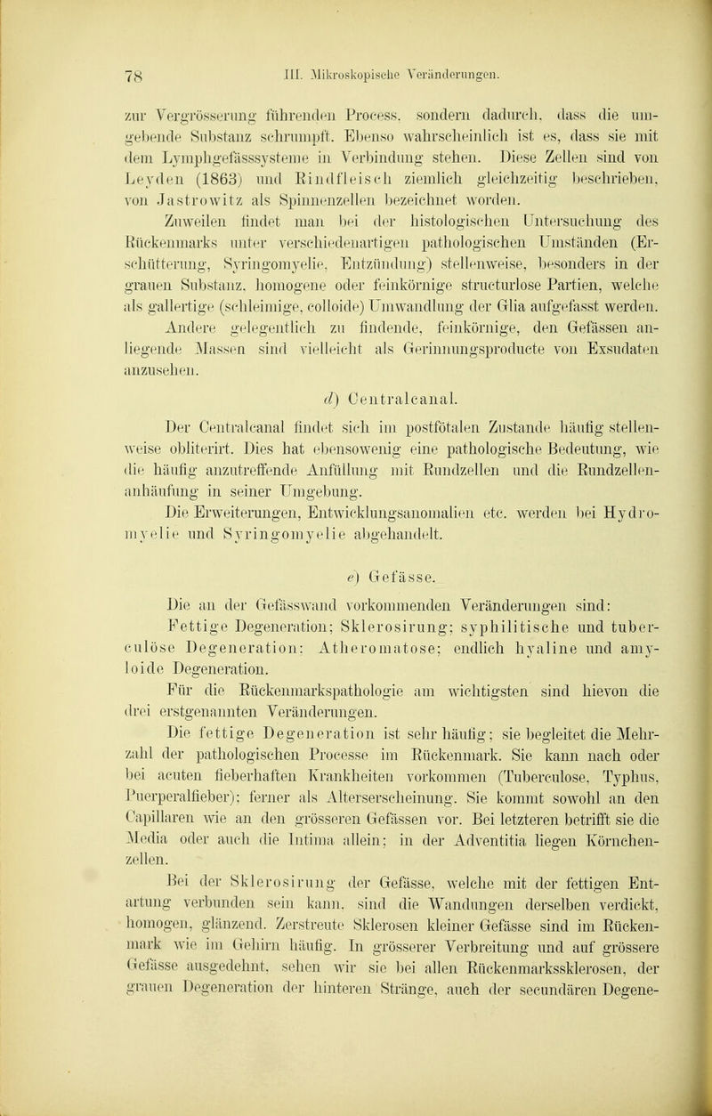 zur YergTüsserung führenden Process. sondern dadurch, dass die um- gebende Substanz schrumpft. Ebenso wahrscheinlich ist es, dass sie mit dem Lymphgefässsysteme in Verbindung stehen. Diese Zellen sind von Leyden (1863) und Eindfleisch ziemlich gleichzeitig beschrieben, von Jastrowitz als Spinnenzellen bezeichnet worden. Zuweilen findet man bei der histologischen Untersuchung des Eückenmarks unter verschiedenartigen pathologischen Umständen (Er- schütterung, Syringomyelie, Entzündung) stellenweise, besonders in der grauen Substanz, homogene oder feinkörnige structurlose Partien, welche als gallertige (schleimige, colloide) Umwandlung der Glia aufgefasst werden. Andere gelegentlich zu findende, feinkörnige, den Gefässen an- liegende Massen sind vielleicht als Gerinnungsproducte von Exsudaten anzusehen. d) Centralcanal. Der Centralcanal findet sich im postfötalen Zustande häufig stellen- weise obliterirt. Dies hat ebensowenig eine pathologische Bedeutung, wie die häufig anzutreffende Anfüllung mit Eundzellen und die Eundzellen- anhäufung in seiner Umgebung. Die Erweiterungen, Entwicklungsanomalien etc. werden ]3ei Hydro- myelie und Syringomyelie abgehandelt. e) Gefässe. Die an der Gefässwand vorkommenden Veränderungen sind: Fettige Degeneration; Sklerosirung; syphilitische und tuber- culöse Degeneration; Atheromatose; endlich hyaline und amy- loide Degeneration. Für die Eückenmarkspathologie am wichtigsten sind hievon die drei erstgenannten Veränderungen. Die fettige Degeneration ist sehr häufig; sie begleitet die Mehr- zahl der pathologischen Processe im Eückenniark. Sie kann nach oder bei acuten fieberhaften Krankheiten vorkommen (Tuberculose, Typhus, Puerperalfieber); ferner als Alterserscheinung. Sie kommt sowohl an den Oapillaren wie an den grösseren Gelassen vor. Bei letzteren betrifft sie die Media oder auch die Intima allein; in der Adventitia liegen Körnchen- zellen. Bei der Sklerosirung der Gefässe, welche mit der fettigen Ent- artung verbunden sein kann, sind die Wandungen derselben verdickt, homogen, glänzend. Zerstreute Sklerosen kleiner Gefässe sind im Eücken- niark wie im Gehirn häufig. In grösserer Verbreitung und auf grössere Gefässe ausgedehnt, sehen wir sie bei allen Eückenmarkssklerosen, der grauen Degeneration der hinteren Stränge, auch der secundären Degene-