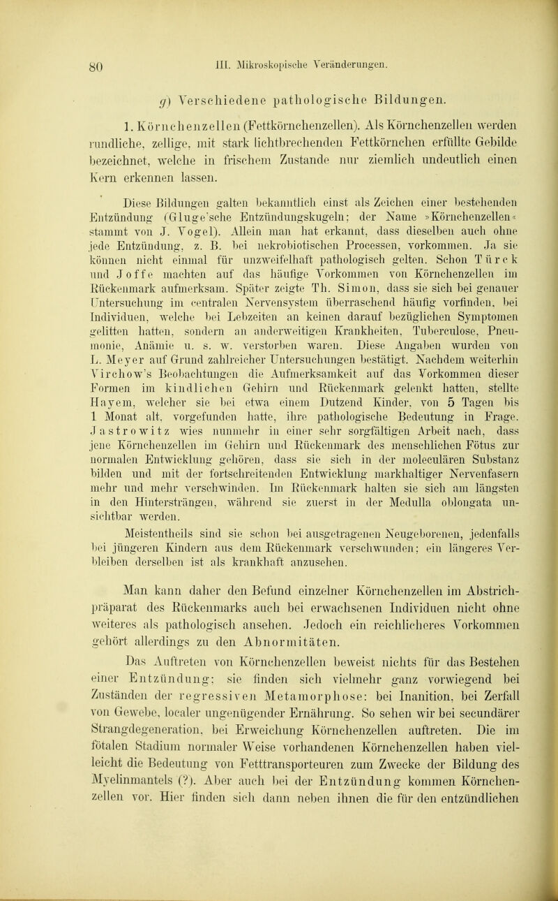 g) Yerschiedene pathologische Bildungen. 1. Körnchenzellen (Fettkömchenzellen). Als Kömchenzellen werden rundliche, zellige, jnit stark lichtbrechenden Fettkörnchen erfüllte Gebilde bezeichnet, welche in frischem Zustande nur ziemKch undeutlich einen Kern erkennen lassen. Diese Bildungen galten bekanntlich einst als Zeichen einer bestehenden Entzündung (Gluge'sclie Entzündungskugeln; der Name »Körnchenzellen« stammt von J. Yogel). Allein man hat erkannt, dass dieselben auch ohne Jede Entzündung, z. B. l)ei nekrobiotischen Processen, vorkommen. Ja sie können nicht einmal für unzweifelhaft pathologisch gelten. Schon T ü r c k und Joffe machten auf das häufige Vorkommen von Körnchenzellen im Eückenmark aufmerksam. Später zeigte Th. Simon, dass sie sich bei genauer Untersuchung im centralen Nervensystem überraschend häufig vorfinden. l)ei Individuen, welche bei Lebzeiten an keinen darauf bezüglichen Symptomen gelitten hatten, sondern an anderweitigen Krankheiten, Tuberculose, Pneu- monie, Anämie u. s. w. verstorben waren. Diese Angaben wurden von L. Meyer auf Grund zahlreicher Untersuchungen bestätigt. Nachdem weiterhin A^irchow's Beobachtungen die Aufmerksamkeit auf das Vorkommen dieser Formen im kindlichen Gehirn und Eückenmark gelenkt hatten, stellte Hayem, welcher sie bei etwa einem Dutzend Kinder, von 5 Tagen bis 1 Monat alt, vorgefunden hatte, ihre pathologische Bedeutung in Frage. Jastrowitz wies nunmehr in einer sehr sorgfältigen Arbeit nach, dass jene Körnchenzellen im Gehirn und Eückenmark des menschlichen Fötus zur normalen Entwickhmg gehören, dass sie sich in der moleculären Substanz bilden und mit der fortschreitenden Entwicklung markhaltiger Nervenfasern mehr und mehr verschwinden. Im Eückenmark halten sie sich am längsten in den Hintersträngen, während sie zuerst in der Medulla oblongata un- sichtbar werden. Meistentheils sind sie schon bei ausgetragenen Neugeborenen, jedenfalls bei jüngeren Kindern aus dem Eückenmark verschwunden; ein längeres Ver- bleiben derselben ist als krankhaft anzusehen. Man kann daher den Befund einzelner Körnchenzellen im Abstrich- präparat des Eückenmarks auch bei erwachsenen Individuen nicht ohne weiteres als pathologisch ansehen. Jedoch ein reichlicheres Yorkommen gehört allerdings zu den Abnormitäten. Das Auftreten von KörnchenzeUen beweist nichts für das Bestehen einer Entzündung; sie finden sich vielmehr ganz vorwiegend bei Zuständen der regressiven Metamorphose: bei Inanition, bei Zerfall von Gewebe, localer ungenügender Ernährung. So sehen wir bei secundärer Strangdegeneration, bei Erweichung KörnchenzeUen auftreten. Die im fötalen Stadium normaler Weise vorhandenen Körnchenzellen haben viel- leicht die Bedeutung von Fetttransporteuren zum Zwecke der Bildung des Myelinmantels (?). Aber auch bei der Entzündung kommen Körnchen- zellen vor. Hier finden sich dann neben ihnen die für den entzündlichen