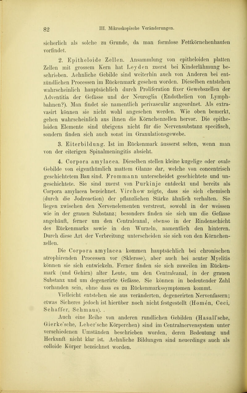 sicherlich als solche zu Grunde, da man formlose Fettkörnchenhaufen vorfindet. 2. Epitheloide Zellen. Ansammlung von epitheloiden platten Zellen mit grossem Kern hat Leyden zuerst bei Kinderlähmung be- schrieben. Aehnliche Gebilde sind weiterhin auch von Anderen bei ent- zündhchen Processen im Eückenmark gesehen worden. Dieselben entstehen wahrscheinlich hauptsächlich durch Proliferation fixer Gewebszellen der Adventitia der Gefässe und der Neuroglia (Endothelien von Lymph- bahnen?). Man findet sie namentlich perivasculär angeordnet. Als extra- vasirt können sie nicht wohl angesehen werden. Wie oben bemerkt, gehen wahrscheinhch aus ihnen die Körnchenzellen hervor. Die epithe- loiden Elemente sind übrigens nicht für die Nervensubstanz speeifisch, sondern finden sich auch sonst im Granulationsgewebe. 3. Eiterbildung. Ist im Eückenmark äusserst selten, wenn man von der eiterigen Spinalmeningitis absieht. 4. Corpora amylacea. Dieselben stellen kleine kugehge oder ovale Gebilde von eigenthümlich mattem Glänze dar, welche von concentrisch geschichtetem Bau sind. Frommann unterscheidet geschichtete und un- geschichtete. Sie sind zuerst von Purkinje entdeckt und bereits als Corpora amylacea bezeichnet. Virchow zeigte, dass sie sich chemisch (durch die Jodreaction) der pflanzlichen Stärke ähnlich verhalten. Sie liegen zwischen den Nervenelementen verstreut, sowohl in der weissen wie in der grauen Substanz; besonders finden sie sich um die Gefässe angehäuft, ferner um den Centralcanal, ebenso in der Eindenschicht des Eückenmarks sowie in den Wurzeln, namentlich den hinteren. Durch diese Art der Verbreitung unterscheiden sie sich von den Körnchen- zeUen. Die Corpora amylacea kommen hauptsächlich bei chronischen atrophirenden Processen vor (Sklerose), aber auch bei acuter Myelitis können sie sich entwickeln. Ferner finden sie sich zuweilen im Eücken- mark (und Gehirn) alter Leute, um den Centralcanal, in der grauen Substanz und um degenerirte Gefässe. Sie können in bedeutender Zahl vorhanden sein, ohne dass es zu Eückenmarkssymptomen kommt. Vielleicht entstehen sie aus veränderten, degenerirten Nervenfasern; etwas Sicheres jedoch ist hierüber noch nicht festgestellt (Homen, Ceci, Schaffer, Schmaus). . Auch eine Eeihe von anderen rundhchen Gebilden (Hasall'sche, Gierke'sche, Leber'sche Körperchen) sind im Centrainervensystem unter verschiedenen Umständen beschrieben worden, deren Bedeutung und Herkunft nicht klar ist. Aehnliche Bildungen sind neuerdings auch als colloide Körper bezeichnet worden.