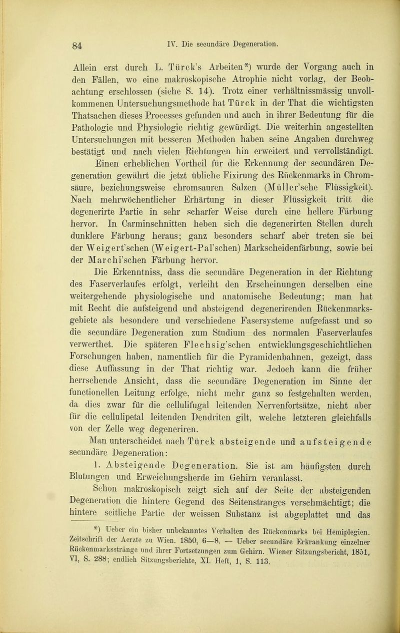 Allein erst durch L. Türck's Arbeiten*) wurde der Vorgang auch in den Fällen, wo eine makroskopische Atrophie nicht vorlag, der Beob- achtung erschlossen (siehe S. 14). Trotz einer verhältnissmässig unvoll- kommenen üntersuchungsmethode hat Türck in der That die wichtigsten Thatsachen dieses Processes gefunden und auch in ihrer Bedeutung für die Pathologie und Physiologie richtig gewürdigt. Die weiterhin angestellten Untersuchungen mit besseren Methoden haben seine Angaben durchweg bestätigt und nach vielen Eichtungen hin erweitert und vervollständigt. Einen erhebhchen Vortheil für die Erkennung der secundären De- generation gewährt die jetzt übliche Fixirung des Eückenmarks in Chrom- säure, beziehungsweise chromsauren Salzen (Müller'sche Flüssigkeit). Nach mehrwöchenthcher Erhärtung in dieser Flüssigkeit tritt die degenerirte Partie in sehr scharfer Weise durch eine hellere Färbung hervor. In Oarminschnitten heben sich die degenerirten Stellen durch dunklere Färbung heraus; ganz besonders scharf aber treten sie bei der Weigert'schen (Weigert-Pal'schen) Markscheidenfärbung, sowie bei der Marchi'sehen Färbung hervor. Die Erkenntniss, dass die secundäre Degeneration in der Eichtung des Faserverlaufes erfolgt, verleiht den Erscheinungen derselben eine weitergehende physiologische und anatomische Bedeutung; man hat mit Eecht die aufsteigend und absteigend degenerirenden Eückenmarks- gebiete als besondere und verschiedene Fasersysteme aufgefasst und so die secundäre Degeneration zum Studium des normalen Faserverlaufes verwerthet. Die späteren Flechsig'schen entwicklungsgeschichthchen Forschungen haben, namentlich für die Pyramidenbahnen, gezeigt, dass diese Auffassung in der That richtig war. Jedoch kann die früher herrschende Ansicht, dass die secundäre Degeneration im Sinne der functionellen Leitung erfolge, nicht mehr ganz so festgehalten werden, da dies zwar für die cellulifugal leitenden Nervenfortsätze, nicht aber für die ceUulipetal leitenden Dendriten gilt, welche letzteren gleichfalls von der Zelle weg degeneriren. Man unterscheidet nach Tür ck absteigende und aufsteigende secundäre Degeneration: 1. Absteigende Degeneration. Sie ist am häufigsten durch Blutungen und Erweichungsherde im Gehirn veranlasst. Schon makroskopisch zeigt sich auf der Seite der absteigenden Degeneration die hintere Gegend des Seitenstranges verschmächtigt; die hintere seitliche Partie der weissen Substanz ist abgeplattet und das *) Ueber ein bisher unbekanntes Verhalten des Eüekenmarks bei Hemiplegien. Zeitschrift der Aerzte zu Wien. 1850, 6—8. — üeber secundäre Erkrankung einzelner Rüekenmarksstränge und ihrer Fortsetzungen zum Gehirn. Wiener Sitzungsbericht, 1851, VI, S. 288; endlich Sitzungsberichte, XL Heft, 1, S. 113.