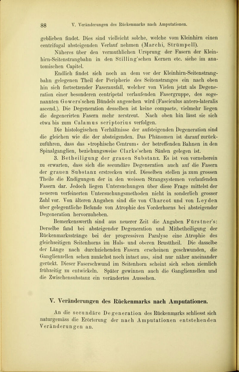 geblieben findet. Dies sind vielleicht solche, welche vom Kleinhirn einen centrifugal absteigenden Verlauf nehmen (Marchi, Strümpell). Näheres über den vermuthlichen Ursprung der Fasern der Klein- hirn-Seitenstrangbahn in den St Illing'sehen Kernen etc. siehe im ana- tomischen Capitel. Endlich findet sich noch an dem vor der Kleinhirn-Seitenstrang- bahn gelegenen Theil der Peripherie des Seitenstranges ein nach oben hin sich fortsetzender Faserausfall, welcher von Vielen jetzt als Degene- ration einer besonderen centripetal verlaufenden Fasergruppe, des soge- nannten Gowers'schen Bündels angesehen wird (Fasciculus antero-lateraUs ascend.). Die Degeneration desselben ist keine compacte, vielmehr liegen die degenerirten Fasern mehr zerstreut. Nach oben hin lässt sie sich etwa bis zum Calamus scriptorius verfolgen. Die histologischen Verhältnisse der aufsteigenden Degeneration sind die gleichen wie die der absteigenden. Das Phänomen ist darauf zurück- zuführen, dass das »troühische Centrum« der betreffenden Bahnen Inden SpinalgangHen, beziehungsweise Clarke'schen Säulen gelegen ist. 3. Betheiligung der grauen Substanz. Es ist von vorneherein zu erwarten, dass sich die secundäre Degeneration auch auf die Fasern der grauen Substanz erstrecken wird. Dieselben stellen ja zum grossen Theile die Endigungen der in den weissen Strangsystemen verlaufenden Fasern dar. Jedoch liegen Untersuchungen über diese Frage mittelst der neueren verfeinerten Untersuchungsmethoden nicht in sonderlich grosser Zahl vor. Von älteren Angaben sind die von Oharcot und von Leyden über gelegentliche Befunde von Atrophie des Vorderhorns bei absteigender Degeneration hervorzuheben. Bemerkenswerth sind aus neuerer Zeit die Angaben Fürstner's: Derselbe fand bei absteigender Degeneration und Mitbetheihgung der Eückenmarksstränge bei der progressiven Paralyse eine Atrophie des gleichseitigen Seitenhorns im Hals- und oberen Brusttheil. Die dasselbe der Länge nach durchziehenden Fasern erscheinen geschwunden, die Ganglienzellen sehen zunächst noch intact aus, sind nur näher aneinander gerückt. Dieser Faserschwund im Seitenhorn scheint sich schon ziemUch frühzeitig zu entwickeln. Später gewinnen auch die Ganghenzellen und die Zwischensubstanz ein verändertes Aussehen. V. Veränderungen des Rückenmarks nach Amputationen. An die secundäre Degeneration des Eückennaarks schHesst sich naturgemäss die Erörterung der nach Amputationen entstehenden Veränderungen an.