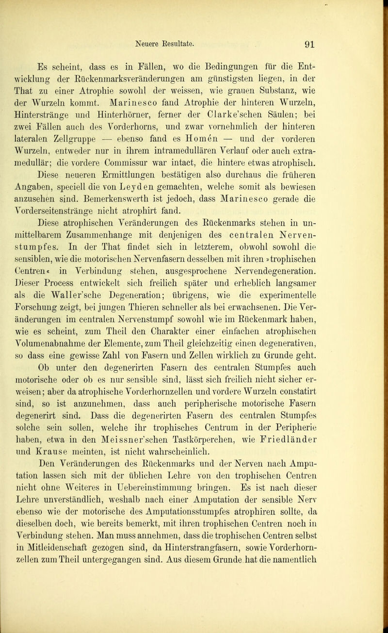 Es scheint, dass es in Fällen, wo die Bedingungen für die Ent- wicklung der EückenmarksVeränderungen am günstigsten liegen, in der That zu einer Atrophie sowohl der weissen, wie grauen Substanz, wie der Wurzeln kommt. Marinesco fand Atrophie der hinteren Wurzeln, Hinterstränge und Hinterhörner, ferner der Clarke'schen Säulen; bei zwei Fällen auch des Vorderhorns, und zwar vornehmlich der hinteren lateralen Zellgruppe — ebenso fand es Homen — und der vorderen Wurzeln, entweder nur in ihrem intramedullären Verlauf oder auch extra- medullär; die vordere Commissur war intact, die hintere etwas atrophisch. Diese neueren Ermittlungen bestätigen also durchaus die früheren Angaben, speciell die von Leyden gemachten, welche somit als bewiesen anzusehen sind. Bemerkenswerth ist jedoch, dass Marinesco gerade die Vorderseitenstränge nicht atrophirt fand. Diese atrophischen Veränderungen des Eückenmarks stehen in un- mittelbarem Zusammenhange mit denjenigen des centralen Nerven- stumpfes. In der That findet sich in letzterem, obwohl sowohl die sensiblen, wie die motorischen Nervenfasern desselben mit ihren »trophischen Oentren« in Verbindung stehen, ausgesprochene Nervendegeneration. Dieser Process entwickelt sich freiUch später und erheblich langsamer als die Waller'sche Degeneration; übrigens, wie die experimentelle Forschung zeigt, bei jungen Thieren schneller als bei erwachsenen. Die Ver- änderungen im centralen Nervenstumpf sowohl wie im Eückenmark haben, wie es scheint, zum Theil den Charakter einer einfachen atrophischen Volumenabnahme der Elemente, zum Theil gleichzeitig einen degenerativen, so dass eine gewisse Zahl von Fasern und Zellen wirklich zu Grunde geht. Ob unter den degenerirten Fasern des centralen Stumpfes auch motorische oder ob es nur sensible sind, lässt sich freilich nicht sicher er- weisen; aber da atrophische Vorderhornzellen und vordere Wurzeln constatirt sind, so ist anzunehmen, dass auch peripherische motorische Fasern degenerirt sind. Dass die degenerirten Fasern des centralen Stumpfes solche sein sollen, welche ihr trophisches Centrum in der Peripherie haben, etwa in den Meissner'schen Tastkörperchen, wie Friedländer und Krause meinten, ist nicht wahrscheinlich. Den Veränderungen des Eückenmarks und der Nerven nach Ampu- tation lassen sich mit der üblichen Lehre von den trophischen Centren nicht ohne Weiteres in Uebereinstimmung bringen. Es ist nach dieser Lehre unverständlich, weshalb nach einer Amputation der sensible Nerv ebenso wie der motorische des Amputationsstumpfes atrophiren sollte, da dieselben doch, wie bereits bemerkt, mit ihren trophischen Centren noch in Verbindung stehen. Man muss annehmen, dass die trophischen Centren selbst in Mitleidenschaft gezogen sind, da Hinterstrangfasern, sowie Vorderhorn- zellen zum Theil untergegangen sind. Aus diesem Grunde hat die namentlich