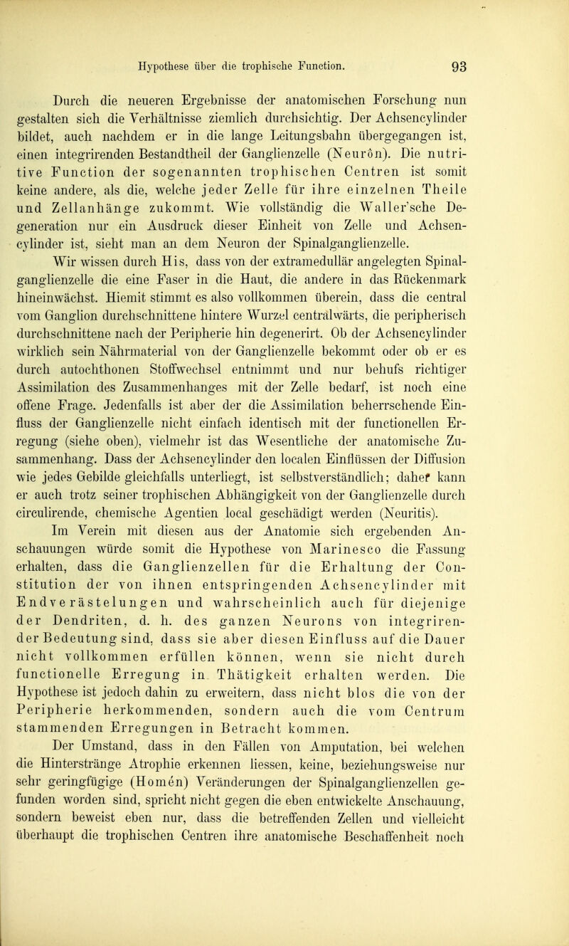 Durch die neueren Ergebnisse der anatomischen Forschung nun gestalten sich die Verhältnisse ziemlich durchsichtig. Der Achsencylinder bildet, auch nachdem er in die lange Leitungsbahn übergegangen ist, einen integrirenden Bestandtheil der Ganglienzelle (Neuron). Die nutri- tive Function der sogenannten trophischen Centren ist somit keine andere, als die, welche jeder Zelle für ihre einzelnen Theile und Zellanhänge zukommt. Wie vollständig die Waller'sche De- generation nur ein Ausdruck dieser Einheit von Zelle und Achsen- cylinder ist, sieht man an dem Neuron der Spinalganglienzelle. Wir wissen durch His, dass von der extramedullär angelegten Spinal- ganglienzelle die eine Faser in die Haut, die andere in das Eückenmark hineinwächst. Hiemit stimmt es also vollkommen überein, dass die central vom GangHon durchschnittene hintere Wurzel centralwärts, die peripherisch durchschnittene nach der Peripherie hin degenerirt. Ob der Achsencylinder wirklich sein Nährmaterial von der Ganglienzelle bekommt oder ob er es durch autochthonen Stoffwechsel entnimmt und nur behufs richtiger Assimilation des Zusammenhanges mit der Zelle bedarf, ist noch eine offene Frage. Jedenfalls ist aber der die Assimilation beherrschende Ein- fluss der Ganglienzelle nicht einfach identisch mit der functionellen Er- regung (siehe oben), vielmehr ist das Wesentliche der anatomische Zu- sammenhang. Dass der Achsencylinder den localen Einflüssen der Diffusion wie jedes Gebilde gleichfalls unterhegt, ist selbstverständlich; dahef kann er auch trotz seiner trophischen Abhängigkeit von der GanglieDzelle durch circulirende, chemische Agentien local geschädigt werden (Neuritis). Im Verein mit diesen aus der Anatomie sich ergebenden An- schauungen würde somit die Hypothese von Marinesco die Fassung erhalten, dass die Ganglienzellen für die Erhaltung der Con- stitution der von ihnen entspringenden Achsencylinder mit Endverästelungen und wahrscheinlich auch für diejenige der Dendriten, d. h. des ganzen Neurons von integriren- der Bedeutung sind, dass sie aber diesen Einfluss auf die Dauer nicht vollkommen erfüllen können, wenn sie nicht durch functionelle Erregung in, Thätigkeit erhalten werden. Die Hypothese ist jedoch dahin zu erweitern, dass nicht blos die von der Peripherie herkommenden, sondern auch die vom Centrum stammenden Erregungen in Betracht kommen. Der Umstand, dass in den Fällen von Amputation, bei welchen die Hinterstränge x\trophie erkennen liessen, keine, beziehungsweise nur sehr geringfügige (Homen) Veränderungen der Spinalganglienzellen ge- funden worden sind, spricht nicht gegen die eben entwickelte Anschauung, sondern beweist eben nur, dass die betreffenden Zellen und vielleicht überhaupt die trophischen Centren ihre anatomische Beschaffenheit noch