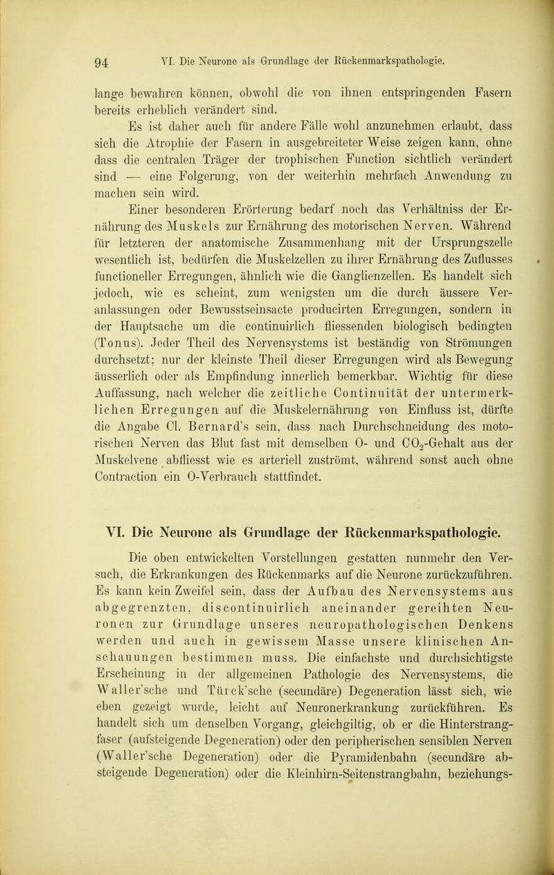 lange bewahren können, obwohl die von ihnen entspringenden Fasern bereits erheblich verändert sind. Es ist daher auch für andere Fälle wohl anzunehmen erlaubt, dass sich die Atrophie der Fasern in ausgebreiteter Weise zeigen kann, ohne dass die centralen Träger der trophischen Function sichtlich verändert sind — eine Folgerung, von der weiterhin mehrfach Anwendung zu machen sein wird. Einer besonderen Erörterung bedarf noch das Verhältniss der Er- nährung des Muskels zur Ernährung des motorischen Nerven. Während für letzteren der anatomische Zusammenhang mit der ürsprungszelle wesentHch ist, bedürfen die Muskelzellen zu ihrer Ernährung des Zuflusses functioneller Erregungen, ähnlich wie die Ganglienzellen. Es handelt sich jedoch, wie es scheint, zum wenigsten um die durch äussere Ver- anlassungen oder Bewusstseinsacte producirten Erregungen, sondern in der Hauptsache um die continuirlich fliessenden biologisch bedingten (Tonus). Jeder Theil des Nervensystems ist beständig von Strömungen durchsetzt; nur der kleinste Theil dieser Erregungen wird als Bewegung äusserlich oder als Empfindung innerlich bemerkbar. Wichtig für diese Auffassung, nach welcher die zeitliche Continuität der untermerk- lichen Erregungen auf die Muskelernährung von Einfluss ist, dürfte die Angabe Gl. Bernard\s sein, dass nach Durch schneid ung des moto- rischen Nerven das Blut fast mit demselben 0- und C02-Gehalt aus der Muskelvene abfliesst wie es arteriell zuströmt, während sonst auch ohne Contraction ein 0-Verbrauch stattfindet. VI. Die Neurone als Grundlage der Rückenmarkspathologie. Die oben entwickelten Vorstellungen gestatten nunmehr den Ver- such, die Erkrankungen des Eückenmarks auf die Neurone zurückzuführen. Es kann kein Zweifel sein, dass der Aufbau des Nervensystems aus abgegrenzten, discontinuirlich aneinander gereihten Neu- ronen zur Grundlage unseres neuropathologischen Denkens werden und auch in gewissem Masse unsere klinischen An- schauungen bestimmen muss. Die einfachste und durchsichtigste Erscheinung in der allgemeinen Pathologie des Nervensystems, die Waller'sche und Türck'sche (secundäre) Degeneration lässt sich, wie eben gezeigt wurde, leicht auf Neuronerkrankung zurückführen. Es handelt sich um denselben Vorgang, gleich giltig, ob er die Hinterstrang- faser (aufsteigende Degeneration) oder den peripherischen sensiblen Nerven (Waller'sche Degeneration) oder die Pyramidenbahn (secundäre ab- steigende Degeneration) oder die Kleinhirn-Seitenstrangbahn, beziehungs-