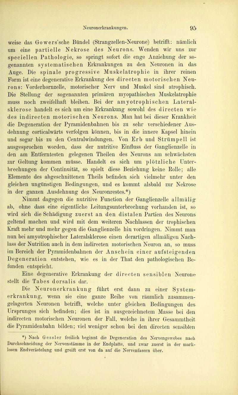 weise das Gowers'sche Bündel (Strangzellen-Neurone) betrifi't: nämlich um eine partielle Nekrose des Neurons. Wenden wir uns zur speciellen Pathologie, so springt sofort die enge Anziehung der so- genannten systematischen Erkrankungen zu den Neuronen in das Auge. Die spinale progressive Muskelatrophie in ihrer reinen Form ist eine degenerative Erkrankung des directen motorischen Neu- rons: Yorderhornzelle, motorischer Nerv und Muskel sind atrophisch. Die Stellung der sogenannten primären myopathischen Muskelatrophie muss noch zweifelhaft bleiben. Bei der amyotrophischen Lateral- sklerose handelt es sich um eine Erkrankung sowohl des directen wie des indirecten motorischen Neurons. Man hat bei dieser Krankheit die Degeneration der Pyramidenbahnen bis zu sehr verschiedener Aus- dehnung corticalwärts verfolgen können, bis in die innere Kapsel hinein und sogar bis zu den Central Windungen. Von Erb und Strümpell ist ausgesprochen worden, dass der nutritive Einfluss der Ganglienzelle in den am Entferntesten gelegenen Theilen des Neurons am schwächsten zur Geltung kommen müsse. Handelt es sich um plötzliche Unter- brechungen der Continuität, so spielt diese Beziehung keine Eolle; alle Elemente des abgeschnittenen Theils befinden sich vielmehr unter den gleichen ungünstigen Bedingungen, und es kommt alsbald zur Nekrose- in der ganzen Ausdehnung des Neuronrestes.*) Nimmt dagegen die nutritive Function der Ganglienzelle allmälig-^ ab, ohne dass eine eigentliche Leitungsunterbrechung vorhanden ist, so wird sich die Schädigung zuerst an den distalen Partien des Neurons, geltend machen und wird mit dem weiteren Nachlassen der trophischen Kraft mehr und mehr gegen die Ganglienzelle hin vordringen. Nimmt man nun bei amyotrophischer Lateralsklerose einen derartigen allmäligen Nach- lass der Nutrition auch in dem indirecten motorischen Neuron an, so muss im Bereich der Pyramidenbahnen der Anschein einer aufsteigenden Degeneration entstehen, wie es in der That den pathologischen Be- funden entspricht. ' Eine degenerative Erkrankung der directen sensiblen Neurone- stellt die Tabes dorsalis dar. Die Neuronerkrankung führt erst dann zu einer System- erkrankung, wenn sie eine ganze Eeihe von räumlich zusammen- gelagerten Neuronen betrifft, welche unter gleichen Bedingungen des Ursprunges sich befinden; dies ist in ausgezeichnetem Masse bei den indirecten motorischen Neuronen der Fall, welche in ihrer Gesammtheit die Pyramidenbahn bilden; viel weniger schon bei den directen sensiblen *) Nach Gessler freilieli beginnt die Degeneration des Nervengewebes nach Durehschneidiing der Nervenstämme in der Endplatte, und zwar zuerst in der mark- losen Endverästelung und greift erst von da auf die Nervenfasern über.
