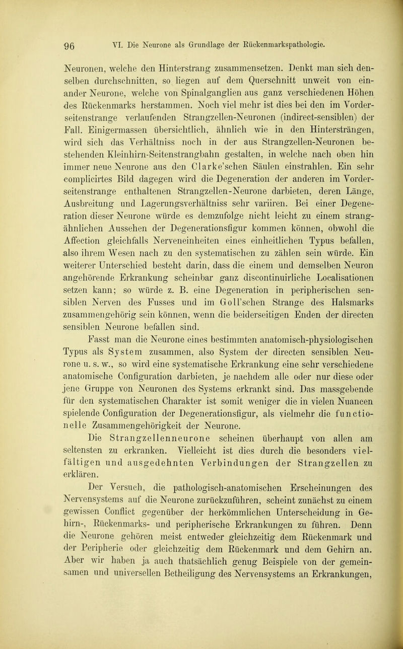 Neuronen, welche den Hinterstrang zusammensetzen. Denkt man sich den- selben durchschnitten, so liegen auf dem Querschnitt unweit von ein- ander Neurone, welche von Spinalganglien aus ganz verschiedenen Höhen des Eückenmarks herstammen. Noch viel mehr ist dies bei den im Yorder- seitenstrange verlaufenden Strangzellen-Neuronen (indirect-sensiblen) der Fall. Einigermassen übersichtlich, ähnhch wie in den Hintersträngen, wird sich das Yerhältniss noch in der aus Strangzellen-Neuronen be- stehenden Kleinhirn-Seitenstrangbahn gestalten, in welche nach oben hin immer neue Neurone aus den Clarke'schen Säulen einstrahlen. Ein sehr complicirtes Bild dagegen wird die Degeneration der anderen im Yorder- seitenstrange enthaltenen Strangzellen-Neurone darbieten, deren Länge, Ausbreitung und Lagerungsverhältniss sehr variiren. Bei einer Degene- ration dieser Neurone würde es demzufolge nicht leicht zu einem strang- ähnlichen Aussehen der Degenerationsfigur kommen können, obwohl die Aflfection gleichfalls Nerveneinheiten eines einheitlichen Typus befallen, also ihrem Wesen nach zu den systematischen zu zählen sein würde. Ein weiterer Unterschied besteht darin, dass die einem und demselben Neuron angehörende Erkrankung scheinbar ganz discontinuirliche Localisationen setzen kann; so würde z. B. eine Degeneration in peripherischen sen- siblen Nerven des Fusses und im GoU'schen Strange des Halsmarks zusammengehörig sein können, wenn die beiderseitigen Enden der directen sensiblen Neurone befallen sind. Fasst man die Neurone eines bestimmten anatomisch-physiologischen Typus als System zusammen, also System der directen sensiblen Neu- rone u. s. w., so wird eine systematische Erkrankung eine sehr verschiedene anatomische Configuration darbieten, je nachdem alle oder nur diese oder jene Gruppe von Neuronen des Systems erkrankt sind. Das massgebende für den systematischen Charakter ist somit weniger die in vielen Nuancen spielende Configuration der Degenerationsfigur, als vielmehr die functio- nelle Zusammengehörigkeit der Neurone. Die Strangzellenneurone scheinen überhaupt von allen am seltensten zu erkranken. Yielleicht ist dies durch die besonders viel- fältigen und ausgedehnten Yerbindungen der Strangzellen zu erklären. Der Yersuch, die pathologisch-anatomischen Erscheinungen des Nervensystems auf die Neurone zurückzuführen, scheint zunächst zu einem gewissen Oonflict gegenüber der herkömmlichen Unterscheidung in Ge- hirn-, Eückenmarks- und peripherische Erkrankungen zu führen. Denn ■die Neurone gehören meist entweder gleichzeitig dem Eückenmark und der Peripherie oder gleichzeitig dem Eückenmark und dem Gehirn an. Aber wir haben ja auch thatsächlich genug Beispiele von der gemein- samen und universellen Betheiligung des Nervensystems an Erki^ankungen,