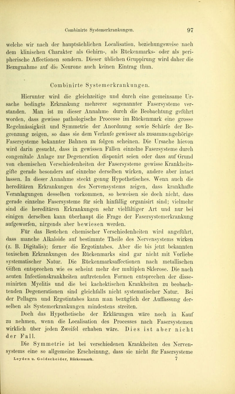 welche wir nach der hanptsächUchen Locahsation, beziehungsweise nach dem khnischen Charakter als Gehirn-, als Eückenmarks- oder als peri- pherische Affectionen sondern. Dieser iibhchen Gruppirung wird daher die Bezugnahme auf die Neurone auch keinen Eintrag thun. Combinirte S y s t e m e r k r a n k u n g e n. Hierunter wird die gleichzeitige und durch eine gemeinsame Ur- sache bedingte Erkrankung mehrerer sogenannter Fasersysteme ver- standen. Man ist zu dieser Annahme durch die Beobachtung geführt worden, dass gewisse pathologische Processe im Eückenmark eine grosse Eegelmässigkeit und Symmetrie der Anordnung sowie Schärfe der Be- grenzung zeigen, so dass sie dem Verlaufe gewisser als zusammengehörige Fasersysteme bekannter Bahnen zu folgen scheinen. Die Ursache hievon wird darin gesucht, dass in gewissen Fällen einzelne Fasersysteme durch congenitale Anlage zur Degeneration disponirt seien oder dass auf Grund von chemischen Verschiedenheiten der Fasersysteme gewisse Krankheits- gifte gerade besonders auf einzelne derselben wirken, andere aber intact lassen. In dieser Annahme steckt genug Hypothetisches. Wenn auch die hereditären Erkrankungen des Nervensystems zeigen, dass krankhafte Veranlagungen desselben vorkommen, so beweisen sie doch nicht, dass gerade einzelne Fasersysteme für sich hinfällig organisirt sind; vielmehr sind die hereditären Erkrankungen sehr vielfältiger Art und nur bei einigen derselben kann überhaupt die Frage der Fasersystemerkrankung aufgeworfen, nirgends aber bewiesen werden. Für das Bestehen chemischer Verschiedenheiten wird angeführt, dass manche Alkaloide auf bestimmte Theile des Nervensystems wirken (z. B. Digitalis); ferner die Ergotintabes. Aber die bis jetzt bekannten toxischen Erkrankungen des Eückenmarks sind gar nicht mit Vorliebe systematischer Natur. Die Eückenmarksaffectionen nach metallischen Giften entsprechen wie es scheint mehr der multiplen Sklerose. Die nach acuten Infectionskrankheiten auftretenden Formen entsprechen der disse- minirten Myelitis und die bei kachektischen Krankheiten zu beobach- tenden Degenerationen sind gleichfalls nicht systematischer Natur. Bei der Pellagra und Ergotintabes kann man bezüglich der Auffassung der- selben als Systemerki'ankungen mindestens streiten. Doch das Hypothetische der Erklärungen wäre noch in Kauf zu nehmen, wenn die Locahsation des Processes nach Fasersystemen wirkhch über jeden Zweifel erhaben wäre. Dies ist aber nicht der Fall. Die Symmetrie ist bei verschiedenen Krankheiten des Nerven- systems eine so allgemeine Erscheinung, dass sie nicht für Fasersysteme Leyden u. Goldscheider, Rückenmark. 7