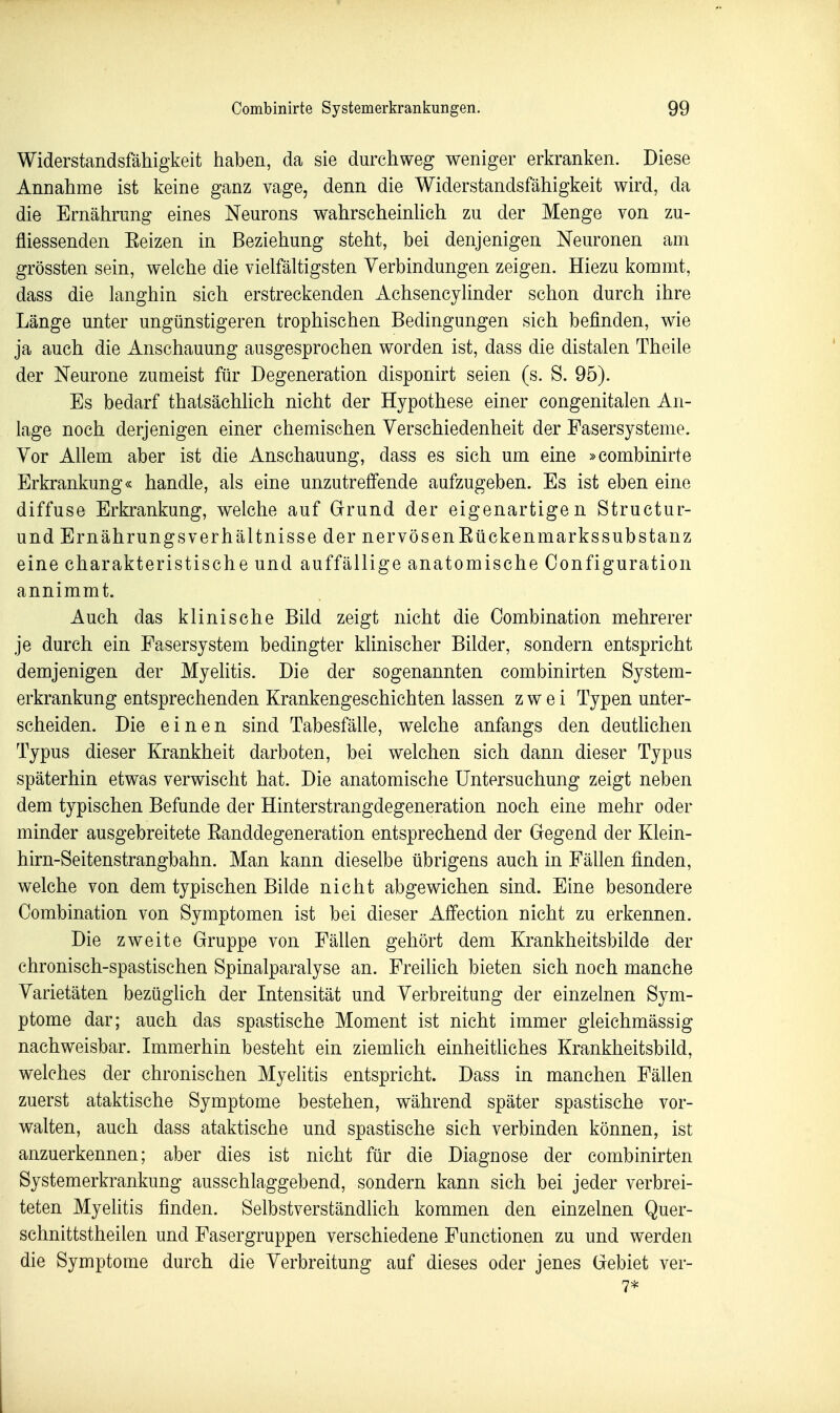 Widerstandsfähigkeit haben, da sie durchweg weniger erkranken. Diese Annahme ist keine ganz vage, denn die Widerstandsfähigkeit wird, da die Ernährung eines Neurons wahrscheinüch zu der Menge von zu- fliessenden Eeizen in Beziehung steht, bei denjenigen Neuronen am grössten sein, welche die vielfältigsten Verbindungen zeigen. Hiezu kommt, dass die langhin sich erstreckenden Achsencylinder schon durch ihre Länge unter ungünstigeren trophischen Bedingungen sich befinden, wie ja auch die Anschauung ausgesprochen worden ist, dass die distalen Theile der Neurone zumeist für Degeneration disponirt seien (s. S. 95). Es bedarf thatsächlich nicht der Hypothese einer congenitalen An- lage noch derjenigen einer chemischen Verschiedenheit der Fasersysteme. Vor Allem aber ist die Anschauung, dass es sich um eine »combinirte Erkrankung« handle, als eine unzutreffende aufzugeben. Es ist eben eine diffuse Erkrankung, welche auf Grund der eigenartigen Structur- und Ernährungsverhältnisse der nervösenEückenmarkssubstanz eine charakteristische und auffällige anatomische Configuration annimmt. Auch das klinische Bild zeigt nicht die Combination mehrerer je durch ein Fasersystem bedingter klinischer Bilder, sondern entspricht demjenigen der MyeHtis. Die der sogenannten combinirten System- erkrankung entsprechenden Krankengeschichten lassen zwei Typen unter- scheiden. Die einen sind Tabesfälle, welche anfangs den deuthchen Typus dieser Krankheit darboten, bei welchen sich dann dieser Typus späterhin etwas verwischt hat. Die anatomische Untersuchung zeigt neben dem typischen Befunde der Hinterstrangdegeneration noch eine mehr oder minder ausgebreitete Eanddegeneration entsprechend der Gegend der Klein- hirn-Seitenstrangbahn. Man kann dieselbe übrigens auch in Fällen finden, welche von dem typischen Bilde nicht abgewichen sind. Eine besondere Combination von Symptomen ist bei dieser Affection nicht zu erkennen. Die zweite Gruppe von Fällen gehört dem Krankheitsbilde der chronisch-spastischen Spinalparalyse an. Freilich bieten sich noch manche Varietäten bezüglich der Intensität und Verbreitung der einzelnen Sym- ptome dar; auch das spastische Moment ist nicht immer gleichmässig nachweisbar. Immerhin besteht ein ziemhch einheithches Krankheitsbild, welches der chronischen Myelitis entspricht. Dass in manchen Fällen zuerst ataktische Symptome bestehen, während später spastische vor- walten, auch dass ataktische und spastische sich verbinden können, ist anzuerkennen; aber dies ist nicht für die Diagnose der combinirten Systemerkrankung ausschlaggebend, sondern kann sich bei jeder verbrei- teten Myelitis finden. Selbstverständlich kommen den einzelnen Quer- schnittstheilen und Fasergruppen verschiedene Functionen zu und werden die Symptome durch die Verbreitung auf dieses oder jenes Gebiet ver- 7*