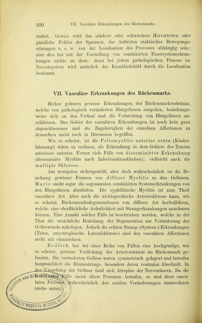 ändert. Gewiss wird das stärkere oder schwächere Hervortreten oder gänzUche Fehlen der Spasmen, das Auftreten ataktischer Bewegungs- störungen u. s. w^ von der Locahsation des Processes abhängig sein; aber dies hat mit der Vorstellung von combinirten Fasersystemerkran- kungen nichts zu thun: denn bei jedem pathologischen Process im Nervensystem wird natürhch das Krankheitsbild durch die Localisation bestimmt. VII. Vasculäre Erkrankungen des Rückenmarks. Hieher gehören gewisse Erkrankungen der Eückenmarkssubstanz, welche von pathologisch veränderten Blutgefässen ausgehen, beziehungs- weise sich an den Yerlauf und die Verbreitung von Blutgefässen an- schhessen. Das Gebiet der vasculären Erkrankungen ist noch kein ganz abgeschlossenes und die Zugehörigkeit der einzelnen Affectionen zu demselben meist noch in Discussion begriffen. Wie es scheint, ist die Poliomyelitis anterior acuta (Kinder- lähmung) dahin zu rechnen, als Erkrankung in dem Gebiete des Tractus arteriosus anterior. Ferner viele Fälle von disseminirter Erkrankung (disseminirte Myelitis nach Infectionskrankheiten); vielleicht auch die multiple Sklerose. Am wenigsten sichergestellt, aber doch wahrscheinlich ist die Be- ziehung gewisser Formen von diffuser Myelitis zu den Gefässen. Marie sucht sogar die sogenannten combinirten Systemerkrankungen von den Blutgefässen abzuleiten. Die syphilitische Myelitis ist zum Theil vasculärer Art. Aber auch die nichtspecifische Arteriosklerose kann, wie es scheint, Eückenmarksdegenerationen von diffuser Art herbeiführen, welche eine oberflächliche Aehnlichkeit mit Strangerkrankungen annehmen können. Eine Anzahl solcher Fälle ist beschrieben worden, welche in der That die ursächhche Beziehung der Degeneration zur Veränderung der Gefässwände nahelegen. Jedoch die echten Strang- (System-) Erkrankungen (Tabes, amyotrophische Lateralsklerose) sind den vasculären Affectionen nicht mit einzuordnen. Eedlich hat bei einer Eeihe von Fällen eine hochgradige, wie es scheint, primäre Verdickung der Arterienwände im Eückenmark ge- funden. Die veränderten Gefässe waren symmetrisch gelagert und betrafen hauptsächlich die Hinter stränge, besonders deren ventralen Abschnitt. In -d£r..lljli^ebung der Gefässe fand sich Atrophie der Nervenfasern. Da die ^tlfe't^-lffdlEll^^lllle meist ältere Personen betrafen, so sind diese vascu- lären Pro^&s^^/^ahrscheinlich den senilen Veränderungen zuzurechnen (siehe nnten)^'
